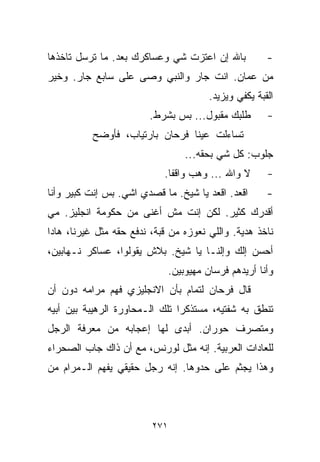 ‫ﺒﺎﷲ ﺇﻥ ﺍﻋﺘﺯﺕ ﺸﻲ ﻭﻋﺴﺎﻜﺭﻙ ﺒﻌﺩ. ﻤﺎ ﺘﺭﺴل ﺘﺎﺨﺫﻫﺎ‬
                            ‫‪‬‬                           ‫-‬
‫ﻤﻥ ﻋﻤﺎﻥ. ﺍﻨﺕ ﺠﺎﺭ ﻭﺍﻟﻨﺒﻲ ﻭﺼﻰ ﻋﻠﻰ ﺴﺎﺒﻊ ﺠﺎﺭ. ﻭﺨﻴﺭ‬
                                         ‫ﺍﻟﻘﺒﺔ ﻴﻜﻔﻲ ﻭﻴﺯﻴﺩ.‬
                        ‫ﻁﻠﺒﻙ ﻤﻘﺒﻭل... ﺒﺱ ﺒﺸﺭﻁ.‬          ‫-‬
           ‫ﺘﺴﺎﺀﻟﺕ ﻋﻴﻨﺎ ﻓﺭﺤﺎﻥ ﺒﺎﺭﺘﻴﺎﺏ، ﻓﺄﻭﻀﺢ‬
                                   ‫ﺠﻠﻭﺏ: ﻜل ﺸﻲ ﺒﺤﻘﻪ...‬
                            ‫ﻻ ﻭﺍﷲ ... ﻭﻫﺏ ﻭﺍﻗﻔﺎ.‬
                             ‫ﹰ‬                          ‫-‬
‫ﺍﻗﻌﺩ. ﺍﻗﻌﺩ ﻴﺎ ﺸﻴﺦ. ﻤﺎ ﻗﺼﺩﻱ ﺍﺸﻲ. ﺒﺱ ﺇﻨﺕ ﻜﺒﻴﺭ ﻭﺃﻨﺎ‬        ‫-‬
‫ﺃﻗﺩﺭﻙ ﻜﺜﻴﺭ. ﻟﻜﻥ ﺇﻨﺕ ﻤﺵ ﺃﻏﻨﻰ ﻤﻥ ﺤﻜﻭﻤﺔ ﺍﻨﺠﻠﻴﺯ. ﻤﻲ‬
‫‪‬‬
‫ﻨﺎﺨﺫ ﻫﺩﻴﺔ. ﻭﺍﻟﻠﻲ ﻨﻌﻭﺯﻩ ﻤﻥ ﻗﺒﺔ، ﻨﺩﻓﻊ ﺤﻘﻪ ﻤﺜل ﻏﻴﺭﻨﺎ، ﻫﺎﺩﺍ‬
‫ﺃﺤﺴﻥ ﺇﻟﻙ ﻭﺇﻟﻨـﺎ ﻴﺎ ﺸﻴﺦ. ﺒﻼﺵ ﻴﻘﻭﻟﻭﺍ، ﻋﺴﺎﻜﺭ ﻨـﻬﺎﺒﻴﻥ،‬
                               ‫ﻭﺃﻨﺎ ﺃﺭﻴﺩﻫﻡ ﻓﺭﺴﺎﻥ ﻤﻬﻴﻭﺒﻴﻥ.‬
‫ﻗﺎل ﻓﺭﺤﺎﻥ ﻟﺘﻤﺎﻡ ﺒﺄﻥ ﺍﻻﻨﺠﻠﻴﺯﻱ ﻓﻬﻡ ﻤﺭﺍﻤﻪ ﺩﻭﻥ ﺃﻥ‬
‫ﺘﻨﻁﻕ ﺒﻪ ﺸﻔﺘﻴﻪ، ﻤﺴﺘﺫﻜﺭﺍ ﺘﻠﻙ ﺍﻟـﻤﺤﺎﻭﺭﺓ ﺍﻟﺭﻫﻴﺒﺔ ﺒﻴﻥ ﺃﺒﻴﻪ‬
                               ‫ﹰ‬
‫ﻭﻤﺘﺼﺭﻑ ﺤﻭﺭﺍﻥ. ﺃﺒﺩﻯ ﻟﻬﺎ ﺇﻋﺠﺎﺒﻪ ﻤﻥ ﻤﻌﺭﻓﺔ ﺍﻟﺭﺠل‬
‫ﻟﻠﻌﺎﺩﺍﺕ ﺍﻟﻌﺭﺒﻴﺔ. ﺇﻨﻪ ﻤﺜل ﻟﻭﺭﻨﺱ، ﻤﻊ ﺃﻥ ﺫﺍﻙ ﺠﺎﺏ ﺍﻟﺼﺤﺭﺍﺀ‬
‫ﻭﻫﺫﺍ ﻴﺠﺜﻡ ﻋﻠﻰ ﺤﺩﻭﻫﺎ. ﺇﻨﻪ ﺭﺠل ﺤﻘﻴﻘﻲ ﻴﻔﻬﻡ ﺍﻟـﻤﺭﺍﻡ ﻤﻥ‬



                         ‫١٧٢‬
 