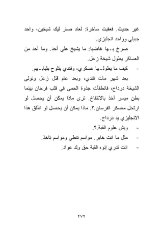 ‫ﻏﻴﺭ ﺤﺩﻴﺙ. ﻓﻌﻘﺒﺕ ﺴﺎﺨﺭﺓ: ﻟﻌﺎﺩ ﺼﺎﺭ ﻟﻴﻙ ﺸﻴﺨﻴﻥ، ﻭﺍﺤﺩ‬
                                 ‫ﺠﺒﻴﻠﻲ ﻭﻭﺍﺤﺩ ﺍﻨﺠﻠﻴﺯﻱ.‬
‫ﺼﺭﺥ ﺒـﻬﺎ ﻏﺎﻀﺒﺎ: ﻤﺎ ﻴﺸﻴﺦ ﻋﻠﻲ ﺃﺤﺩ. ﻭﻤﺎ ﺃﺤﺩ ﻤﻥ‬
                ‫‪‬‬            ‫ﹰ‬
                              ‫ﺍﻟﻌﺴﺎﻜﺭ ﻴﻁﻭل ﺸﻴﺨﺔ ﺯﻋل.‬
   ‫ﻜﻴﻑ ﻤﺎ ﻴﻁﻭﻟـﻬﺎ ﻋﺴﻜﺭﻱ، ﻭﻓﻨﺩﻱ ﻴﺘﻠﻭﺡ ﺒﺜﻴﺎﺒـﻬﻡ.‬      ‫-‬
‫ﺒﻌﺩ ﺸﻬﺭ ﻤﺎﺕ ﻓﻨﺩﻱ، ﻭﺒﻌﺩ ﻋﺎﻡ ﻗﺘل ﺯﻋل ﻭﺘﻭﻟﻰ‬
‫ﺍﻟﺸﻴﺨﺔ ﺩﺭﺩﺍﺡ، ﻓﺎﻨﻁﻔﺄﺕ ﺠﺫﻭﺓ ﺍﻟﺤﻤﻰ ﻓﻲ ﻗﻠﺏ ﻓﺭﺤﺎﻥ ﺒﻴﻨﻤﺎ‬
‫ﺒﻁﻥ ﻤﻴﺴﺭ ﺁﺨﺫ ﺒﺎﻻﻨﺘﻔﺎﺥ. ﺘﺭﻯ ﻤﺎﺫﺍ ﻴﻤﻜﻥ ﺃﻥ ﻴﺤﺼل ﻟﻭ‬
‫ﺍﺭﺘﺤل ﻤﻌﺴﻜﺭ ﺍﻟﻔﺭﺴﺎﻥ.؟. ﻤﺎﺫﺍ ﻴﻤﻜﻥ ﺃﻥ ﻴﺤﺼل ﻟﻭ ﺍﻁﻠﻕ ﻫﺫﺍ‬
                                   ‫ﺍﻻﻨﺠﻠﻴﺯﻱ ﻴﺩ ﺩﺭﺩﺍﺡ.‬
                                ‫ﻭﻴﺵ ﻋﻠﻭﻡ ﺍﻟﻘﺒﺔ.؟.‬   ‫-‬
       ‫ﻤﺜل ﻤﺎ ﺍﻨﺕ ﺨﺎﺒﺭ. ﻤﻭﺍﺴﻡ ﺘﻨﻁﻲ ﻭﻤﻭﺍﺴﻡ ﺘﺎﺨﺫ.‬     ‫-‬
                ‫ﺍﻨﺕ ﺘﺩﺭﻱ ﺇ ﹼﻭﻩ ﺍﻟﻘﺒﺔ ﺤﻕ ﻭﻟﺩ ﻋﻭﺍﺩ.‬
                      ‫ِﹾ ‪‬‬           ‫ﻨ‬              ‫-‬




                        ‫٢٧٢‬
 