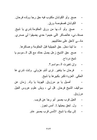 ‫ﺼﺞ. ﻭﻟﻭ ﺍﻟﻜﻭﺸﺎﻥ ﻤﻜﺘﻭﺏ ﻓﻴﻪ ﺤﻕ ﺭﺠﺎ ﻭﻭﻟﺩﻩ ﻓﺭﺤﺎﻥ.‬        ‫-‬
                         ‫ﺍﻟﻜﻭﺸﺎﻥ ﻗﺼﻘﻭﺼﺔ ﻭﺭﻕ.‬         ‫-‬
‫ﺼﺞ. ﻭﻟﻭ ﺃﻨـﻬﺎ ﻤﻥ ﻭﺭﻕ ﺍﻟﺤﻜﻭﻤﺔ.ﺘﺩﺭﻱ ﻴﺎ ﺸﻴﺦ.‬            ‫-‬
‫ﺼﺩﻗـﻨﻲ، ﻫﺎﻟﻌﺴﺎﻜﺭ ﺍﻟﻠﻲ ﺨﻴﻤﻭﺍ ﺤﺩﻱ ﻴﻀﻴﻘﻭﺍ ﻟﻲ ﺼﺩﺭﻱ.‬
                              ‫ﻤﺎﻨـﻲ ﻻﺤﻕ ﻋﻠﻰ ﻤﻁﺎﻟﻴﺒﻬﻡ.‬
   ‫ﻤﺎ ﻟﻴﻨﺎ ﺩﺨل. ﺤﻕ ﺍﻟﺠﺒﻴﻠﻴﺔ ﻗﺒل ﺍﻟﺤﻜﻭﻤﺔ ﻭﻋﺴﺎﻜﺭﻫﺎ.‬    ‫-‬
‫ﺼﺞ. ﺤﻕ ﺍﻟﺸﻴﺦ ﺯﻋل ﻴﺼل ﺤﺩﻙ ﻤﻊ ﻜل ﺍﻟـﻤﻭﺴﻡ ﻴﺎ‬            ‫-‬
                                      ‫ﺸﻴﺦ ﺩﺭﺩﺍﺡ.‬
                          ‫ﻭﺇﻥ ﺘﻐﻴﺭﺕ ﺍﻟـﻤﻭﺍﺴﻡ.؟.‬      ‫-‬
‫ﻓﺭﺤﺎﻥ ﻤﺎ ﻴﺘﻐﻴﺭ. ﺘﺭﻯ ﺃﻨﺘﻡ ﻋﺯﻭﺘﻲ. ﻭﺇﻨﺕ ﺘﺩﺭﻱ ﻫﺎ‬         ‫-‬
                     ‫ﺍﻟﺤﻜﻲ. ﺍﻟﻌﺯﻭﺓ ﺘﻜﺒﺭ ﺒﻜﺒﻴﺭﻫﺎ ﻴﺎ ﺸﻴﺦ.‬
‫ﺃﺼﻴل ﻴﺎ ﺒﻭ ﻤﺭﺯﻭﻕ. ﻗﻬﻭﻴﻨﺎ ﻴﺎ ﻭﻟﺩ. ﺯﻤﺎﻥ ﻋﻥ‬             ‫-‬
‫ﺴﻭﺍﻟﻴﻑ ﺍﻟﺸﻴﺦ ﻓﺭﺤﺎﻥ. ﻗل ﻟﻲ ، ﻭﻴﺵ ﻋﻠﻭﻡ ﻋﺭﻭﺱ ﺍﻟ ‪‬ﻴل‬
  ‫ﻌ‬
                                               ‫ﻤﺭﺯﻭﻕ.‬
              ‫ﺍﻟﻌ ‪‬ل ﹼﺭﺏ ﻴﺼﻴﺭ ﺃﺒﻭ ﺭﺠﺎ ﻋﻥ ﻗﺭﻴﺏ.‬
                                      ‫ﻴ ﻗ‬            ‫-‬
                   ‫ﻭل. ﹼﺤﻕ ﻴﺤ ‪‬ﻠﻬﺎ.!. ﺃﻤﺱ ﺘﺠﻭﺯ.‬
                                   ‫ﺒ‬      ‫ﻟ‬          ‫-‬
           ‫ﺇﺵ ﺒﻴﻙ ﻴﺎ ﺸﻴﺦ. ﺍﻷﻤﺱ ﻗ ‪‬ﺏ ﻴﺼﻴﺭ ﻋﺎﻡ.‬
                      ‫ﺭ‬                              ‫-‬



                        ‫٣٧٢‬
 