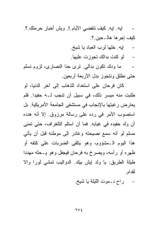 ‫ﺇﻴﻪ. ﺇﻴﻪ. ﻜﻴﻑ ﺘﻨﻘﻀﻲ ﺍﻷﻴﺎﻡ.!. ﻭﻴﺵ ﺃﺨﺒﺎﺭ ﺤﺭﻤﺘﻙ.؟.‬          ‫-‬
                                ‫ﻜﻴﻑ ﺇﺠﺭﻫﺎ ﻫﺎﻟـﺤﻴﻥ.؟.‬
                      ‫ﺇﻴﻪ. ﺨﻠﻬﺎ ﻟﺭﺏ ﺍﻟﻌﺒﺎﺩ ﻴﺎ ﺸﻴﺦ.‬       ‫-‬
                      ‫ﻟﻭ ﻜﻨﺕ ﺒﺩﺍﻟﻙ ﺘﺠﻭﺯﺕ ﻋﻠﻴﻬﺎ.‬          ‫-‬
‫ﻤﺎ ﻭ ‪‬ﻙ ﺘﻜﻭﻥ ﺒﺩﺍﻟﻲ. ﺘﺭﻯ ﺤ ﹼﺎ ﺍﻟﻨﺼﺎﺭﻯ، ﻟﺯﻭﻡ ﻨﺴﻠﻡ‬
                    ‫ﻨ‬                    ‫ﺩ‬               ‫-‬
                  ‫ﺤﺘﻰ ﻨﻁﹼﻕ ﻭﻨﺘﺠﻭﺯ ﺒﺩل ﺍﻷﺭﺒﻌﺔ ﺃﺭﺒﻌﻴﻥ.‬
                                             ‫ﻠ‬
‫ﻜﺎﻥ ﻓﺭﺤﺎﻥ ﻋﻠﻰ ﺍﺴﺘﻌﺩﺍﺩ ﻟﻠﺫﻫﺎﺏ ﺇﻟﻰ ﺁﺨﺭ ﺍﻟﺩﻨﻴﺎ، ﻟﻭ‬
‫ﻁﻠﺒﺕ ﻤﻨﻪ ﻤﻴﺴﺭ ﺫﻟﻙ، ﻓﻲ ﺴﺒﻴل ﺃﻥ ﺘﻨﺠﺏ ﻟـﻪ ﺤﻔﻴﺩﺍ. ﻓﻠﻡ‬
     ‫ﹰ‬
‫ﻴﻌﺎﺭﺽ ﺭﻏﺒﺘﻬﺎ ﺒﺎﻹﻨﺠﺎﺏ ﻓﻲ ﻤﺴﺘﺸﻔﻰ ﺍﻟﺠﺎﻤﻌﺔ ﺍﻷﻤﺭﻴﻜﻴﺔ. ﺒل‬
‫ﺍﺴﺘﺼﻭﺏ ﺍﻷﻤﺭ ﻓﻲ ﺭﺩﻩ ﻋﻠﻰ ﺭﺴﺎﻟﺔ ﻤﺭﺯﻭﻕ. ﺇﻻ ﺃﻨﻪ ﻫﺩﺩﻩ‬
‫ﺃﻥ ﻭﻟﺩ ﺤﻔﻴﺩﻩ ﻓﻲ ﻏﻴﺎﺒﻪ. ﻓﻤﺎ ﺃﻥ ﺍﺴﺘﻠﻡ ﺍﻟﺘﻠﻐﺭﺍﻑ، ﺤﺘﻰ ﺘﻤﻨﻰ‬
‫ﻤﺴﻠﻡ ﻟﻭ ﺃﻨﻪ ﺴﻤﻊ ﻨﺼﻴﺤﺘﻪ ﻭﻏﺎﺩﺭ ﺇﻟﻰ ﻤﻭﻁﻨﻪ ﻗﺒل ﺃﻥ ﻴﺄﺘﻲ‬
‫ﻫﺫﺍ ﺍﻟﻴﻭﻡ ﺍﻟـﻤﺸﺅﻭﻡ، ﻭﻫﻭ ﻴﺘﻠﻘﻰ ﺍﻟﻀﺭﺒﺎﺕ ﻋﻠﻰ ﻜﺘﻔﻪ ﺃﻭ‬
‫ﻅﻬﺭﻩ ﺃﻭ ﺭﺃﺴﻪ، ﻭﻴﺼﺭﺥ ﺒﻪ ﻓﺭﺤﺎﻥ ﻓﻴﺠﻔل ﻭﻫﻭ ﻴـﺤﺜﻪ ﻤﻬﺩﺩﺍ‬
‫ﹰ‬
‫ﻁﻴﻠﺔ ﺍﻟﻁﺭﻴﻕ: ﻴﺎ ﻭﻟﺩ ﺇﻴﺵ ﺒﻴﻙ. ﺍﻟﺩﻭﺍﻟﻴﺏ ﺘﻤﺸﻲ ﻟﻭﺭﺍ ﻭﺍﻻ‬
                                                     ‫ﻟﻘﺩﺍﻡ.‬
                        ‫ﺭﺍﺡ ﻨـﻤﻭﺕ ﺍﻟﻠﻴﻠﺔ ﻴﺎ ﺸﻴﺦ.‬         ‫-‬



                         ‫٤٧٢‬
 