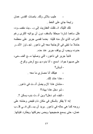 ‫ﻁﻴﺏ ﺒﻼﺵ ﻭﻟﻙ. ﺒﺎﺼﺎﺕ ﺍﻟﻘﺩﺱ ﻋﻤﺎﻥ‬           ‫-‬
                          ‫ﺭﺍﻴﺤﺔ ﺠﺎﻱ ﻋﻠﻰ ﺍﻟﺨﻁ .‬
‫ﺘﻠﻙ ﺍﻟﻠﻴﻠﺔ، ﺍﻨـﺘﻘﻠﺕ ﺍﻟﻌﻔﺎﺭﻴﺕ ﺇﻟﻰ ﺒــﻴﺕ ﻤﻘﺼـﻭﺩ،‬
‫ﻅل ﺴﺎﻫﻤﺎ ﺸﺎﺭﺩﺍ ﻤﺒﺤﻠﻘﺎ ﺒﺎﻟﺴﻘﻑ ﺩﻭﻥ ﺃﻥ ﻴﻭﺍﺘﻴﻪ ﺍﻟﻜﺭﻯ ﺭﻏﻡ‬
                               ‫ﹰ‬      ‫ﹰ‬     ‫ﹰ‬
‫ﺍﻟﺸﺭﺍﺏ ﺍﻟﺫﻱ ﻨﺎل ﻤﻨﻪ ﻗﻠﻴﻠﻪ ﺒﻌﺩﻤﺎ ﻗﻀﻰ ﺠﺭﻴﺭ ﻋﻠﻰ ﻤﻌﻅﻤﻪ‬
‫ﺤﺎﻤﻼ ﻤﺎ ﺘﺒﻘﻰ ﻓﻲ ﺍﻟﺯﺠﺎﺠﺔ ﻤﻌﻪ ﺇﻟﻰ ﻨﺎﻋﻭﺭ. ﺘﺠـﺎﻭﺯ ﺍﻷﻤـﺭ‬
                                               ‫ﹰ‬
                  ‫ﺤﺩﻭﺩﻩ ﻭﻴﺠﺏ ﺃﻥ ﻴﻭﻗﻑ ﺠﺭﻴﺭ ﻋﻨﺩ ﺤﺩﻩ.‬
‫ﻓﺎﺠﺄ ﺠﺭﻴﺭ ﻓﻲ ﻨﺎﻋﻭﺭ، ﺍﻟﺘﻲ ﻭﺼﻠﻬﺎ ﻤـﻊ ﺍﻟﻀـﺤﻰ،‬
    ‫ﻋﻠﻰ ﺼﻬﻭﺓ ﺠﻭﺍﺩ: ﺍﺴﻤﻊ ، ﺃﻨﺎ ﺒﺩﻭﻩ ﻴﺒـﻴﻊ ﺃﺭﺽ ﻭﻜﻭﺥ.‬
                                 ‫- ﻟﻭﻴﺵ؟‬
           ‫ﻫﻴﻜﻙ ﺃﻨﺎ ﻤﺼﺎﺭﻱ ﻤﺎ ﻤﻌﻪ .‬      ‫-‬
                          ‫- ﻫﺎﺩﺍ ﻋﺎﺌﺩ ﺇﻟﻙ.‬
   ‫- ﻤﻨﺸﺎﻥ ﻫﺎﺩﺍ ﻻﺯﻡ ﻴﻀل ﺃﻨـﺕ ﻓﻲ ﻨﺎﻋﻭﺭ.‬
                     ‫- ﺸﻭ ﺩﺨل ﻫﺎﺩﺍ ﺒﻬﺎﺩﺍ؟‬
  ‫- ﻜﻴﻑ ﺸﻭ ﺩﺨل؟ ﻭﻴﻥ ﺃﻨـﺕ ﺒ ‪‬ﻭﻩ ﻴﺴﻜﻥ ؟.‬
            ‫ﺩ‬
‫ﺇﻨﻪ ﻻ ﻴﻔﻜﺭ ﺒﺎﻟﺴﻜﻥ ﻓﻲ ﻤﻜﺎﻥ ﻨﺎﺀ ﺘﻘﺒﺽ ﻭﺤﺸﺘﻪ ﻋﻠﻰ‬
               ‫ٍ‬
‫ﺭﻭﺤﻪ ﻜﻤﺎ ﻫﻲ ﺤﺎﻟﻪ ﻓﻲ ﻨﺎﻋﻭﺭ. ﻴﺭﻴﺩ ﺃﻥ ﻴﺴـﻜﻥ ﻓـﻲ ﻗﻠـﺏ‬
‫ﻋﻤﺎﻥ، ﺤﺘﻰ ﻴﺴﻤﻊ ﻀﺠﻴﺠﻬﺎ ﻭﻴﺤﺱ ﺒﺤﺭﻜﺘﻬﺎ ﻭﻴﻁﺎﺭﺩ ﻓﺘﻴﺎﺘﻬﺎ.‬


                         ‫٧٤‬
 