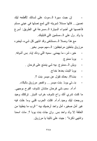 ‫ﺇﻥ ﺠﺒﺕ ﺴﻴﺭﺓ ﺍﻟـﻤﻭﺕ ﻋﻠﻰ ﻟﺴﺎﻨﻙ ﻷﻗﻁﻌﻪ ﻟﻴﻙ‬               ‫-‬
‫ﻨﺼﻴﻥ... ﻗﺎﻟﻬﺎ ﻤﺴﺘﻼ ﺸﺒﺭﻴﺘﻪ ﺍﻟﺘﻲ ﻟﻤﻊ ﻨﺼﻠﻬﺎ ﻓﻲ ﻋﻴﻨﻲ ﻤﺴﻠﻡ‬
                                   ‫ﹰ‬
‫ﻓﺄﻋﻤﺴﻬﺎ ﻓﻲ ﺃﻀﻭﺍﺀ ﺍﻟﺴﻴﺎﺭﺓ ﺍﻟـﻤﺴﺭﻋﺔ ﻓﻲ ﺍﻟﻁﺭﻴﻕ: ﺃﺴﺭﻉ‬
                 ‫ﻴﺎ ﻭﻟﺩ. ﻭل ﻋﻠﻰ ﺍﻟـﻤﺴﻠﻤﻴﻥ ﺍﻟﻠﻲ ﻗﺎﺒﻠﻴﻨﻙ.‬
‫ﻤﻊ ﻫﺫﺍ ﻭﺼﻼ ﺍﻟـﻤﺴﺘﺸﻔﻰ ﻭﻗﺩ ﺍﻨﺘﻬﻰ ﻜل ﺸﻲﺀ، ﻟﻴﺨﺒﺭﻩ‬
           ‫ﻤﺭﺯﻭﻕ ﺒﺸﻔﺘﻴﻥ ﻤﺭﺘﺠﻔﺘﻴﻥ: ﺍﻟـﻤﻬﻡ ﻤﻴﺴﺭ ﺒﺨﻴﺭ.‬
‫ﺨﻴﺭ، ﺸﺭ، ﻤﺎ ﻴﻬﻤﻨﻲ. ﺴﻤﻴﻪ ﺍﻟﻠﻲ ﻭ ‪‬ﻙ ﺇﻴﺎﻩ. ﺒﺱ ﺃﺸﻭﻓﻪ.‬
                 ‫ﺩ‬                                   ‫-‬
                                      ‫ﻴﻭﺒﺎ ﻤﻤﻨﻭﻉ.‬    ‫-‬
        ‫ﻭﻴﺵ ﺍﻟـﻤﻤﻨﻭﻉ. ﺒﻴﻪ ﺸﻲ ﻴﻨﻤﻨﻊ ﻋﻠﻰ ﻓﺭﺤﺎﻥ .‬
                          ‫‪‬‬                          ‫-‬
                            ‫ﻴﻭﺒﺎ ﺍﻟﺒﻨﺕ ﺒﻌﺩﻫﺎ ﺨﺩﺍﺝ.‬   ‫-‬
               ‫ﺒﻨﺕ؟!. ﺒﻌﺩﻙ ﺘﻘﻭل ﻋﻥ ﻤﻴﺴﺭ ﺒﻨﺕ ؟.‬       ‫-‬
   ‫ﺒﻨـﺘﻲ ﻴﻭﺒﺎ. ﺒﻨﺕ ﻤﻴﺴﺭ... ﻭﺍﻨﻔﺠﺭ ﻤﺭﺯﻭﻕ ﺒﺎﻟﺒﻜﺎﺀ.‬     ‫-‬
‫ﺁﻩ.ﺁﻩ. ﺴﻤﻴـﺘﻨﻲ ﻓﺭﺤﺎﻥ ﻤﻨﺸﺎﻥ ﺘﺸﻭﻑ ﺍﻟﻔﺭﺡ ﺒﻭﺠﻬﻲ.‬
‫ﻤﺎ ﻜﻨﺕ ﺘﺩﺭﻱ ﺃﻨﻙ ﺭﺍﺡ ﺘﺸﻭﻑ ﺨﺭﺍﺏ ﺍﻟﺩﻴﺎﺭ. ﺘﺭﻜﺘﻙ ﻭﺤﻴﺩ‬
‫ﻭﺭﺠﻌﺕ ﻟﻴﻙ ﻭﺤﻴﺩ.ﺁﻩ.ﺁﻩ. ﻗﺘﻠﺕ ﺍﻟﺤﺭﺏ ﻗﻠﺒﻲ ﻭﻤﺎ ﺨﻠﺕ ﻓﻴﻪ‬
‫ﻏﻴﺭ ﺃﻤل ﺼﻐﻴﺭ، ﺃﻤل ﻭﺍﺤﺩ ﺃﺭﻀﻴﻙ ﺒﻴﻪ " ﺍﻟﺭﺏ ﻤﺎ ﻴﻨﻁﻴﻨﺎ ﻤﻥ‬
‫ﺍﻟﺨﻠﻔﺔ ﺇﻻ ﻭﻟﺩ ﻭﺍﺤﺩ ﺒﺱ. ﻭﺇﻥ ﺠﺎﺕ ﺒﻨﺕ ﻴﻭﺒﺎ ؟. ﻤﺎﺕ ﺍﺴﻤﻨﺎ‬
              ‫ﻭﺍﻨﺘﻬﻰ ﺫﻜﺭﻨﺎ" : ﺠﻴﺕ ﻋﻠﻰ ﺘﺎﻟﻴﻨﺎ ﻴﺎ ﻤﺭﺯﻭﻕ.‬


                         ‫٥٧٢‬
 