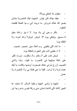 ‫ﻤﻌﻘﻭل ﻫﺎ ﺍﻟﺤﻜﻲ ﻴﻭﺒﺎ؟!‬         ‫-‬
‫ﻫﻴﻙ ﺠﺩﻙ ﻜﺎﻥ ﻴﻘﻭل. ﺍﺸﺘﻬﻴﺕ ﻟﻴﻙ ﺍﻟﻨﺎﺼﺭﻴﺔ ﻤﻨﺸﺎﻥ‬                 ‫-‬
‫ﻴﺼﻴﺭ ﻟﻙ ﻫﻨﺎﻙ ﺸﺭﻭﺵ. ﻤﺎ ﺩﺭﻴﺕ ﺃﻨﻲ ﺒـﻬﺎ ﺍﻟﻌﻤﻠﺔ ﻗﻁﻌﺕ‬
                                                      ‫ﺍﻟﻌﻨﻘﻭﺩ.‬
‫ﺒﺎﻜﺭ ﻴـﺠﻲ ﻟﻲ ﻭﻟﺩ ﻴﻭﺒﺎ. ﻻ ﺘـﻬﺯ ﺭﺍﺴﻙ ﺒﺤﻕ‬                      ‫-‬
‫ﺍﻟـﻤﺴﻴﺢ. ﻭﺒﺘﺒﻜﻲ ﻴﻭﺒﺎ ؟!. ﻟﻭﻴﺵ. ﻟﻭﻴﺵ؟ ﻭﺍﷲ ﺃﻤﻭﺕ ﻭﻻ‬
                                                ‫ﺃﺒﻜﻴﻙ ﻴﻭﺒﺎ.‬
 ‫ﻤﺎ ﺍﻨﺕ ﺍﻟﻠﻲ ﺘﺒﻜﻴﻨﻲ. ﺭﺏ ﺍﻟﻌﺎﻟـﻤﻴﻥ. ﻨﺼﻴﺏ. ﻨﺼﻴﺏ.‬              ‫-‬
            ‫ﻻ ﺘـﺨﻠﻴﻨﻲ ﺃﻨﺩﻡ ﻋﻠﻰ ﺍﻟﺠﻴﺯﺓ ﻭﺍﻟﺨﻠﻔﺔ ﻴﻭﺒﺎ.‬         ‫-‬
‫ﻟﻭﻴﺵ ﺘﻨﺩﻡ ﻋﻠﻰ ﺍﻟـﻤﻘﺩﺭ ﻭﺍﻟـﻤﻜﺘﻭﺏ. ﺩﻭﺭﺕ ﻜﺜﻴﺭ‬                  ‫-‬
‫ﻋﻠﻰ ﺸﺘﻠﺔ ﺼﻠﻴﺒﻴﺔ ﻓﻲ ﺍﻟﻨﺎﺼﺭﺓ. ﻤﺎ ﻟﻘﻴﺕ. ﻭﻟﻤﺎ ﻭﺍﺘﺎﻨﻲ‬
‫ﺍﻟﻨﺼﻴﺏ ﺃﺯﺭﻉ ﺒﺫﺭﺘﻲ ﻫﻨﺎﻙ ﺘﺼﺤﺭﺕ ﺃﺭﻀﻬﺎ ﻭﻗﺎﻟﺕ، ﻤﺎ ﻟﻴﻙ‬
‫ﻋﻨﺩﻨﺎ ﺘﺭﺒﺔ ﻭﻻ ﺘﺭﺍﺏ. ﺍﻟﻘﺒﺔ ﻤﺎ ﻫﻲ ﻗﺎﺒﻠﺔ ﺒﻲ ﻭﻻ ﺍﻟﻨﺎﺼﺭﺓ ﻭﻻ‬
                                                       ‫ﻋﻤﺎﻥ.‬
                                                  ‫...‬       ‫-‬
‫ﺍﻨﺘﻬﻴﻨﺎ ﻴﺎ ﻭﻟﺩﻱ. ﺍﻨﺘﻬﻴﻨﺎ ﻭﻋﻠﻴﻨﺎ ﺍﻟﺴﻼﻡ. ﺃﻨﺎ ﻤﻌﺎﻭﺩ ﻫﺎ‬         ‫-‬
‫ﺍﻟﺤﻴﻥ ﻷﻤﻙ ﺍﻟﻠﻲ ﻗﺎﻋﺩﺓ ﺘﺴﺘﻨﻰ ﻤﻨﻲ ﻭﺭﻗﺔ ﻨﻔﻭﺱ ﺒﺎﺴﻡ ﺭﺠﺎ ﺍﺒﻥ‬



                           ‫٦٧٢‬
 