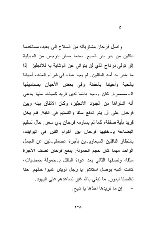 ‫٥‬


‫ﻭﺍﺼل ﻓﺭﺤﺎﻥ ﻤﺸﺘﺭﻴﺎﺘﻪ ﻤﻥ ﺍﻟﺴﻼﺡ ﺇﻟﻰ ﻴﻌﺒﺩ، ﻤﺴﺘﺨﺩﻤﺎ‬
‫ﹰ‬
‫ﻨﺎﻗﻠﻴﻥ ﻤﻥ ﺒﺩﻭ ﺒﺌﺭ ﺍﻟﺴﺒﻊ. ﺒﻌﺩﻤﺎ ﺼﺎﺭ ﻴﺘﻭﺠﺱ ﻤﻥ ﺍﻟﺠﺒﻴﻠﻴﺔ‬
‫ﺇﺜﺭ ﺘﻭﻟﻲ ﺩﺭﺩﺍﺡ ﺍﻟﺫﻱ ﻟﻥ ﻴﺘﻭﺍﻨﻲ ﻋﻥ ﺍﻟﻭﺸﺎﻴﺔ ﺒﻪ ﻟﻼﻨﺠﻠﻴﺯ ﺇﺫﺍ‬
‫ﻤﺎ ﻏﺩﺭ ﺒﻪ ﺃﺤﺩ ﺍﻟﻨﺎﻗﻠﻴﻥ. ﻟﻡ ﻴﺠﺩ ﻋﻨﺎﺀ ﻓﻲ ﺸﺭﺍﺀ ﺍﻟﻌﺘﺎﺩ، ﺃﺤﻴﺎﻨﺎ‬
‫ﹰ‬                      ‫‪‬‬
‫ﺒﺎﻟﺤﺒﺔ ﻭﺃﺤﻴﺎﻨﺎ ﺒﺎﻟﺤﻔﻨﺔ ﻭﻓﻲ ﺒﻌﺽ ﺍﻷﺤﻴﺎﻥ ﺒﺼﻨﺎﺩﻴﻘﻬﺎ‬
                                 ‫ﹰ‬
‫ﺍﻟـﻤﻤﺴﻤﺭﺓ. ﻜﺎﻥ ﻴـﺠﺩ ﺩﺍﺌﻤﺎ ﻟﺩﻯ ﻓﺭﻴﺩ ﻜﻤﻴﺎﺕ ﻤﻨﻬﺎ ﻴﺩﻋﻲ‬
                         ‫ﹰ‬
‫ﺃﻨﻪ ﺍﺸﺘﺭﺍﻫﺎ ﻤﻥ ﺍﻟﺠﻨﻭﺩ ﺍﻻﻨﺠﻠﻴﺯ، ﻭﻜﺎﻥ ﺍﻻﺘﻔﺎﻕ ﺒﻴﻨﻪ ﻭﺒﻴﻥ‬
‫ﻓﺭﺤﺎﻥ ﻋﻠﻰ ﺃﻥ ﻴﺘﻡ ﺍﻟﺩﻓﻊ ﺴﻠﻔﺎ ﻭﺍﻟﺘﺴﻠﻴﻡ ﻓﻲ ﺍﻟﻘﺒﺔ. ﻓﻠﻡ ﻴﺨل‬
                           ‫ﹰ‬
‫ﻓﺭﻴﺩ ﺒﺄﻴﺔ ﺼﻔﻘﺔ، ﻜﻤﺎ ﻟﻡ ﻴﺴﺎﻭﻤﻪ ﻓﺭﺤﺎﻥ ﺒﺄﻱ ﺴﻌﺭ. ﺤﺎل ﺘﺴﻠﻴﻡ‬
‫ﺍﻟﺒﻀﺎﻋﺔ ﻴـﺨﻔﻴﻬﺎ ﻓﺭﺤﺎﻥ ﺒﻴﻥ ﺃﻜﻭﺍﻡ ﺍﻟﺘﺒﻥ ﻓﻲ ﺍﻟﺒﻭﺍﻴﻙ،‬
‫ﺒﺎﻨﺘﻅﺎﺭ ﺍﻟﻨﺎﻗﻠﻴﻥ ﺍﻟﺴﺒﻌﺎﻭﻴـﻴﻥ ﺒﺄﺠﺭﺓ ﻋﺼﻤﻠﻴـﺘﻴﻥ ﻋﻥ ﺍﻟﺠﻤل‬
‫ﺍﻟﻭﺍﺤﺩ ﻤﻬﻤﺎ ﻜﺎﻥ ﺤﺠﻡ ﺍﻟﺤﻤﻭﻟﺔ. ﻴﺩﻓﻊ ﻓﺭﺤﺎﻥ ﻨﺼﻑ ﺍﻷﺠﺭﺓ‬
‫ﺴﻠﻔﹰ، ﻭﻨﺼﻔﻬﺎ ﺍﻟﺜﺎﻨﻲ ﺒﻌﺩ ﻋﻭﺩﺓ ﺍﻟﻨﺎﻗل ﺒـﺤﻤﻭﻟﺔ ﺤﻤﻀﻴﺎﺕ،‬
                                               ‫ﺎ‬
‫ﻜﺎﻨﺕ ﺃﺸﺒﻪ ﺒﻭﺼل ﺍﺴﺘﻼﻡ: ﻴﺎ ﺭﺠل ﻟﻭﻴﺵ ﻏﻠﺒﻭﺍ ﺤﺎﻟﻬﻡ. ﺤ ﹼﺎ‬
 ‫ﻨ‬
      ‫ﻨﺎﻗﺼﻨﺎ ﻟﻴﻤﻭﻥ. ﻤﺎ ﻨﺒﻐﻲ ﺒﺎﷲ ﻏﻴﺭ ﻨﺴﺎﻋﺩﻫﻡ ﻋﻠﻰ ﺍﻟﻴﻬﻭﺩ.‬
                         ‫ﺇﻥ ﻤﺎ ﺘﺭﻴﺩﻫﺎ ﺁﺨﺫﻫﺎ ﻴﺎ ﺸﻴﺦ.‬     ‫-‬


                          ‫٨٧٢‬
 