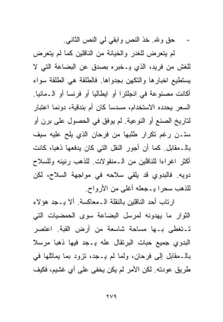 ‫ﺤﻕ ﻭﷲ. ﺨﺫ ﺍﻟﻨﺹ ﻭﺍﺒﻘﻲ ﻟﻲ ﺍﻟﻨﺹ ﺍﻟﺜﺎﻨﻲ.‬        ‫-‬
‫ﻟﻡ ﻴﺘﻌﺭﺽ ﻟﻠﻐﺩﺭ ﻭﺍﻟﺨﻴﺎﻨﺔ ﻤﻥ ﺍﻟﻨﺎﻗﻠﻴﻥ ﻜﻤﺎ ﻟﻡ ﻴﺘﻌﺭﺽ‬
‫ﻟﻠﻐﺵ ﻤﻥ ﻓﺭﻴﺩ، ﺍﻟﺫﻱ ﻴـﺨﺒﺭﻩ ﺒﺼﺩﻕ ﻋﻥ ﺍﻟﺒﻀﺎﻋﺔ ﺍﻟﺘﻲ ﻻ‬
‫ﻴﺴﺘﻁﻴﻊ ﺍﺨﺒﺎﺭﻫﺎ ﻭﺍﻟﺘﻜﻬﻥ ﺒﺠﺩﻭﺍﻫﺎ. ﻓﺎﻟﻁﻠﻘﺔ ﻫﻲ ﺍﻟﻁﻠﻘﺔ ﺴﻭﺍﺀ‬
‫ﺃﻜﺎﻨﺕ ﻤﺼﻨﻭﻋﺔ ﻓﻲ ﺍﻨﺠﻠﺘﺭﺍ ﺃﻭ ﺍﻴﻁﺎﻟﻴﺎ ﺃﻭ ﻓﺭﻨﺴﺎ ﺃﻭ ﺍﻟـﻤﺎﻨﻴﺎ.‬
‫ﺍﻟﺴﻌﺭ ﻴﺤﺩﺩﻩ ﺍﻻﺴﺘﺨﺩﺍﻡ، ﻤﺴﺩﺴﺎ ﻜﺎﻥ ﺃﻡ ﺒﻨﺩﻗﻴﺔ، ﺩﻭﻨﻤﺎ ﺍﻋﺘﺒﺎﺭ‬
                            ‫ﹰ‬
‫ﻟﺘﺎﺭﻴﺦ ﺍﻟﺼﻨﻊ ﺃﻭ ﺍﻟﻨﻭﻋﻴﺔ. ﻟﻡ ﻴﻭﻓﻕ ﻓﻲ ﺍﻟﺤﺼﻭل ﻋﻠﻰ ﺒﺭﻥ ﺃﻭ‬
‫ﺴﺘـﻥ ﺭﻏﻡ ﺘﻜﺭﺍﺭ ﻁﻠﺒﻬﺎ ﻤﻥ ﻓﺭﺤﺎﻥ ﺍﻟﺫﻱ ﻴﻠﺢ ﻋﻠﻴﻪ ﺴﻴﻑ‬
‫ﺒﺎﻟـﻤﻘﺎﺒل. ﻜﻤﺎ ﺃﻥ ﺃﺠﻭﺭ ﺍﻟﻨﻘل ﺍﻟﺘﻲ ﻜﺎﻥ ﻴﺩﻓﻌﻬﺎ ﺫﻫﺒﹰ، ﻜﺎﻨﺕ‬
      ‫ﺎ‬
‫ﺃﻜﺜﺭ ﺍﻏﺭﺍﺀﺍ ﻟﻠﻨﺎﻗﻠﻴﻥ ﻤﻥ ﺍﻟـﻤﻨﻘﻭﻻﺕ. ﻟﻠﺫﻫﺏ ﺭﻨﻴﻨﻪ ﻭﻟﻠﺴﻼﺡ‬
                                          ‫ﹰ‬
‫ﺩﻭ ‪‬ﻪ. ﻓﺎﻟﺒﺩﻭﻱ ﻗﺩ ﻴﻠﻘﻲ ﺴﻼﺤﻪ ﻓﻲ ﻤﻭﺍﺠﻬﺔ ﺍﻟﺴﻼﺡ، ﻟﻜﻥ‬
                                            ‫ﻴ‬
                  ‫ﻟﻠﺫﻫﺏ ﺴﺤﺭﺍ ﻴـﺠﻌﻠﻪ ﺃﻏﻠﻰ ﻤﻥ ﺍﻷﺭﻭﺍﺡ.‬
                                         ‫ﹰ‬
‫ﺍﺭﺘﺎﺏ ﺃﺤﺩ ﺍﻟﻨﺎﻗﻠﻴﻥ ﺒﺎﻟﻨﻘﻠﺔ ﺍﻟـﻤﻌﺎﻜﺴﺔ. ﺃﻻ ﻴـﺠﺩ ﻫﺅﻻﺀ‬
‫ﺍﻟﺜﻭﺍﺭ ﻤﺎ ﻴﻬﺩﻭﻨﻪ ﻟﻤﺭﺴل ﺍﻟﺒﻀﺎﻋﺔ ﺴﻭﻯ ﺍﻟﺤﻤﻀﻴﺎﺕ ﺍﻟﺘﻲ‬
‫ﺘـﺘﻐﻁﻰ ﺒـﻬﺎ ﻤﺴﺎﺤﺔ ﺸﺎﺴﻌﺔ ﻤﻥ ﺃﺭﺽ ﺍﻟﻘﺒﺔ. ﺍﻋﺘﺼﺭ‬
‫ﺍﻟﺒﺩﻭﻱ ﺠﻤﻴﻊ ﺤﺒﺎﺕ ﺍﻟﺒﺭﺘﻘﺎل ﻋﻠﻪ ﻴـﺠﺩ ﻓﻴﻬﺎ ﺫﻫﺒﺎ ﻤﺭﺴﻼ‬
‫ﹰ‬    ‫ﹰ‬
‫ﺒﺎﻟـﻤﻘﺎﺒل ﺇﻟﻰ ﻓﺭﺤﺎﻥ، ﻭﻟﻤﺎ ﻟﻡ ﻴـﺠﺩ، ﺘﺯﻭﺩ ﺒﻤﺎ ﻴﻤﺎﺜﻠﻬﺎ ﻓﻲ‬
‫ﻁﺭﻴﻕ ﻋﻭﺩﺘﻪ. ﻟﻜﻥ ﺍﻷﻤﺭ ﻟﻡ ﻴﻜﻥ ﻴﺨﻔﻰ ﻋﻠﻰ ﺃﻱ ﻏﺸﻴﻡ، ﻓﻜﻴﻑ‬


                         ‫٩٧٢‬
 