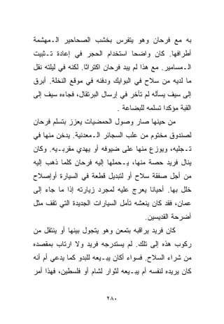 ‫ﺒﻪ ﻤﻊ ﻓﺭﺤﺎﻥ ﻭﻫﻭ ﻴﺘﻔﺭﺱ ﺒﺨﺸﺏ ﺍﻟﺼﺤﺎﺤﻴﺭ ﺍﻟـﻤﻬﺸﻤﺔ‬
‫ﺃﻁﺭﺍﻓﻬﺎ. ﻜﺎﻥ ﻭﺍﻀﺤﺎ ﺍﺴﺘﺨﺩﺍﻡ ﺍﻟﺤﺠﺭ ﻓﻲ ﺇﻋﺎﺩﺓ ﺘـﺜﺒﻴﺕ‬
‫ﺍﻟـﻤﺴﺎﻤﻴﺭ. ﻤﻊ ﻫﺫﺍ ﻟﻡ ﻴﺒﺩ ﻓﺭﺤﺎﻥ ﺍﻜﺘﺭﺍﺜﺎ. ﻟﻜﻨﻪ ﻓﻲ ﻟﻴﻠﺘﻪ ﻨﻘل‬
                   ‫ﹰ‬
‫ﻤﺎ ﻟﺩﻴﻪ ﻤﻥ ﺴﻼﺡ ﻓﻲ ﺍﻟﺒﻭﺍﻴﻙ ﻭﺩﻓﻨﻪ ﻓﻲ ﻤﻭﻗﻊ ﺍﻟﻨﺨﻠﺔ. ﺃﺒﺭﻕ‬
‫ﺇﻟﻰ ﺴﻴﻑ ﻴﺴﺄﻟﻪ ﻟﻡ ﺘﺄﺨﺭ ﻓﻲ ﺇﺭﺴﺎل ﺍﻟﺒﺭﺘﻘﺎل، ﻓﺠﺎﺀﻩ ﺴﻴﻑ ﺇﻟﻰ‬
                              ‫ﺍﻟﻘﺒﺔ ﻤﺅﻜﺩﺍ ﺘﺴﻠﻤﻪ ﻟﻠﺒﻀﺎﻋﺔ .‬
                                              ‫ﹰ‬
‫ﻤﻥ ﺤﻴﻨﻬﺎ ﺼﺎﺭ ﻭﺼﻭل ﺍﻟﺤﻤﻀﻴﺎﺕ ﻴﻌﺯﺯ ﺒﺘﺴﻠﻡ ﻓﺭﺤﺎﻥ‬
‫ﻟﺼﻨﺩﻭﻕ ﻤﺨﺘﻭﻡ ﻤﻥ ﻋﻠﺏ ﺍﻟﺴﺠﺎﺌﺭ ﺍﻟـﻤﻌﺩﻨﻴﺔ. ﻴﺩﺨﻥ ﻤﻨﻬﺎ ﻓﻲ‬
‫ﺘـﺠﻠﻴﻪ، ﻭﻴﻭﺯﻉ ﻤﻨﻬﺎ ﻋﻠﻰ ﻀﻴﻭﻓﻪ ﺃﻭ ﻴﻬﺩﻱ ﻤﻘﺭﺒـﻴﻪ. ﻭﻜﺎﻥ‬
‫ﻴﻨﺎل ﻓﺭﻴﺩ ﺤﺼﺔ ﻤﻨﻬﺎ، ﻴـﺤﻤﻠﻬﺎ ﺇﻟﻴﻪ ﻓﺭﺤﺎﻥ ﻜﻠﻤﺎ ﺫﻫﺏ ﺇﻟﻴﻪ‬
‫ﻤﻥ ﺃﺠل ﺼﻔﻘﺔ ﺴﻼﺡ ﺃﻭ ﻟﺘﺒﺩﻴل ﻗﻁﻌﺔ ﻓﻲ ﺍﻟﺴﻴﺎﺭﺓ ﺃﻭﺇﺼﻼﺡ‬
‫ﺨﻠل ﺒﻬﺎ. ﺃﺤﻴﺎﻨﺎ ﻴﻌﺭﺝ ﻋﻠﻴﻪ ﻟﻤﺠﺭﺩ ﺯﻴﺎﺭﺘﻪ ﺇﺫﺍ ﻤﺎ ﺠﺎﺀ ﺇﻟﻰ‬
                                      ‫ﹰ‬
‫ﻋﻤﺎﻥ، ﻓﻘﺩ ﻜﺎﻥ ﻴﻨﻌﺸﻪ ﺘﺄﻤل ﺍﻟﺴﻴﺎﺭﺍﺕ ﺍﻟﺠﺩﻴﺩﺓ ﺍﻟﺘﻲ ﺘﻘﻑ ﻤﺜل‬
                                        ‫ﺃﻀﺭﺤﺔ ﺍﻟﻘﺩﻴﺴﻴﻥ.‬
‫ﻜﺎﻥ ﻓﺭﻴﺩ ﻴﺭﺍﻗﺒﻪ ﺒﺘﻤﻌﻥ ﻭﻫﻭ ﻴﺘﺠﻭل ﺒﻴﻨﻬﺎ ﺃﻭ ﻴﻨﺘﻘل ﻤﻥ‬
‫ﺭﻜﻭﺏ ﻫﺫﻩ ﺇﻟﻰ ﺘﻠﻙ. ﻟﻡ ﻴﺴﺘﺩﺭﺠﻪ ﻓﺭﻴﺩ ﻭﻻ ﺍﺭﺘﺎﺏ ﺒﻤﻘﺼﺩﻩ‬
‫ﻤﻥ ﺸﺭﺍﺀ ﺍﻟﺴﻼﺡ. ﻓﺴﻭﺍﺀ ﺃﻜﺎﻥ ﻴﺒـﻴﻌﻪ ﻟﻠﺒﺩﻭ ﻜﻤﺎ ﻴﺩﻋﻲ ﺃﻡ ﺃﻨﻪ‬
‫ﻜﺎﻥ ﻴﺭﻴﺩﻩ ﻟﻨﻔﺴﻪ ﺃﻡ ﻴﺒـﻴﻌﻪ ﻟﺜﻭﺍﺭ ﻟﺸﺎﻡ ﺃﻭ ﻓﻠﺴﻁﻴﻥ، ﻓﻬﺫﺍ ﺃﻤﺭ‬


                          ‫٠٨٢‬
 