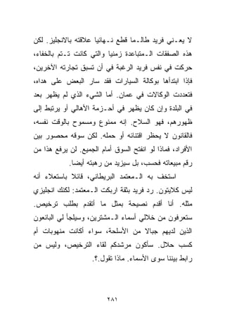 ‫ﻻ ﻴﻌـﻨﻲ ﻓﺭﻴﺩ ﻁﺎﻟـﻤﺎ ﻗﻁﻊ ﻨـﻬﺎﺌﻴﺎ ﻋﻼﻗﺘﻪ ﺒﺎﻻﻨﺠﻠﻴﺯ. ﻟﻜﻥ‬
                    ‫ﹰ‬
‫ﻫﺫﻩ ﺍﻟﺼﻔﻘﺎﺕ ﺍﻟـﻤﺘﺒﺎﻋﺩﺓ ﺯﻤﻨﻴﺎ ﻭﺍﻟﺘﻲ ﻜﺎﻨﺕ ﺘـﺘﻡ ﺒﺎﻟﺨﻔﺎﺀ،‬
                         ‫ﹰ‬
‫ﺤﺭﻜﺕ ﻓﻲ ﻨﻔﺱ ﻓﺭﻴﺩ ﺍﻟﺭﻏﺒﺔ ﻓﻲ ﺃﻥ ﺘﺴﺒﻕ ﺘﺠﺎﺭﺘﻪ ﺍﻵﺨﺭﻴﻥ،‬
‫ﻓﺈﺫﺍ ﺍﺒﺘﺩﺃﻫﺎ ﺒﻭﻜﺎﻟﺔ ﺍﻟﺴﻴﺎﺭﺍﺕ ﻓﻘﺩ ﺴﺎﺭ ﺍﻟﺒﻌﺽ ﻋﻠﻰ ﻫﺩﺍﻩ،‬
‫ﻓﺘﻌﺩﺩﺕ ﺍﻟﻭﻜﺎﻻﺕ ﻓﻲ ﻋﻤﺎﻥ. ﺃﻤﺎ ﺍﻟﺸﻲﺀ ﺍﻟﺫﻱ ﻟﻡ ﻴﻅﻬﺭ ﺒﻌﺩ‬
‫ﻓﻲ ﺍﻟﺒﻠﺩﺓ ﻭﺇﻥ ﻜﺎﻥ ﻴﻅﻬﺭ ﻓﻲ ﺃﺤـﺯﻤﺔ ﺍﻷﻫﺎﻟﻲ ﺃﻭ ﻴﺭﺘﺒﻁ ﺇﻟﻰ‬
‫ﻅﻬﻭﺭﻫﻡ، ﻓﻬﻭ ﺍﻟﺴﻼﺡ. ﺇﻨﻪ ﻤﻤﻨﻭﻉ ﻭﻤﺴﻤﻭﺡ ﺒﺎﻟﻭﻗﺕ ﻨﻔﺴﻪ،‬
‫ﻓﺎﻟﻘﺎﻨﻭﻥ ﻻ ﻴﺤﻅﺭ ﺍﻗﺘﻨﺎﺌﻪ ﺃﻭ ﺤﻤﻠﻪ. ﻟﻜﻥ ﺴﻭﻗﻪ ﻤﺤﺼﻭﺭ ﺒﻴﻥ‬
‫ﺍﻷﻓﺭﺍﺩ، ﻓﻤﺎﺫﺍ ﻟﻭ ﺍﻨﻔﺘﺢ ﺍﻟﺴﻭﻕ ﺃﻤﺎﻡ ﺍﻟﺠﻤﻴﻊ. ﻟﻥ ﻴﺭﻓﻊ ﻫﺫﺍ ﻤﻥ‬
            ‫ﺭﻗﻡ ﻤﺒﻴﻌﺎﺘﻪ ﻓﺤﺴﺏ، ﺒل ﺴﻴﺯﻴﺩ ﻤﻥ ﺭﻫﺒﺘﻪ ﺃﻴﻀﺎ.‬
             ‫ﹰ‬
‫ﺍﺴﺘﺨﻑ ﺒﻪ ﺍﻟـﻤﻌﺘﻤﺩ ﺍﻟﺒﺭﻴﻁﺎﻨﻲ، ﻗﺎﺌﻼ ﺒﺎﺴﺘﻌﻼﺀ ﺃﻨﻪ‬
            ‫ﹰ‬
‫ﻟﻴﺱ ﻜﻼﻴﺘﻭﻥ. ﺭﺩ ﻓﺭﻴﺩ ﺒﺜﻘﺔ ﺍﺭﺒﻜﺕ ﺍﻟـﻤﻌﺘﻤﺩ: ﻟﻜﻨﻙ ﺍﻨﺠﻠﻴﺯﻱ‬
‫ﻤﺜﻠﻪ. ﺃﻨﺎ ﺃﻗﺩﻡ ﻨﺼﻴﺤﺔ ﺒﻤﺜل ﻤﺎ ﺃﺘﻘﺩﻡ ﺒﻁﻠﺏ ﺘﺭﺨﻴﺹ.‬
‫ﺴﺘﻌﺭﻓﻭﻥ ﻤﻥ ﺨﻼﻟﻲ ﺃﺴﻤﺎﺀ ﺍﻟـﻤﺸﺘﺭﻴﻥ، ﻭﺴﻴﻠﺠﺄ ﻟﻲ ﺍﻟﺒﺎﺌﻌﻭﻥ‬
‫ﺍﻟﺫﻴﻥ ﻟﺩﻴﻬﻡ ﺠﺒﺎﻻ ﻤﻥ ﺍﻷﺴﻠﺤﺔ، ﺴﻭﺍﺀ ﺃﻜﺎﻨﺕ ﻤﻨﻬﻭﺒﺎﺕ ﺃﻡ‬
                                 ‫ﹰ‬
‫ﻜﺴﺏ ﺤﻼل. ﺴﺄﻜﻭﻥ ﻤﺭﺸﺩﻜﻡ ﻟﻘﺎﺀ ﺍﻟﺘﺭﺨﻴﺹ، ﻭﻟﻴﺱ ﻤﻥ‬
                    ‫ﺭﺍﺒﻁ ﺒﻴﻨﻨﺎ ﺴﻭﻯ ﺍﻷﺴﻤﺎﺀ. ﻤﺎﺫﺍ ﺘﻘﻭل.؟.‬



                         ‫١٨٢‬
 