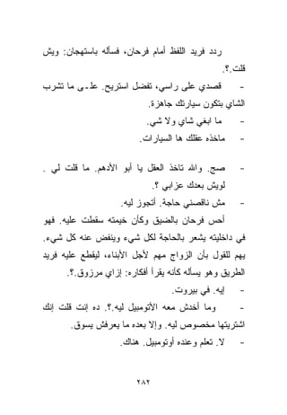 ‫ﺭﺩﺩ ﻓﺭﻴﺩ ﺍﻟﻠﻔﻅ ﺃﻤﺎﻡ ﻓﺭﺤﺎﻥ، ﻓﺴﺄﻟﻪ ﺒﺎﺴﺘﻬﺠﺎﻥ: ﻭﻴﺵ‬
                                                 ‫ﻗﻠﺕ.؟.‬
‫ﻗﺼﺩﻱ ﻋﻠﻰ ﺭﺍﺴﻲ، ﺘﻔﻀل ﺍﺴﺘﺭﻴﺢ. ﻋﻠـﻰ ﻤﺎ ﺘﺸﺭﺏ‬             ‫-‬
                           ‫ﺍﻟﺸﺎﻱ ﺒﺘﻜﻭﻥ ﺴﻴﺎﺭﺘﻙ ﺠﺎﻫﺯﺓ.‬
                           ‫ﻤﺎ ﺍﺒﻐﻲ ﺸﺎﻱ ﻭﻻ ﺸﻲ.‬
                            ‫‪‬‬                        ‫-‬
                         ‫ﻤﺎﺨﺫﻩ ﻋﻘﻠﻙ ﻫﺎ ﺍﻟﺴﻴﺎﺭﺍﺕ.‬     ‫-‬

‫ﺼﺞ. ﻭﺍﷲ ﺘﺎﺨﺫ ﺍﻟﻌﻘل ﻴﺎ ﺃﺒﻭ ﺍﻷﺩﻫﻡ. ﻤﺎ ﻗﻠﺕ ﻟﻲ .‬         ‫-‬
                              ‫ﻟﻭﻴﺵ ﺒﻌﺩﻙ ﻋﺯﺍﺒﻲ ؟.‬
                    ‫ﻤﺵ ﻨﺎﻗﺼﻨﻲ ﺤﺎﺠﺔ. ﺃﺘﺠﻭﺯ ﻟﻴﻪ.‬       ‫-‬
‫ﺃﺤﺱ ﻓﺭﺤﺎﻥ ﺒﺎﻟﻀﻴﻕ ﻭﻜﺄﻥ ﺨﻴﻤﺘﻪ ﺴﻘﻁﺕ ﻋﻠﻴﻪ. ﻓﻬﻭ‬
‫ﻓﻲ ﺩﺍﺨﻠﻴﺘﻪ ﻴﺸﻌﺭ ﺒﺎﻟﺤﺎﺠﺔ ﻟﻜل ﺸﻲﺀ ﻭﻴﻨﻔﺽ ﻋﻨﻪ ﻜل ﺸﻲﺀ.‬
‫ﻴﻬﻡ ﻟﻠﻘﻭل ﺒﺄﻥ ﺍﻟﺯﻭﺍﺝ ﻤﻬﻡ ﻷﺠل ﺍﻷﺒﻨﺎﺀ، ﻟﻴﻘﻁﻊ ﻋﻠﻴﻪ ﻓﺭﻴﺩ‬
      ‫ﺍﻟﻁﺭﻴﻕ ﻭﻫﻭ ﻴﺴﺄﻟﻪ ﻜﺄﻨﻪ ﻴﻘﺭﺃ ﺃﻓﻜﺎﺭﻩ: ﺇﺯﺍﻱ ﻤﺭﺯﻭﻕ.؟.‬
                                  ‫ﺇﻴﻪ. ﻓﻲ ﺒﻴﺭﻭﺕ.‬     ‫-‬
‫ﻭﻤﺎ ﺃﺨﺩﺵ ﻤﻌﻪ ﺍﻷﺘﻭﻤﺒﻴل ﻟﻴﻪ.؟. ﺩﻩ ﺇﻨﺕ ﻗﻠﺕ ﺇﻨﻙ‬          ‫-‬
       ‫ﺍﺸﺘﺭﻴﺘﻬﺎ ﻤﺨﺼﻭﺹ ﻟﻴﻪ. ﻭﺇﻻ ﺒﻌﺩﻩ ﻤﺎ ﻴﻌﺭﻓﺵ ﻴﺴﻭﻕ.‬
                    ‫ﻻ. ﺘﻌﹼﻡ ﻭﻋﻨﺩﻩ ﺃﻭﺘﻭﻤﺒﻴل. ﻫﻨﺎﻙ.‬
                                           ‫ﻠ‬         ‫-‬


                        ‫٢٨٢‬
 