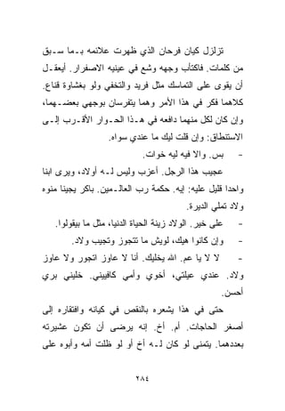 ‫ﺘﺯﻟﺯل ﻜﻴﺎﻥ ﻓﺭﺤﺎﻥ ﺍﻟﺫﻱ ﻅﻬﺭﺕ ﻋﻼﺌﻤﻪ ﺒـﻤﺎ ﺴـﺒﻕ‬
‫ﻤﻥ ﻜﻠﻤﺎﺕ. ﻓﺎﻜﺘﺄﺏ ﻭﺠﻬﻪ ﻭﺸﻊ ﻓﻲ ﻋﻴﻨﻴﻪ ﺍﻻﺼﻔﺭﺍﺭ. ﺃﻴﻌﻘـل‬
‫ﺃﻥ ﻴﻘﻭﻯ ﻋﻠﻰ ﺍﻟﺘﻤﺎﺴﻙ ﻤﺜل ﻓﺭﻴﺩ ﻭﺍﻟﺘﺨﻔﻲ ﻭﻟﻭ ﺒﻐﺸﺎﻭﺓ ﻗﻨﺎﻉ.‬
‫ﻜﻼﻫﻤﺎ ﻓﻜﺭ ﻓﻲ ﻫﺫﺍ ﺍﻷﻤﺭ ﻭﻫﻤﺎ ﻴﺘﻔﺭﺴﺎﻥ ﺒﻭﺠﻬﻲ ﺒﻌﻀـﻬﻤﺎ،‬
‫ﻭﺇﻥ ﻜﺎﻥ ﻟﻜل ﻤﻨﻬﻤﺎ ﺩﺍﻓﻌﻪ ﻓﻲ ﻫـﺫﺍ ﺍﻟﺤـﻭﺍﺭ ﺍﻷﻗـﺭﺏ ﺇﻟـﻰ‬
                  ‫ﺍﻻﺴﺘﻨﻁﺎﻕ: ﻭﺇﻥ ﻗﻠﺕ ﻟﻴﻙ ﻤﺎ ﻋﻨﺩﻱ ﺴﻭﺍﻩ.‬
                            ‫ﺒﺱ. ﻭﺍﻻ ﻓﻴﻪ ﻟﻴﻪ ﺨﻭﺍﺕ.‬       ‫-‬
‫ﻋﺠﻴﺏ ﻫﺫﺍ ﺍﻟﺭﺠل. ﺃﻋﺯﺏ ﻭﻟﻴﺱ ﻟـﻪ ﺃﻭﻻﺩ، ﻭﻴﺭﻯ ﺍﺒﻨﺎ‬
‫ﹰ‬
‫ﻭﺍﺤﺩﺍ ﻗﻠﻴل ﻋﻠﻴﻪ: ﺇﻴﻪ. ﺤﻜﻤﺔ ﺭﺏ ﺍﻟﻌﺎﻟـﻤﻴﻥ. ﺒﺎﻜﺭ ﻴﺠﻴﻨﺎ ﻤﻨﻭﻩ‬
                                                   ‫ﹰ‬
                                          ‫ﻭﻻﺩ ﺘﻤﻠﻲ ﺍﻟﺩﻴﺭﺓ.‬
   ‫ﻋﻠﻰ ﺨﻴﺭ. ﺍﻟﻭﻻﺩ ﺯﻴﻨﺔ ﺍﻟﺤﻴﺎﺓ ﺍﻟﺩﻨﻴﺎ، ﻤﺜل ﻤﺎ ﺒﻴﻘﻭﻟﻭﺍ.‬   ‫-‬
        ‫ﻭﺇﻥ ﻜﺎﻨﻭﺍ ﻫﻴﻙ، ﻟﻭﻴﺵ ﻤﺎ ﺘﺘﺠﻭﺯ ﻭﺘﺠﻴﺏ ﻭﻻﺩ.‬         ‫-‬
‫ﻻ ﻻ ﻴﺎ ﻋﻡ. ﺍﷲ ﻴﺨﻠﻴﻙ. ﺃﻨﺎ ﻻ ﻋﺎﻭﺯ ﺍﺘﺠﻭﺭ ﻭﻻ ﻋﺎﻭﺯ‬           ‫-‬
‫ﻭﻻﺩ. ﻋﻨﺩﻱ ﻋﻴﻠﺘﻲ، ﺃﺨﻭﻱ ﻭﺃﻤﻲ ﻜﺎﻓﻴﻴﻨﻲ. ﺨﻠﻴﻨﻲ ﺒ ‪‬ﻱ‬
 ‫ﺭ‬
                                                    ‫ﺃﺤﺴﻥ.‬
‫ﺤﺘﻰ ﻓﻲ ﻫﺫﺍ ﻴﺸﻌﺭﻩ ﺒﺎﻟﻨﻘﺹ ﻓﻲ ﻜﻴﺎﻨﻪ ﻭﺍﻓﺘﻘﺎﺭﻩ ﺇﻟﻰ‬
‫ﺃﺼﻐﺭ ﺍﻟﺤﺎﺠﺎﺕ. ﺃﻡ. ﺃﺥ. ﺇﻨﻪ ﻴﺭﻀﻰ ﺃﻥ ﺘﻜﻭﻥ ﻋﺸﻴﺭﺘﻪ‬
‫ﺒﻌﺩﺩﻫﻤﺎ. ﻴﺘﻤﻨﻰ ﻟﻭ ﻜﺎﻥ ﻟـﻪ ﺃﺥ ﺃﻭ ﻟﻭ ﻅﻠﺕ ﺃﻤﻪ ﻭﺃﺒﻭﻩ ﻋﻠﻰ‬


                          ‫٤٨٢‬
 