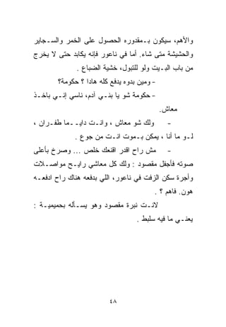 ‫ﻭﺍﻷﻫﻡ، ﺴﻴﻜﻭﻥ ﺒـﻤﻘﺩﻭﺭﻩ ﺍﻟﺤﺼﻭل ﻋﻠﻰ ﺍﻟﺨﻤﺭ ﻭﺍﻟﺴـﺠﺎﻴﺭ‬
‫ﻭﺍﻟﺤﺸﻴﺸﺔ ﻤﺘﻰ ﺸﺎﺀ. ﺃﻤﺎ ﻓﻲ ﻨﺎﻋﻭﺭ ﻓﺈﻨﻪ ﻴﻜﺎﺒﺩ ﺤﺘﻰ ﻻ ﻴﺨﺭﺝ‬
              ‫ﻤﻥ ﺒﺎﺏ ﺍﻟﺒـﻴﺕ ﻭﻟﻭ ﻟﻠﺘﺒﻭل، ﺨﺸﻴﺔ ﺍﻟﻀﺒﺎﻉ .‬
        ‫- ﻭﻤﻴﻥ ﺒ ‪‬ﻭﻩ ﻴﺩﻓﻊ ﻜﻠﻪ ﻫﺎﺩﺍ ؟ ﺤﻜﻭﻤﺔ؟‬
                                 ‫ﺩ‬
‫- ﺤﻜﻭﻤﺔ ﺸﻭ ﻴﺎ ﺒﻨـﻲ ﺁﺩﻡ، ﻨﺎﺴﻲ ﺇﻨـﻲ ﺒﺎﺨـﺫ‬
                                              ‫ﻤﻌﺎﺵ.‬
‫ﻭﻟﻙ ﺸﻭ ﻤﻌﺎﺵ ، ﻭﺍﻨـﺕ ﺩﺍﻴــﻤﺎ ﻁﻔـﺭﺍﻥ ،‬
         ‫ﹰ‬                                      ‫-‬
              ‫ﻟـﻭ ﻤﺎ ﺃﻨﺎ ، ﻴﻤﻜﻥ ﺒـﻤﻭﺕ ﺍﻨـﺕ ﻤﻥ ﺠﻭﻉ .‬
‫ﻤﺵ ﺭﺍﺡ ﺍﻗﺩﺭ ﺍﻗﻨﻌﻙ ﺨﻠﺹ ... ﻭﺼﺭﺥ ﺒﺄﻋﻠﻰ‬            ‫-‬
‫ﺼﻭﺘﻪ ﻓﺄﺠﻔل ﻤﻘﺼﻭﺩ : ﻭﻟﻙ ﻜل ﻤﻌﺎﺸﻲ ﺭﺍﻴـﺢ ﻤﻭﺍﺼـﻼﺕ‬
‫ﻭﺃﺠﺭﺓ ﺴﻜﻥ ﺍﻟﺯﻓﺕ ﻓﻲ ﻨﺎﻋﻭﺭ، ﺍﻟﻠﻲ ﺒﺩﻓﻌﻪ ﻫﻨﺎﻙ ﺭﺍﺡ ﺍﺩﻓﻌـﻪ‬
                                          ‫ﻫﻭﻥ. ﻓﺎﻫﻡ ؟ .‬
‫ﻻﻨـﺕ ﻨﺒﺭﺓ ﻤﻘﺼﻭﺩ ﻭﻫﻭ ﻴﺴـﺄﻟﻪ ﺒﺤﻤﻴﻤﻴـﺔ :‬
                                    ‫ﻴﻌﻨـﻲ ﻤﺎ ﻓﻴﻪ ﺴﻠﺒﻁ .‬




                          ‫٨٤‬
 