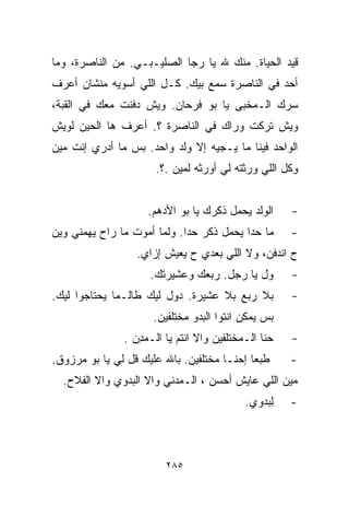 ‫ﻗﻴﺩ ﺍﻟﺤﻴﺎﺓ. ﻤﻨﻙ ﷲ ﻴﺎ ﺭﺠﺎ ﺍﻟﺼﻠﻴـﺒـﻲ. ﻤﻥ ﺍﻟﻨﺎﺼﺭﺓ، ﻭﻤﺎ‬
‫ﺃﺤﺩ ﻓﻲ ﺍﻟﻨﺎﺼﺭﺓ ﺴﻤﻊ ﺒﻴﻙ. ﻜـل ﺍﻟﻠﻲ ﺃﺴﻭﻴﻪ ﻤﻨﺸﺎﻥ ﺃﻋﺭﻑ‬
‫ﺴﺭﻙ ﺍﻟـﻤﺨﺒﻰ ﻴﺎ ﺒﻭ ﻓﺭﺤﺎﻥ. ﻭﻴﺵ ﺩﻓﻨﺕ ﻤﻌﻙ ﻓﻲ ﺍﻟﻘﺒﺔ،‬
‫ﻭﻴﺵ ﺘﺭﻜﺕ ﻭﺭﺍﻙ ﻓﻲ ﺍﻟﻨﺎﺼﺭﺓ ؟. ﺃﻋﺭﻑ ﻫﺎ ﺍﻟﺤﻴﻥ ﻟﻭﻴﺵ‬
‫ﺍﻟﻭﺍﺤﺩ ﻓﻴﻨﺎ ﻤﺎ ﻴـﺠﻴﻪ ﺇﻻ ﻭﻟﺩ ﻭﺍﺤﺩ. ﺒﺱ ﻤﺎ ﺃﺩﺭﻱ ﺇﻨﺕ ﻤﻴﻥ‬
                      ‫ﻭﻜل ﺍﻟﻠﻲ ﻭﺭﺜﺘﻪ ﻟﻲ ﺃﻭﺭﺜﻪ ﻟﻤﻴﻥ .؟.‬


                    ‫ﺍﻟﻭﻟﺩ ﻴﺤﻤل ﺫﻜﺭﻙ ﻴﺎ ﺒﻭ ﺍﻷﺩﻫﻡ.‬       ‫-‬
‫ﻤﺎ ﺤﺩﺍ ﻴﺤﻤل ﺫﻜﺭ ﺤﺩﺍ. ﻭﻟﻤﺎ ﺃﻤﻭﺕ ﻤﺎ ﺭﺍﺡ ﻴﻬﻤﻨﻲ ﻭﻴﻥ‬        ‫-‬
                  ‫ﺡ ﺍﻨﺩﻓﻥ، ﻭﻻ ﺍﻟﻠﻲ ﺒﻌﺩﻱ ﺡ ﻴﻌﻴﺵ ﺇﺯﺍﻱ.‬
                     ‫ﻭل ﻴﺎ ﺭﺠل. ﺭﺒﻌﻙ ﻭﻋﺸﻴﺭﺘﻙ.‬          ‫-‬
‫ﺒﻼ ﺭﺒﻊ ﺒﻼ ﻋﺸﻴﺭﺓ. ﺩﻭل ﻟﻴﻙ ﻁﺎﻟـﻤﺎ ﻴﺤﺘﺎﺠﻭﺍ ﻟﻴﻙ.‬           ‫-‬
                      ‫ﺒﺱ ﻴﻤﻜﻥ ﺍﻨﺘﻭﺍ ﺍﻟﺒﺩﻭ ﻤﺨﺘﻠﻔﻴﻥ.‬
               ‫ﺤ ﹼﺎ ﺍﻟـﻤﺨﺘﻠﻔﻴﻥ ﻭﺍﻻ ﺍﻨﺘﻡ ﻴﺎ ﺍﻟـﻤ ِﻥ .‬
                  ‫ﺩ‬                              ‫ﻨ‬     ‫-‬
‫ﻁﺒﻌﺎ ﺇﺤﻨـﺎ ﻤﺨﺘﻠﻔﻴﻥ. ﺒﺎﷲ ﻋﻠﻴﻙ ﻗل ﻟﻲ ﻴﺎ ﺒﻭ ﻤﺭﺯﻭﻕ.‬
                                           ‫ﹰ‬           ‫-‬
  ‫ﻤﻴﻥ ﺍﻟﻠﻲ ﻋﺎﻴﺵ ﺃﺤﺴﻥ ، ﺍﻟـﻤﺩﻨﻲ ﻭﺍﻻ ﺍﻟﺒﺩﻭﻱ ﻭﺍﻻ ﺍﻟﻔﻼﺡ.‬
                                             ‫ﻟﺒ‪‬ﺩﻭﻱ.‬
                                                   ‫ِ‬   ‫-‬



                         ‫٥٨٢‬
 