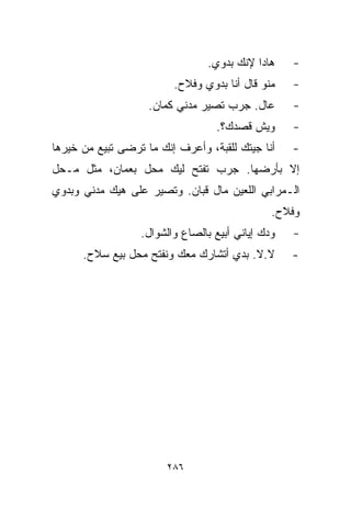 ‫ﻫﺎﺩﺍ ﻹﻨﻙ ﺒﺩﻭﻱ.‬    ‫-‬
                         ‫ﻤﻨﻭ ﻗﺎل ﺃﻨﺎ ﺒﺩﻭﻱ ﻭﻓﻼﺡ.‬    ‫-‬
                    ‫ﻋﺎل. ﺠﺭﺏ ﺘﺼﻴﺭ ﻤﺩﻨﻲ ﻜﻤﺎﻥ.‬       ‫-‬
                                  ‫ﻭﻴﺵ ﻗﺼﺩﻙ؟.‬       ‫-‬
‫ﺃﻨﺎ ﺠﻴﺘﻙ ﻟﻠﻘﺒﺔ، ﻭﺃﻋﺭﻑ ﺇﻨﻙ ﻤﺎ ﺘﺭﻀﻰ ﺘﺒﻴﻊ ﻤﻥ ﺨﻴﺭﻫﺎ‬    ‫-‬
‫ﺇﻻ ﺒﺄﺭﻀﻬﺎ. ﺠﺭﺏ ﺘﻔﺘﺢ ﻟﻴﻙ ﻤﺤل ﺒﻌﻤﺎﻥ، ﻤﺜل ﻤـﺤل‬
‫ﺍﻟـﻤﺭﺍﺒﻲ ﺍﻟﻠﻌﻴﻥ ﻤﺎل ﻗﺒﺎﻥ. ﻭﺘﺼﻴﺭ ﻋﻠﻰ ﻫﻴﻙ ﻤﺩﻨﻲ ﻭﺒﺩﻭﻱ‬
                                               ‫ﻭﻓﻼﺡ.‬
                  ‫ﻭﺩﻙ ﺇﻴﺎﻨﻲ ﺃﺒﻴﻊ ﺒﺎﻟﺼﺎﻉ ﻭﺍﻟﺸﻭﺍل.‬   ‫-‬
      ‫ﻻ.ﻻ. ﺒﺩﻱ ﺃﺘﺸﺎﺭﻙ ﻤﻌﻙ ﻭﻨﻔﺘﺢ ﻤﺤل ﺒﻴﻊ ﺴﻼﺡ.‬       ‫-‬




                        ‫٦٨٢‬
 