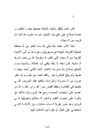 ‫٦‬


‫ﻜﺎﻥ ﺃﺤﻤﺩ ﻴﺘﻜﻔل ﺒﺄﻋﺒﺎﺀ ﺍﻟﻌﺎﺌﻠﺔ ﺠﻤﻴﻌﻬﺎ ﺒﻴﻨﻤـﺎ ﺘﻘﺘﺼـﺭ‬
‫ﺤﺼﺔ ﺼﻼﺡ ﻋﻠﻰ ﺩﻓﻊ ﺒﺩل ﺍﻹﻴﺠﺎﺭ ﻟﺒﻴـﺕ ﻤﺘﻭﺴـﻁ ﺍﻟﺤـﺎل‬
                                     ‫ﻗﺭﻴﺏ ﻤﻥ ﺍﻟـﻤﻴﻨﺎﺀ.‬
‫ﺍﺒﺘﺩﺃ ﺍﻷﺏ ﻋﻤﻠﻪ ﺴﻘﺎ ﻴﺄﺘﻲ ﺒﺎﻟـﻤﺎﺀ ﺍﻟﺤﻠﻭ ﻤﻥ ﺍﻟـﻤﻨﻁﻘﺔ‬
‫ﺍﻟﺠﺒﻠﻴﺔ ﺍﻟﻘﺭﻴﺒﺔ، ﻟﻴﺒﻴﻌﻪ ﻓﻲ ﺼﻬﺭﻴﺞ ﻴـﺠﺭﻩ ﺒﻐـل ﺇﻟﻰ ﺍﻷﺤﻴﺎﺀ‬
‫ﺍﻟﻘﺭﻴﺒﺔ ﻤﻥ ﺍﻟـﻤﻴﻨﺎﺀ ﺍﻟﺘﻲ ﺘﻐﻠﺏ ﺍﻟـﻤﻠﻭﺤﺔ ﻋﻠـﻰ ﻤﺼـﺎﺩﺭﻫﺎ‬
‫ﺍﻟـﻤﺎﺌﻴﺔ. ﻜﺎﻥ ﺩﺨﻠﻪ ﻻ ﻴﻜﺎﺩ ﻴﻜﻔﻲ ﺃﻭﺩ ﺍﻟﻌﺎﺌﻠﺔ. ﻭﻻﺴﻴﻤﺎ ﺒﻌـﺩ‬
‫ﺍﻟﺘﺤﺎﻕ ﺼﻼﺡ ﺒﺎﻟـﻤﺩﺭﺴﺔ. ﻓﺎﺨﺘﺎﺭ ﻻﺒﻨﻪ ﺍﻟﺜﺎﻨﻲ ﺃﺤﻤﺩ ﻤﻬﻨﺘـﻪ‬
‫ﻨﻔﺴﻬﺎ ﻭﻟﻡ ﻴﺒﻠﻎ ﺍﻟﻌﺎﺸﺭﺓ ﺒﻌﺩ. ﺭﺍﻓﻘﻪ ﺃﺤﻤﺩ ﻋﻥ ﻁﻴـﺏ ﺨـﺎﻁﺭ‬
‫ﻫﺭﻭﺒﺎ ﻤﻥ ﺍﻟـﻤﺩﺭﺴﺔ ﻭﺍﻟﺩﺭﺍﺴﺔ، ﻤﻜﺘﻔﻴﺎ ﺒﻔﻙ ﺍﻟﺤﺭﻭﻑ ﺍﻟﺘـﻲ‬
                 ‫ﹰ‬                            ‫ﹰ‬
‫ﺘﻌﹼﻤﻬﺎ ﻓﻲ ﺍﻟﻜ ﹼﺎﺏ، ﻭﺤﻔﻅ ﺃﻗﺼﺭ ﺴﻭﺭ ﺍﻟﻘـﺭﺁﻥ. ﻟﻜﻨـﻪ ﻜـﺎﻥ‬
                                     ‫ﺘ‬           ‫ﻠ‬
‫ﻋﺼﻴﺎ ﻋﻠﻰ ﺍﺴﺘﻴﻌﺎﺏ ﺍﻟﺤﺴﺎﺏ، ﻭﻤﻊ ﻫﺫﺍ ﺃﺒﺩﻯ ﺭﺸﺩﺍ ﺒﺎﻻﻨﻔـﺎﻕ‬
         ‫ﹰ‬                                     ‫ﹰ‬
‫ﻭﻗﺩﺭﺓ ﻋﻠﻰ ﺇﺤﺼﺎﺀ ﺍﻟﻨﻘﻭﺩ ﻭﺍﺩﺨﺎﺭ ﺍﻟـﻤﻼﻟﻴﻡ ﻭﺘﺤﻭﻴﻠﻬﺎ ﺇﻟـﻰ‬
‫ﻗﺭﻭﺵ ﻭﻫﻭ ﻴﺩﻭﺭ ﺒﻘﺭﺒﺔ ﺍﻟـﻤﺎﺀ، ﻤﻨﺎﺩﻴﺎ ﺒـﻴﻥ ﺍﻷﺯﻗـﺔ ﺍﻟﺘـﻲ‬
                  ‫ﹰ‬
            ‫ﺘﺴﺘﻌﺼﻲ ﻋﻠﻰ ﺍﻟﺒﻐل ﺃﻭ ﻴﻜﺭﻩ ﺃﺒﻭﻩ ﺍﻟﺫﻫﺎﺏ ﺇﻟﻴﻬﺎ.‬



                         ‫٧٨٢‬
 