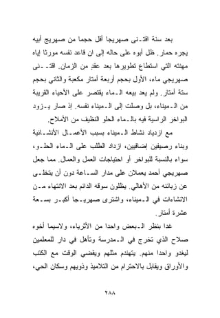 ‫ﺒﻌﺩ ﺴﻨﺔ ﺍﻗﺘـﻨﻰ ﺼﻬﺭﻴﺠﺎ ﺃﻗل ﺤﺠﻤﺎ ﻤﻥ ﺼﻬﺭﻴﺞ ﺃﺒﻴﻪ‬
              ‫ﹰ‬        ‫ﹰ‬
‫ﻴﺠﺭﻩ ﺤﻤﺎﺭ. ﻅل ﺃﺒﻭﻩ ﻋﻠﻰ ﺤﺎﻟﻪ ﺇﻟﻰ ﺍﻥ ﻗﺎﻋﺩ ﻨﻔﺴﻪ ﻤﻭﺭﺜﺎ ﺇﻴﺎﻩ‬
     ‫ﹰ‬
‫ﻤﻬﻨﺘﻪ ﺍﻟﺘﻲ ﺍﺴﺘﻁﺎﻉ ﺘﻁﻭﻴﺭﻫﺎ ﺒﻌﺩ ﻋﻘﺩ ﻤﻥ ﺍﻟﺯﻤﺎﻥ. ﺍﻗﺘــﻨﻰ‬
                   ‫ٍ‬
‫ﺼﻬﺭﻴﺠﻲ ﻤﺎﺀ، ﺍﻷﻭل ﺒﺤﺠﻡ ﺃﺭﺒﻌﺔ ﺃﻤﺘﺎﺭ ﻤﻜﻌﺒﺔ ﻭﺍﻟﺜﺎﻨﻲ ﺒﺤﺠﻡ‬
‫ﺴﺘﺔ ﺃﻤﺘﺎﺭ. ﻭﻟﻡ ﻴﻌﺩ ﺒﻴﻌﻪ ﺍﻟـﻤﺎﺀ ﻴﻘﺘﺼﺭ ﻋﻠﻰ ﺍﻷﺤﻴﺎﺀ ﺍﻟﻘﺭﻴﺒﺔ‬
‫ﻤﻥ ﺍﻟـﻤﻴﻨﺎﺀ، ﺒل ﻭﺼﻠﺕ ﺇﻟﻰ ﺍﻟـﻤﻴﻨﺎﺀ ﻨﻔﺴﻪ. ﺇﺫ ﺼﺎﺭ ﻴـﺯﻭﺩ‬
     ‫ﺍﻟﺒﻭﺍﺨﺭ ﺍﻟﺭﺍﺴﻴﺔ ﻓﻴﻪ ﺒﺎﻟـﻤﺎﺀ ﺍﻟﺤﻠﻭ ﺍﻟﻨﻅﻴﻑ ﻤﻥ ﺍﻷﻤﻼﺡ.‬
‫ﻤﻊ ﺍﺯﺩﻴﺎﺩ ﻨﺸﺎﻁ ﺍﻟـﻤﻴﻨﺎﺀ ﺒﺴﺒﺏ ﺍﻷﻋﻤـﺎل ﺍﻷﻨﺸـﺎﺌﻴﺔ‬
‫ﻭﺒﻨﺎﺀ ﺭﺼﻴﻔﻴﻥ ﺇﻀﺎﻓﻴﻴﻥ، ﺍﺯﺩﺍﺩ ﺍﻟﻁﻠﺏ ﻋﻠﻰ ﺍﻟـﻤﺎﺀ ﺍﻟﺤﻠـﻭ،‬
‫ﺴﻭﺍﺀ ﺒﺎﻟﻨﺴﺒﺔ ﻟﻠﺒﻭﺍﺨﺭ ﺃﻭ ﺍﺤﺘﻴﺎﺠﺎﺕ ﺍﻟﻌﻤل ﻭﺍﻟﻌﻤﺎل. ﻤﻤﺎ ﺠﻌل‬
‫ﺼﻬﺭﻴﺠﻲ ﺃﺤﻤﺩ ﻴﻌﻤﻼﻥ ﻋﻠﻰ ﻤﺩﺍﺭ ﺍﻟﺴـﺎﻋﺔ ﺩﻭﻥ ﺃﻥ ﻴﺘﺨﻠـﻰ‬
‫ﻋﻥ ﺯﺒﺎﺌﻨﻪ ﻤﻥ ﺍﻷﻫﺎﻟﻲ. ﻴﻅﻠﻭﻥ ﺴﻭﻗﻪ ﺍﻟﺩﺍﺌﻡ ﺒﻌﺩ ﺍﻻﻨﺘﻬﺎﺀ ﻤـﻥ‬
‫ﺍﻻﻨﺸﺎﺀﺍﺕ ﻓﻲ ﺍﻟـﻤﻴﻨﺎﺀ، ﻭﺍﺸﺘﺭﻯ ﺼﻬﺭﻴـﺠﺎ ﺃﻜﺒـﺭ ﺒﺴـﻌﺔ‬
            ‫ﹰ‬
                                           ‫ﻋﺸﺭﺓ ﺃﻤﺘﺎﺭ.‬
‫ﻏﺩﺍ ﺒﻨﻅﺭ ﺍﻟـﺒﻌﺽ ﻭﺍﺤﺩﺍ ﻤﻥ ﺍﻷﺜﺭﻴﺎﺀ، ﻭﻻﺴﻴﻤﺎ ﺃﺨﻭﻩ‬
                        ‫ﹰ‬
‫ﺼﻼﺡ ﺍﻟﺫﻱ ﺘﺨﺭﺝ ﻓﻲ ﺍﻟـﻤﺩﺭﺴﺔ ﻭﺘﺄﻫل ﻓﻲ ﺩﺍﺭ ﻟﻠﻤﻌﻠﻤﻴﻥ‬
‫ﻟﻴﻐﺩﻭ ﻭﺍﺤﺩﺍ ﻤﻨﻬﻡ. ﻴﺘﻬﻨﺩﻡ ﻤﺜﻠﻬﻡ ﻭﻴﻘﻀﻲ ﺍﻟﻭﻗﺕ ﻤﻊ ﺍﻟﻜﺘﺏ‬
                                        ‫ﹰ‬
‫ﻭﺍﻷﻭﺭﺍﻕ ﻭﻴﻘﺎﺒل ﺒﺎﻻﺤﺘﺭﺍﻡ ﻤﻥ ﺍﻟﺘﻼﻤﻴﺫ ﻭﺫﻭﻴﻬﻡ ﻭﺴﻜﺎﻥ ﺍﻟﺤﻲ،‬


                         ‫٨٨٢‬
 