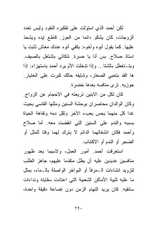 ‫ﻟﻜﻥ ﺃﺤﻤﺩ ﺍﻟﺫﻱ ﺍﺴﺘﻭﻟﺕ ﻋﻠﻰ ﺘﻔﻜﻴﺭﻩ ﺍﻟﻨﻘﻭﺩ ﻭﻟﻴﺱ ﺘﻌﺩﺩ‬
‫ﺍﻟﺯﻭﺠﺎﺕ، ﻜﺎﻥ ﻴﺸﻜﻭ ﺩﺍﺌﻤﺎ ﻤﻥ ﺍﻟﻌﻭﺯ. ﻗﺎﻁﻊ ﺇﻴﺩﻩ ﻭﻴﺸﺤﺫ‬
                          ‫ﹰ‬
‫ﻋﻠﻴﻬﺎ. ﻜﻤﺎ ﻴﻘﻭل ﺃﺒﻭﻩ ﻭﺃﺨﻭﻩ: ﺒﻜﻔﻲ ﺃﻨﻭﻩ ﻋﻨﺩﻙ ﻤﻌﺎﺵ ﺜﺎﺒﺕ ﻴﺎ‬
‫ﺍﺴﺘﺎﺫ ﺼﻼﺡ. ﺒﺱ ﺃﻨﺎ ﻴﺎ ﺤﺴﺭﺓ. ﺘﻨﻜﺎﺘﻲ ﺒﺘﺸﺘﻐل ﺒﺎﻟﺼﻴﻑ.‬
‫ﻭﺒﺘـﺘﻌﻁل ﺒﺎﻟﺸﺘﺎ... ﻭﺇﺫﺍ ﺘﺩﺨﻠﺕ ﺍﻷﻡ ﻴﺭﺩ ﺃﺤﻤﺩ ﺒﺎﺴﺘﻬﺯﺍﺀ: ﺇﺫﺍ‬
‫ﻫﺎ ﺍﻟﻘﺩ ﺒﺘﺤﺒﻲ ﺍﻟﺼﻐﺎﺭ، ﻭﺸﺎﻴﻔﻪ ﺤﺎﻟﻙ ﻜﺒﺭﺕ ﻋﻠﻰ ﺍﻟﺨﺘﻴﺎﺭ.‬
                       ‫ﺠﻭﺯﻴﻪ. ﺘﺭﻯ ﻤﻨﺎﻓﺴﻪ ﺒﻌﺩﻫﺎ ﺨﻀﺭﺓ.‬
‫ﻜﺎﻥ ﻟﻜل ﻤﻥ ﺍﻻﺒﻨﻴﻥ ﺫﺭﻴﻌﺘﻪ ﻓﻲ ﺍﻻﺤﺠﺎﻡ ﻋﻥ ﺍﻟﺯﻭﺍﺝ.‬
‫ﻭﻜﺎﻥ ﺍﻟﻭﺍﻟﺩﺍﻥ ﻤﺤﺎﺼﺭﺍﻥ ﺒﻭﺤﺸﺔ ﺍﻟﺴﻨﻴﻥ ﻭﻤﻠﻠﻬﺎ ﺍﻟﻘﺎﺴﻲ ﺒﺤﻴﺙ‬
‫ﻏﺩﺍ ﻜل ﻤﻨﻬﻤﺎ ﻴﺤﺱ ﺒﻌﺏﺀ ﺍﻵﺨﺭ ﻭﺜﻘل ﺩﻤﻪ ﻭﺘﻔﺎﻫﺔ ﺍﻟﺤﻴﺎﺓ‬
‫ﺒﺴﺒﺒﻪ ﻭﺍﻟﻨﺩﻡ ﻋﻠﻰ ﺍﻟﺴﻨﻴﻥ ﺍﻟﺘﻲ ﺍﻨﻘﻀﺕ ﻤﻌﻪ. ﺃﻤﺎ ﺼﻼﺡ‬
‫ﻭﺃﺤﻤﺩ ﻓﻜﺎﻥ ﺍﻨﺸﻐﺎﻟﻬﻤﺎ ﺍﻟﺩﺍﺌﻡ ﻻ ﻴﺘﺭﻙ ﻟﻬﻤﺎ ﻭﻗﺘﺎ ﻟﻠﻤﻠل ﺃﻭ‬
         ‫ﹰ‬
                             ‫ﺍﻟﻀﺠﺭ ﺃﻭ ﺍﻟﻨﺩﻡ ﺃﻭ ﺍﻻﻜﺘﺌﺎﺏ.‬
‫ﺍﺴﺘﻐﺭﻗﺕ ﺃﺤﻤﺩ. ﺃﻤﻭﺭ ﺍﻟﻌﻤل، ﻭﻻﺴﻴﻤﺎ ﺒﻌﺩ ﻅﻬﻭﺭ‬
‫ﻤﻨﺎﻓﺴﻴﻥ ﻋﺩﻴﺩﻴﻥ ﻋﻠﻴﻪ ﺃﻥ ﻴﻅل ﻤﺘﻘﺩﻤﺎ ﻋﻠﻴﻬﻡ، ﺠﺎﻫﺯ ﺍﻟﻁﻠﺏ‬
                  ‫ﹰ‬
‫ﻟﺘﺯﻭﻴﺩ ﺍﻨﺸﺎﺀﺍﺕ ﺍﻟـﻤﺭﻓﺄ ﺃﻭ ﺍﻟﺒﻭﺍﺨﺭ ﺍﻟﻭﺍﺼﻠﺔ ﺒﺎﻟـﻤﺎﺀ، ﺒﻤﺜل‬
‫ﻤﺎ ﻋﻠﻴﻪ ﺘﻠﺒﻴﺔ ﺍﻷﻤﺎﻜﻥ ﺍﻟﺸﻌﺒﻴﺔ ﺍﻟﺘﻲ ﺍﻋﺘﺎﺩﺕ ﺴﻘﺎﻴﺘﻪ ﻭﻨﺩﺍﺀﺍﺕ‬
‫ﺴﺎﺌﻘﻴﻪ. ﻜﺎﻥ ﻴﺭﻴﺩ ﺍﻟﺘﻬﺎﻡ ﺍﻟﺯﻤﻥ ﺩﻭﻥ ﺇﻀﺎﻋﺔ ﺩﻗﻴﻘﺔ ﻭﺍﺤﺩﺓ،‬


                          ‫٠٩٢‬
 