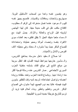 ‫ﻭﻫﻭ ﻴﺘﺼﻭﺭ ﻨﻔﺴﻪ ﻭﺍﺤﺩﺍ ﻤﻥ ﺃﺼﺤﺎﺏ ﺍﻷﺴﺎﻁﻴل ﺍﻟﺒﺭﻴﺔ.‬
                         ‫ﹰ‬
‫ﺼﻬﺎﺭﻴﺞ ﻭﺸﺎﺤﻨﺎﺕ ﻭﺤﺎﻓﻼﺕ ﻭﺘﻜﺴﻴﺎﺕ. ﻓﺄﺼﺒﺢ ﻴﺠﻬﺯ ﻨﻔﺴﻪ‬
‫ﻟﻠﻴﻭﻡ ﺍﻟـﻤﻭﻋﻭﺩ ﻋﻨﺩﻤﺎ ﺘﺼل ﻤﺩﺨﺭﺍﺘﻪ ﺇﻟﻰ ﺍﻟﺭﻗﻡ ﺍﻟـﻤﻁﻠﻭﺏ،‬
‫ﻻﻓﺘﺘﺎﺡ ﻤﻜﺘﺏ ﻨﻘل ﻓﻲ ﻗﻠﺏ ﻤﺩﻴﻨﺔ ﺤﻴﻔﺎ. ﻜﺎﻥ ﻟﻬﺫﺍ ﺍﻟﻬﺎﺠﺱ‬
‫ﺃﻭﻟﻭﻴﺘﻪ ﻗﺒل ﺍﻟﺯﻭﺍﺝ ﻭﺍﻟﻌﺎﺌﻠﺔ ﻭﺍﻷﻭﻻﺩ. ﻴﺼل ﺍﻟﺒﻴﺕ ﻤﻊ‬
‫ﺍﻟـﻤﺴﺎﺀ ﻤﺘﻌﺒﺎ ﻤﻨﻬﻙ ﺍﻟﺤﻴل ﻻ ﻴﻘﻠﻕ ﺘﻔﻜﻴﺭﻩ ﺒﻌﺩ ﺍﻟﻌﺸﺎﺀ ﺴﻭﻯ‬
                                        ‫ﹰ‬
‫ﺍﻻﻨﻔﺭﺍﺩ ﺒﻨﻔﺴﻪ ﻭﺇﺤﺼﺎﺀ ﺃﻤﻭﺍﻟﻪ ﻭﺤﺠﻡ ﻋﻤﻠﻴﺎﺘﻪ ﻭﺍﺴﺘﻌﺩﺍﺩﺍﺘﻪ‬
‫ﻟﻠﺼﺒﺎﺡ ﺍﻟﺒﺎﻜﺭ ﺤﻴﺙ ﻴﺒﺩﺃ ﻤﺸﻭﺍﺭﻩ ﺍﻟـﻤﻌﺘﺎﺩ ﻭﻓﻲ ﻤﺨﻴﻠﺘﻪ ﺁﻻﻑ‬
                                ‫ﺍﻟﻔﺭﺹ ﻭﺍﻵﻤﺎل ﻭﺍﻷﻤﻨﻴﺎﺕ.‬
‫ﺃﻤﺎ ﺼﻼﺡ ﺍﻟـﻤﻘﻴﺩ ﺩﺍﺨل ﻤﺩﺭﺴﺘﻪ ﺒﻤﻨﺎﻫﺞ ﺍﻟﺘﺩﺭﻴﺱ،‬
‫ﻭﺍﻟـﻤﺄﺴﻭﺭ ﺨﺎﺭﺠﻬﺎ ﺒﻤﻭﺍﻋﻅ ﺸﻴﺨﻪ ﺍﻟﻘ ‪‬ﺎﻡ، ﻓﻘﺩ ﺍﻨﺘﻘل ﺴﺭﻴﻌﺎ‬
‫ﹰ‬                  ‫ﺴ‬
‫ﻤﻥ ﻤﻭﻗﻊ ﺍﻟﺘﺎﺒﻊ ﺇﻟﻰ ﻤﻭﻗﻊ ﺍﻟﻘﺎﺌﺩ ﺒﺘﺴﻠﻤﻪ ﻤﻨﻔﺫﻴﺔ ﺍﻟﺤﺯﺏ‬
‫ﺍﻟﺴﻭﺭﻱ ﺍﻻﺠﺘﻤﺎﻋﻲ . ﺼﺎﺭ ﺍﻟﺘﺩﺭﻴﺱ ﻋﻨﺩﻩ ﺭﺴﺎﻟﺔ ﻗﻭﻤﻴﺔ ﺃﻜﺜﺭ‬
‫ﻤﻨﻪ ﺍﺭﺸﺎﺩﺍ ﺩﻴﻨﻴﺎ. ﻭﺒﺎﺘﺴﺎﻉ ﻗﺎﻋﺩﺓ ﺍﻟﺤﺯﺏ ﻭﺘﻌﺩﺩ ﺤﻠﻘﺎﺘﻪ ﻭﺯﻴﺎﺩﺓ‬
                                         ‫ﹰ ﹰ‬
‫ﺃﻋﻀﺎﺌﻪ ﻭﺘﻭﺍﺼل ﺍﺠﺘﻤﺎﻋﺎﺘﻪ، ﻟﻡ ﻴﻌﺩ ﻟﺩﻴﻪ ﻭﻗﺕ ﻟﻠﺘﻔﻜﻴﺭ ﺒﺸﺅﻭﻥ‬
‫ﺍﻟﺒﻴﺕ ﻓﻴﺼﻠﻪ ﻏﺎﻟﺒﺎ ﺒﻌﺩ ﻨﻭﻡ ﺍﻟﺠﻤﻴﻊ، ﻟﻴﺒﺩﺃ ﻤﺸﻭﺍﺭﻩ ﻓﻲ ﺍﻟﺼﺒﺎﺡ‬
                                       ‫ﹰ‬
‫ﺍﻟﺒﺎﻜﺭ. ﺘﺩﺭﻴﺱ ﻭﺘﻨﻅﻴﻡ ﻭﺘﻨﻅﻴﺭ ﻭﺒﻨﺎﺀ ﺃﺤﻼﻡ ﻓﺘﻴﻪ ﺘﺭﻴﺩ ﺃﻥ‬
              ‫ﺘﺭﺴﻡ ﻟﻠﺘﺎﺭﻴﺦ ﺨﺭﻴﻁﺔ ﺠﺩﻴﺩﺓ ﻟﺴﻭﺭﻴﺎ ﺍﻟﻁﺒﻴﻌﻴﺔ.‬


                          ‫١٩٢‬
 