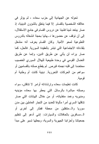 ‫ﺘﺤﻭﻟﻪ ﻋﻥ ﺍﻟﺠﻬﺎﺩﻴﺔ ﺇﻟﻰ ﺤﺯﺏ ﺴﻌﺎﺩﻩ ، ﻟﻡ ﻴﺅﺜﺭ ﻓﻲ‬
‫ﻋﻼﻗﺘﻪ ﺍﻟﺸﺨﺼﻴﺔ ﺒﺎﻟﻘ ‪‬ﺎﻡ. ﺇﻻ ﻓﻴﻤﺎ ﻴﺘﻌﻠﻕ ﺒﺎﻟﺸﺅﻭﻥ ﺍﻟﺩﻴﻨﻴﺔ، ﺇﺫ‬
                                     ‫ﺴ‬
‫ﺼﺎﺭ ﻴﺒﺘﻌﺩ ﺸﻴﺌﺎ ﻓﺸﻴﺌﺎ ﻋﻥ ﺩﺭﻭﺱ ﺍﻟﻘ ‪‬ﺎﻡ ﻓﻲ ﺠﺎﻤﻊ ﺍﻻﺴﺘﻘﻼل،‬
                   ‫ﺴ‬             ‫ﹰ‬     ‫ﹰ‬
‫ﺇﻟﻰ ﺃﻥ ﺘﻭﻗﻑ ﻋﻥ ﺤﻀﻭﺭﻫﺎ ﻨـﻬﺎﺌﻴﺎ ﺒﺤﺠﺔ ﺍﻨﺸﻐﺎﻟﻪ ﺒﺎﻟﺩﺭﻭﺱ‬
                     ‫ﹰ‬
‫ﺍﻟﺘﻁﻭﻋﻴﺔ ﻟﻤﺤﻭ ﺍﻷﻤﻴﺔ. ﻭﻜﺎﻥ ﺍﻟﻘ ‪‬ﺎﻡ ﻴﻌﺭﻑ ﺃﻨﻪ ﻤﻨﺸﻐل‬
                 ‫ﺴ‬
‫ﺒﻠﻘﺎﺀﺍﺘﻪ ﺍﻻﺠﺘﻤﺎﻋﻴﺔ ﺍﻟﺘﻲ ﺘﺒﺸﺭ ﺒﺎﻟﻌﻘﻴﺩﺓ ﺍﻟﺴﻭﺭﻴﺔ. ﻓﺎﻟﺤل، ﻜﻤﺎ‬
‫ﺼﺎﺭ ﻴﺭﺍﻩ، ﻟﻥ ﻴﺄﺘﻲ ﻋﻥ ﻁﺭﻴﻕ ﺍﻟﺩﻴﻥ، ﻭﺇﻨﻤﺎ ﻋﻥ ﻁﺭﻴﻕ‬
‫ﺍﻟﻨﻀﺎل ﺍﻟﻘﻭﻤﻲ ﻓﻲ ﻭﺤﺩﺓ ﻁﺒﻴﻌﻴﺔ ﻟﻠﻬﻼل ﺍﻟﺴﻭﺭﻱ ﺍﻟﺨﺼﻴﺏ‬
‫ﻤﺤﺘﻀﻨﺎ ﺇﻟﻰ ﻗﻠﺒﻪ ﻨﺠﻤﺘﻪ ﻗﺒﺭﺹ. ﻟﻡ ﻴﻘﻁﻊ ﺼﻠﺘﻪ ﺒﺎﻟﻘﺴﺎﻤﻴﻴﻥ ﺃﻭ‬
‫ﺴﻭﺍﻫﻡ ﻤﻥ ﺍﻟﺤﺭﻜﺎﺕ ﺍﻟﺘﺤﺭﺭﻴﺔ. ﺩﻴﻨﻴﺔ ﻜﺎﻨﺕ ﺃﻡ ﻭﻁﻨﻴﺔ ﺃﻡ‬
                                                    ‫ﻗﻭﻤﻴﺔ.‬
‫ﻜﺎﻨﺕ ﺘﻌﻠﻴﻤﺎﺕ ﺴﻌﺎﺩﻩ ﻭﺍﺭﺸﺎﺩﺍﺘﻪ ﺃﻭﺍﻤﺭ ﻻ ﺘﻨﺎﻗﺵ، ﺴﻭﺍﺀ‬
‫ﻭﺼﻠﺘﻪ ﻤﺒﺎﺸﺭﺓ ﺒﺎﻟﺭﺴﺎﺌل ﺍﻟﺘﻲ ﻴﻤﻁﺭ ﺒﻬﺎ ﺴﻌﺎﺩﻩ ﻤﺅﻴﺩﻴﻪ‬
‫ﻭﻤﺩﻴﺭﻴﻪ ﻭﻋﻤﺩ ﻤﻨﻔﺫﻴﺎﺘﻪ، ﺃﻭ ﻤﻥ ﺨﻼل ﺍﻟﺒﻴﺎﻨﺎﺕ ﺍﻟﺘﻲ ﺼﺎﺭ‬
‫ﺘﻨﺎﻗﻠﻬﺎ ﺍﻟﺴﺭﻱ ﺃﻤﺭﺍ ﻤﺄﻟﻭﻓﺎ ﻟﻠﻌﺩﻴﺩ ﻤﻥ ﺍﻟﺘﺠﺎﺭ ﺍﻟﻌﺎﻤﻠﻴﻥ ﺒﻴﻥ ﻤﺩﻥ‬
                                  ‫ﹰ‬      ‫ﹰ‬
‫ﺴﻭﺭﻴﺎ ﻭﺍﻟـﻤﺘﻨﻘﻠﻴﻥ ﻤﻥ ﻤﺤﻁﺔ ﻗﻁﺎﺭ ﺇﻟﻰ ﺃﺨﺭﻯ ﺃﻭ‬
‫ﺍﻟـﻤﺴﺎﻓﺭﻴﻥ ﺒﺎﻟﺤﺎﻓﻼﺕ ﻭﺍﻟﺴﻴﺎﺭﺍﺕ: ﺇﻨﻨﻲ ﺃﺩﻋﻭ ﺇﻟﻰ ﺘﻨﻅﻴﻡ‬
‫ﺠﻤﻌﻴﺎﺘﻨﺎ ﻭﺃﺤﺯﺍﺒﻨﺎ ﺍﻟﺠﻬﺭﻴﺔ ﻭﺍﻟﺴﺭﻴﺔ، ﻭﺠﻌﻠﻬﺎ ﺘﺴﻴﺭ ﻋﻠﻰ ﻤﺒﺩﺃ‬


                           ‫٢٩٢‬
 