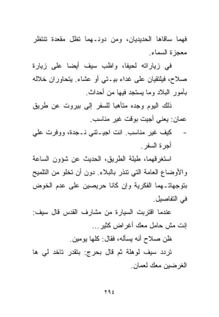 ‫ﻓﻬﻤﺎ ﺴﺎﻗﺎﻫﺎ ﺍﻟﺤﺩﻴﺩﻴﺎﻥ، ﻭﻤﻥ ﺩﻭﻨـﻬﻤﺎ ﺘﻅل ﻤﻘﻌﺩﺓ ﺘﻨﺘﻅﺭ‬
                                         ‫ﻤﻌﺠﺯﺓ ﺍﻟﺴﻤﺎﺀ.‬
‫ﻓﻲ ﺯﻴﺎﺭﺍﺘﻪ ﻟﺤﻴﻔﺎ، ﻭﺍﻅﺏ ﺴﻴﻑ ﺃﻴﻀﺎ ﻋﻠﻰ ﺯﻴﺎﺭﺓ‬
          ‫ﹰ‬
‫ﺼﻼﺡ، ﻓﻴﻠﺘﻘﻴﺎﻥ ﻋﻠﻰ ﻏﺩﺍﺀ ﺒﻴـﺘﻲ ﺃﻭ ﻋﺸﺎﺀ. ﻴﺘﺤﺎﻭﺭﺍﻥ ﺨﻼﻟﻪ‬
                  ‫ﺒﺄﻤﻭﺭ ﺍﻟﺒﻼﺩ ﻭﻤﺎ ﻴﺴﺘﺠﺩ ﻓﻴﻬﺎ ﻤﻥ ﺃﺤﺩﺍﺙ.‬
‫ﺫﻟﻙ ﺍﻟﻴﻭﻡ ﻭﺠﺩﻩ ﻤﺘﺄﻫﺒﺎ ﻟﻠﺴﻔﺭ ﺇﻟﻰ ﺒﻴﺭﻭﺕ ﻋﻥ ﻁﺭﻴﻕ‬
                        ‫ﹰ‬
                    ‫ﻋﻤﺎﻥ: ﻴﻌﻨﻲ ﺃﺠﻴﺕ ﺒﻭﻗﺕ ﻏﻴﺭ ﻤﻨﺎﺴﺏ.‬
‫ﻜﻴﻑ ﻏﻴﺭ ﻤﻨﺎﺴﺏ. ﺍﻨﺕ ﺍﺠﻴـﺘﻨﻲ ﻨـﺠﺩﺓ، ﻭﻭﻓﺭﺕ ﻋﻠﻲ‬
‫‪‬‬                                                    ‫-‬
                                      ‫ﺃﺠﺭﺓ ﺍﻟﺴﻔﺭ.‬
‫ﺍﺴﺘﻐﺭﻗﻬﻤﺎ، ﻁﻴﻠﺔ ﺍﻟﻁﺭﻴﻕ، ﺍﻟﺤﺩﻴﺙ ﻋﻥ ﺸﺅﻭﻥ ﺍﻟﺴﺎﻋﺔ‬
‫ﻭﺍﻷﻭﻀﺎﻉ ﺍﻟﻌﺎﻤﺔ ﺍﻟﺘﻲ ﺘﻨﺫﺭ ﺒﺎﻟﺒﻼﺀ. ﺩﻭﻥ ﺃﻥ ﺘﺨﻠﻭ ﻤﻥ ﺍﻟﺘﻠﻤﻴﺢ‬
‫ﺒﺘﻭﺠﻬﺎﺘـﻬﻤﺎ ﺍﻟﻔﻜﺭﻴﺔ ﻭﺇﻥ ﻜﺎﻨﺎ ﺤﺭﻴﺼﻴﻥ ﻋﻠﻰ ﻋﺩﻡ ﺍﻟﺨﻭﺽ‬
                                          ‫ﻓﻲ ﺍﻟﺘﻔﺎﺼﻴل.‬
‫ﻋﻨﺩﻤﺎ ﺍﻗﺘﺭﺒﺕ ﺍﻟﺴﻴﺎﺭﺓ ﻤﻥ ﻤﺸﺎﺭﻑ ﺍﻟﻘﺩﺱ ﻗﺎل ﺴﻴﻑ:‬
                     ‫ﺇﻨﺕ ﻤﺵ ﺤﺎﻤل ﻤﻌﻙ ﺃﻏﺭﺍﺽ ﻜﺜﻴﺭ...‬
             ‫ﻅﻥ ﺼﻼﺡ ﺃﻨﻪ ﻴﺴﺄﻟﻪ، ﻓﻘﺎل: ﻜﻠﻬﺎ ﻴﻭﻤﻴﻥ.‬
‫ﺘﺭﺩﺩ ﺴﻴﻑ ﻟﻭﻫﻠﺔ ﺜﻡ ﻗﺎل ﺒﺤﺭﺝ: ﺒﺘﻘﺩﺭ ﺘﺎﺨﺩ ﻟﻲ ﻫﺎ‬
                                   ‫ﺍﻟﻐﺭﻀﻴﻥ ﻤﻌﻙ ﻟﻌﻤﺎﻥ.‬


                         ‫٤٩٢‬
 