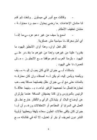 ‫ﻭﻗﺎﺘﻠﺕ ﻤﻊ ﺃﻨﻭﺭ ﻓﻲ ﻤﻴﺴﻠﻭﻥ . ﻭﺸﻔﺕ ﺸﻭ ﻗﺩﻡ‬       ‫-‬
‫ﻟﻨﺎ ﻤﻨﺸﺎﻥ ﺍﻹﻋﺩﺍﻤﺎﺕ .ﻤﺎ ﺭﻀﻲ ﻴﺤﺎﻭل ، ﻤﺠـﺭﺩ ﻤﺤﺎﻭﻟـﺔ ،‬
                                 ‫ﻤﻨﺸﺎﻥ ﺘﺨﻔﻴﻑ ﺍﻷﺤﻜﺎﻡ .‬
‫ﺍﺴﻤﻊ ﻴﺎ ﺴﻴﻑ ﻤﻥ ﻏﻴﺭ ﺩﻋﻡ ﻋﺭﺒـﻲ،ﻤﺎ ﺇﻟﻨـﺎ‬        ‫-‬
                  ‫ﺃﻱ ﺃﻤل.ﻤﻌﺭﻜﺘـﻨﺎ ﺴﻴﺎﺴﻴﺔ ﻤﺵ ﻋﺴﻜﺭﻴﺔ.‬
‫ﻟﻜل ﻓﻌل ﺁﻭﺍﻥ، ﻭﻫﺫﺍ ﺃﻭﺍﻥ ﺍﻻﻨﺠﻠﻴﺯ.ﺍﻟﻴﻬﻭﺩ ﻤﺎ‬
‫ﺒﻘﺩﺭﻭﺍ ﻋﻠﻴﻨﺎ ﻤﻥ ﻏﻴﺭﻫﻡ، ﻭﺇﺤﻨﺎ ﻤﻥ ﻏﻴﺭﻫﻡ ﻤﺎ ﺒﻨﻘـﺩﺭ ﻋﻠـﻰ‬
‫ﺍﻟﻴﻬﻭﺩ ، ﺒﻠﺯﻤﻨﺎ ﺍﻟﻌﺭﺏ ﻟﺩﻋﻡ ﻤﻭﻗﻔﻨﺎ ﻤـﻊ ﺍﻻﻨﺠﻠﻴـﺯ ، ﻤـﺵ‬
                                 ‫ﻟﻨﺼﺭﺘـﻨﺎ ﻋﻠﻰ ﺍﻟﻴﻬﻭﺩ .‬
‫ﺒﺎﺴﺘﺜﻨﺎﺀ ﺃﺒـﻲ ﺠﺒﺭﺍﻥ ﺍﻟﺫﻱ ﻜﺎﻥ ﻴﻤﻴـل ﺇﻟﻴـﻪ ﺴـﻴﻑ‬
‫ﻭﻴﺄﺘﻤﻨﻪ ﻭﻴﺄﻨﺱ ﺇﻟﻴﻪ، ﻟﻡ ﻴﻜﻥ ﻟـﻪ ﺃﺼﺩﻗﺎﺀ ﻭﺇﻥ ﻜﺎﻥ ﻤﻌﺎﺭﻓـﻪ‬
‫ﺒﺎﻟﻤﺌﺎﺕ ﺤﺘﻰ ﻤﻊ ﺃﺒـﻲ ﺠﺒﺭﺍﻥ ،ﻅل ﻴﻔﺼﻠﻬﻤﺎ ﻤﺴﺎﻓﺔ ﻴﺼـﻌﺏ‬
‫ﺘﺠﺎﻭﺯﻫﺎ.ﻓﺒﻤﺜل ﻤﺎ ﺘﺠﻤﻌﻬﻤﺎ ﺍﻟﺯﻓﻴﺭ ﺘﺒﺎﻋـﺩ ﺒــﻴﻨﻬﻤﺎ ﻋﻼﻗـﺔ‬
‫ﺍﻟﺭﺌﻴﺱ ﺒﺎﻟﻤﺭﺅﻭﺱ.ﻭﺇﻥ ﻜﺎﻨﺎ ﻴﻀﻴﻘﺎﻥ ﺍﻟﻤﺴﺎﻓﺔ ﻋﻨﺩﻤﺎ ﻴﺜﺭﺜﺭﺍﻥ‬
‫ﻋﻥ ﺃﻭﻀﺎﻉ ﺍﻟﺒﻼﺩ ﺃﻭ ﻴﺘﺒﺎﺩﻻﻥ ﺍﻟﺭﺃﻱ ﻭﺍﻷﻓﻜﺎﺭ ﺨﺎﺭﺝ ﻨﻁـﺎﻕ‬
‫ﺍﻟﻌﻤل ﻓﻲ ﺍﻟﺴﺭﺍﻴﺎ ﺃﻭ ﺍﻟﻤﻁﺎﻋﻡ ﺃﻭ ﺍﻻﺤﺘﻔﺎﻻﺕ.ﻭﺭﻏـﻡ ﺃﻥ ﺃﺒـﺎ‬
‫ﺠﺒﺭﺍﻥ ﻜﺎﻥ ﻴﺘﻠﻘﻰ ﻤﻘﺎﻻﺕ ﺍﻨﻁﻭﻥ ﺴﻌﺎﺩﻩ ﺒﻠﻬﻔﺔ ﻭﻴﻌﻁﻴﻬﺎ ﺃﻭﻟﻭﻴﺔ‬
‫ﺍﻟﻨﺸﺭ ﺩﻭﻥ ﺘﺤﺭﻴﻑ ﺃﻭ ﺒﺘﺭ ﺃﻭ ﺘﻌﺩﻴل، ﺇﻻ ﺃﻨﻪ ﻓﻲ ﻨﻘﺎﺸﺎﺘﻪ ﻤـﻊ‬


                          ‫٤‬
 