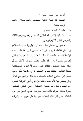 ‫ﺃﻨﺎ ﻤﺎﺭ ﻤﺎﺭ ﺒﻌﻤﺎﻥ. ﻟﻤﻴﻥ .؟.‬   ‫-‬
‫ﺍﻟﺤﻘﻴﻘﺔ ﺍﻟﻐﺭﻀﻴﻥ ﻻﺜﻨﻴﻥ ﺼﺤﺎﺏ. ﻭﺍﺤﺩ ﺒﻌﻤﺎﻥ ﻭﻭﺍﺤﺩ‬         ‫-‬
                                      ‫ﻗﺭﻴﺏ ﻤﺎﺩﺒﺎ.‬
                            ‫ﻤﺎﺩﺒﺎ.؟. ﺘﺴﺎﺀل ﺼﻼﺡ.‬      ‫-‬
‫ﻤﺎ ﻋﻠﻴﻙ ﺇﻨﺕ. ﺴﹼﻡ ﺍﻻﺘﻨﻴﻥ ﻟﺼﺎﺤﺒﻲ ﺒﻌﻤﺎﻥ، ﻭﻫﻭ ﺒﺘﻜﻔل‬
                                ‫ﻠ‬                    ‫-‬
                            ‫ﺒﺎﻟﻐﺭﺽ ﺍﻟﺘﺎﻨﻲ ﻟﻠﺸﻴﺦ ﻓﺭﺤﺎﻥ.‬
‫ﺼﻨﺩﻭﻗﺎﻥ ﻤﻤﺘﻠﺌﺎﻥ ﺒﻌﻠﺏ ﺴﺠﺎﺌﺭ ﺍﻨﺠﻠﻴﺯﻴﺔ ﺤﻤﻠﻬﻤﺎ ﺼﻼﺡ‬
‫ﺇﻟﻰ ﺠﺒل ﺍﻟﻘﻠﻌﺔ، ﻓﻠﻡ ﻴﺠﺩ ﻓﻲ ﺍﻟﺒﻴﺕ ﺸﻤﺱ ﺍﻟﺩﻴﻥ، ﻓﺎﺴﺘﻠﻤﺕ ﻋﻨﻪ‬
‫ﺍﻷﻤﺎﻨﺔ ﺍﺒﻨﺘـﻪ ﺤﻜﻤﺕ ﺫﺍﺕ ﺍﻟﺴﺘﺔ ﻋﺸﺭ ﺭﺒﻴﻌﺎ. ﻋﻴﻨﺎﻫﺎ ﺘﺒﺭﻗﺎﻥ‬
               ‫ﹰ‬
‫ﻜﺩﺭﺘﻴﻥ ﺨﻀﺭﺍﻭﻴﻥ، ﻭﻗﺩ ﺘﺩﻟﺕ ﺠﺩﻴﻠﺘﺎ ﺸﻌﺭﻫﺎ ﺍﻷﺸﻘﺭ ﺤﻭل‬
‫ﻭﺠﻪ ﺃﺒﻴﺽ ﻤﺴﺘﺩﻴﺭ. ﻫﻴﻔﺎﺀ ﻏﻴﺩﺍﺀ ﻤﻤﺸﻭﻗﺔ ﺍﻟﻘﻭﺍﻡ. ﻤﺘـﻬﻨﺩﻤﺔ‬
‫ﺤﺴﻨﺔ ﺍﻟﺜﻴﺎﺏ. ﻭﺠﻬﻬﺎ ﺒﺸﻭﺵ ﺍﻟﺘﻌﺎﺒﻴﺭ ﺒﺭﻱﺀ ﻜﻭﺠﻪ ﻁﻔل ﻭﻫﻲ‬
‫ﺘﻨﻅﺭ ﺇﻟﻰ ﺼﻼﺡ ﺍﻟﻤﺜﻘل ﺒﺎﻟﺼﻨﺩﻭﻗﻴﻥ، ﻭﻗﺩ ﺘﺭﺍﺨﻰ ﻤﻊ ﻟﻬﺎﺜﻪ‬
‫ﻭﻫﻭ ﻴﺤﻤﻠﻕ ﺒﻬﺎ ﻜﺄﻨﻪ ﺤ ‪‬ﺎل ﻴﻘﻑ ﺒﻴﻥ ﻴﺩﻱ ﺃﻤﻴﺭﺓ ﺸﺭﻗﻴﺔ ﺘﺤﺴﻥ‬
                               ‫ﻤ‬
‫ﺭﺩ ﺍﻟﺘﺤﻴﺔ، ﺒﻤﺜل ﻤﺎ ﺘﺤﺴﻥ ﺍﻻﺴﺘﻘﺒﺎل ﻭﻫﻲ ﺘﻨﺎﺩﻱ ﺍﻟﺨﺎﺩﻤﺔ‬
‫ﺒﻨﺒﺭﺓ ﻫﺎﺩﺌﺔ ﺁﻤﺭﺓ، ﻓﺄﺘـﺘـﻬﺎ ﻤﺴﺭﻋﺔ: ﺨﺫﻱ ﺍﻷﻏﺭﺍﺽ ﻤﻥ‬
‫ﺍﻷﺴﺘﺎﺫ. ﺒﺩﻱ ﺃﻗﻭل ﻟﻙ ﺘﻔﻀل، ﺒﺱ ﺒﺎﺒﺎ ﻤﺵ ﻫﻭﻥ. ﺇﺫﺍ ﺒﺘﻌﺭﻑ‬



                         ‫٥٩٢‬
 