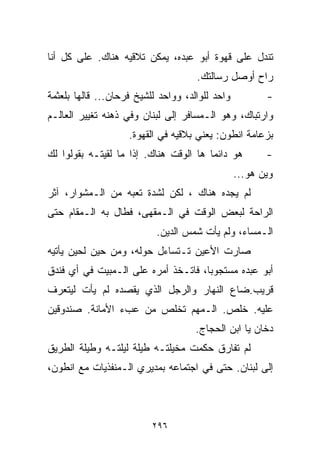 ‫ﺘﻨﺩل ﻋﻠﻰ ﻗﻬﻭﺓ ﺃﺒﻭ ﻋﺒﺩﻩ، ﻴﻤﻜﻥ ﺘﻼﻗﻴﻪ ﻫﻨﺎﻙ. ﻋﻠﻰ ﻜل ﺃﻨﺎ‬
                                     ‫ﺭﺍﺡ ﺃﻭﺼل ﺭﺴﺎﻟﺘﻙ.‬
‫ﻭﺍﺤﺩ ﻟﻠﻭﺍﻟﺩ، ﻭﻭﺍﺤﺩ ﻟﻠﺸﻴﺦ ﻓﺭﺤﺎﻥ... ﻗﺎﻟﻬﺎ ﺒﻠﻌﺜﻤﺔ‬          ‫-‬
‫ﻭﺍﺭﺘﺒﺎﻙ، ﻭﻫﻭ ﺍﻟـﻤﺴﺎﻓﺭ ﺇﻟﻰ ﻟﺒﻨﺎﻥ ﻭﻓﻲ ﺫﻫﻨﻪ ﺘﻐﻴﻴﺭ ﺍﻟﻌﺎﻟـﻡ‬
                    ‫ﺒﺯﻋﺎﻤﺔ ﺍﻨﻁﻭﻥ: ﻴﻌﻨﻲ ﺒﻼﻗﻴﻪ ﻓﻲ ﺍﻟﻘﻬﻭﺓ.‬
‫ﻫﻭ ﺩﺍﺌﻤﺎ ﻫﺎ ﺍﻟﻭﻗﺕ ﻫﻨﺎﻙ. ﺇﺫﺍ ﻤﺎ ﻟﻘﻴﺘـﻪ ﺒﻘﻭﻟﻭﺍ ﻟﻙ‬
                                       ‫ﹰ‬                ‫-‬
                                                 ‫ﻭﻴﻥ ﻫﻭ...‬
‫ﻟﻡ ﻴﺠﺩﻩ ﻫﻨﺎﻙ ، ﻟﻜﻥ ﻟﺸﺩﺓ ﺘﻌﺒﻪ ﻤﻥ ﺍﻟـﻤﺸﻭﺍﺭ، ﺁﺜﺭ‬
‫ﺍﻟﺭﺍﺤﺔ ﻟﺒﻌﺽ ﺍﻟﻭﻗﺕ ﻓﻲ ﺍﻟـﻤﻘﻬﻰ، ﻓﻁﺎل ﺒﻪ ﺍﻟـﻤﻘﺎﻡ ﺤﺘﻰ‬
                           ‫ﺍﻟـﻤﺴﺎﺀ، ﻭﻟﻡ ﻴﺄﺕ ﺸﻤﺱ ﺍﻟﺩﻴﻥ.‬
‫ﺼﺎﺭﺕ ﺍﻷﻋﻴﻥ ﺘـﺘﺴﺎﺀل ﺤﻭﻟﻪ، ﻭﻤﻥ ﺤﻴﻥ ﻟﺤﻴﻥ ﻴﺄﺘﻴﻪ‬
‫ﺃﺒﻭ ﻋﺒﺩﻩ ﻤﺴﺘﺠﻭﺒﹰ، ﻓﺎﺘـﺨﺫ ﺃﻤﺭﻩ ﻋﻠﻰ ﺍﻟـﻤﺒﻴﺕ ﻓﻲ ﺃﻱ ﻓﻨﺩﻕ‬
                                    ‫ﺎ‬
‫ﻗﺭﻴﺏ.ﻀﺎﻉ ﺍﻟﻨﻬﺎﺭ ﻭﺍﻟﺭﺠل ﺍﻟﺫﻱ ﻴﻘﺼﺩﻩ ﻟﻡ ﻴﺄﺕ ﻟﻴﺘﻌﺭﻑ‬
‫ﻋﻠﻴﻪ. ﺨﻠﺹ. ﺍﻟـﻤﻬﻡ ﺘﺨﻠﺹ ﻤﻥ ﻋﺏﺀ ﺍﻷﻤﺎﻨﺔ. ﺼﻨﺩﻭﻗﻴﻥ‬
                                     ‫ﺩﺨﺎﻥ ﻴﺎ ﺍﺒﻥ ﺍﻟﺤﺠﺎﺝ.‬
‫ﻟﻡ ﺘﻔﺎﺭﻕ ﺤﻜﻤﺕ ﻤﺨﻴﻠﺘـﻪ ﻁﻴﻠﺔ ﻟﻴﻠﺘـﻪ ﻭﻁﻴﻠﺔ ﺍﻟﻁﺭﻴﻕ‬
‫ﺇﻟﻰ ﻟﺒﻨﺎﻥ. ﺤﺘﻰ ﻓﻲ ﺍﺠﺘﻤﺎﻋﻪ ﺒﻤﺩﻴﺭﻱ ﺍﻟـﻤﻨﻔﺫﻴﺎﺕ ﻤﻊ ﺍﻨﻁﻭﻥ،‬



                          ‫٦٩٢‬
 