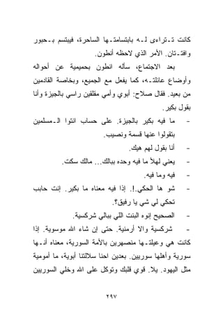 ‫ﻜﺎﻨﺕ ﺘـﺘﺭﺍﺀﻯ ﻟـﻪ ﺒﺎﺒﺘﺴﺎﻤﺘـﻬﺎ ﺍﻟﺴﺎﺤﺭﺓ، ﻓﻴﺒﺘﺴﻡ ﺒـﺤﺒﻭﺭ‬
                     ‫ﻭﺍﻓﺘـﺘﺎﻥ. ﺍﻷﻤﺭ ﺍﻟﺫﻱ ﻻﺤﻅﻪ ﺃﻨﻁﻭﻥ.‬
‫ﺒﻌﺩ ﺍﻻﺠﺘﻤﺎﻉ، ﺴﺄﻟﻪ ﺍﻨﻁﻭﻥ ﺒﺤﻤﻴﻤﻴﺔ ﻋﻥ ﺃﺤﻭﺍﻟﻪ‬
‫ﻭﺃﻭﻀﺎﻉ ﻋﺎﺌﻠﺘـﻪ، ﻜﻤﺎ ﻴﻔﻌل ﻤﻊ ﺍﻟﺠﻤﻴﻊ، ﻭﺒﺨﺎﺼﺔ ﺍﻟﻘﺎﺩﻤﻴﻥ‬
‫ﻤﻥ ﺒﻌﻴﺩ. ﻓﻘﺎل ﺼﻼﺡ: ﺃﺒﻭﻱ ﻭﺃﻤﻲ ﻤﻘﻠﻘﻴﻥ ﺭﺍﺴﻲ ﺒﺎﻟﺠﻴﺯﺓ ﻭﺃﻨﺎ‬
                                             ‫ﺒﻘﻭل ﺒﻜﻴﺭ.‬
‫ﻤﺎ ﻓﻴﻪ ﺒﻜﻴﺭ ﺒﺎﻟﺠﻴﺯﺓ. ﻋﻠﻰ ﺤﺴﺎﺏ ﺍﻨﺘﻭﺍ ﺍﻟـﻤﺴﻠﻤﻴﻥ‬        ‫-‬
                        ‫ﺒﺘﻘﻭﻟﻭﺍ ﻋﻨﻬﺎ ﻗﺴﻤﺔ ﻭﻨﺼﻴﺏ.‬
                                 ‫ﺃﻨﺎ ﺒﻘﻭل ﻟﻬﻡ ﻫﻴﻙ.‬   ‫-‬
         ‫ﻴﻌﻨﻲ ﻟﻬﻸ ﻤﺎ ﻓﻴﻪ ﻭﺤﺩﻩ ﺒﺒﺎﻟﻙ... ﻤﺎﻟﻙ ﺴﻜﺕ.‬     ‫-‬
                                      ‫ﻓﻴﻪ ﻭﻤﺎ ﻓﻴﻪ.‬   ‫-‬
‫ﺸﻭ ﻫﺎ ﺍﻟﺤﻜﻲ.!. ﺇﺫﺍ ﻓﻴﻪ ﻤﻌﻨﺎﻩ ﻤﺎ ﺒﻜﻴﺭ. ﺇﻨﺕ ﺤﺎﺒﺏ‬       ‫-‬
                           ‫ﺘﺤﻜﻲ ﻟﻲ ﺸﻲ ﻴﺎ ﺭﻓﻴﻕ؟.‬
             ‫ﺍﻟﺼﺤﻴﺢ ﺇﻨﻭﻩ ﺍﻟﺒﻨﺕ ﺍﻟﻠﻲ ﺒﺒﺎﻟﻲ ﺸﺭﻜﺴﻴﺔ.‬    ‫-‬
‫ﺸﺭﻜﺴﻴﺔ ﻭﺍﻻ ﺃﺭﻤﻨﻴﺔ. ﺤﺘﻰ ﺇﻥ ﺸﺎﺀ ﺍﷲ ﻤﻭﺴﻭﻴﺔ. ﺇﺫﺍ‬         ‫-‬
‫ﻜﺎﻨﺕ ﻫﻲ ﻭﻋﻴﻠﺘـﻬﺎ ﻤﻨﺼﻬﺭﻴﻥ ﺒﺎﻷﻤﺔ ﺍﻟﺴﻭﺭﻴﺔ، ﻤﻌﻨﺎﻩ ﺃﻨـﻬﺎ‬
‫ﺴﻭﺭﻴﺔ ﻭﺃﻫﻠﻬﺎ ﺴﻭﺭﻴﻴﻥ. ﺒﻌﺩﻴﻥ ﺍﺤﻨﺎ ﺴﻼﻟﺘﻨﺎ ﺃﺒﻭﻴﺔ، ﻤﺎ ﺃﻤﻭﻤﻴﺔ‬
‫ﻤﺜل ﺍﻟﻴﻬﻭﺩ. ﻴﻼ. ﻗﻭﻱ ﻗﻠﺒﻙ ﻭﺘﻭﻜل ﻋﻠﻰ ﺍﷲ ﻭﺨﻠﻲ ﺍﻟﺴﻭﺭﻴﻴﻥ‬


                         ‫٧٩٢‬
 