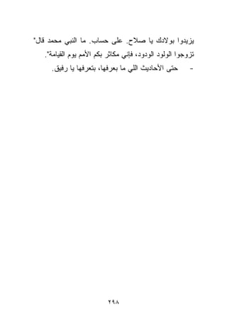 ‫ﻴﺯﻴﺩﻭﺍ ﺒﻭﻻﺩﻙ ﻴﺎ ﺼﻼﺡ. ﻋﻠﻰ ﺤﺴﺎﺏ. ﻤﺎ ﺍﻟﻨﺒﻲ ﻤﺤﻤﺩ ﻗﺎل"‬
   ‫ﺘﺯﻭﺠﻭﺍ ﺍﻟﻭﻟﻭﺩ ﺍﻟﻭﺩﻭﺩ، ﻓﺈﻨﻲ ﻤﻜﺎﺜﺭ ﺒﻜﻡ ﺍﻷﻤﻡ ﻴﻭﻡ ﺍﻟﻘﻴﺎﻤﺔ".‬
     ‫ﺤﺘﻰ ﺍﻷﺤﺎﺩﻴﺙ ﺍﻟﻠﻲ ﻤﺎ ﺒﻌﺭﻓﻬﺎ، ﺒﺘﻌﺭﻓﻬﺎ ﻴﺎ ﺭﻓﻴﻕ.‬       ‫-‬




                          ‫٨٩٢‬
 