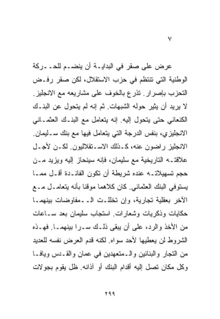 ‫٧‬


‫ﻋﺭﺽ ﻋﻠﻰ ﺼﻘﺭ ﻓﻲ ﺍﻟﺒﺩﺍﻴـﺔ ﺃﻥ ﻴﻨﻀـﻡ ﻟﻠﺤــﺭﻜﺔ‬
‫ﺍﻟﻭﻁﻨﻴﺔ ﺍﻟﺘﻲ ﺘﻨﺘﻅﻡ ﻓﻲ ﺤﺯﺏ ﺍﻻﺴﺘﻘﻼل، ﻟﻜﻥ ﺼﻘﺭ ﺭﻓـﺽ‬
‫ﺍﻟﺘﺤﺯﺏ ﺒﺈﺼﺭﺍﺭ. ﺘﺫﺭﻉ ﺒﺎﻟﺨﻭﻑ ﻋﻠﻰ ﻤﺸﺎﺭﻴﻌﻪ ﻤﻊ ﺍﻻﻨﺠﻠﻴﺯ.‬
‫ﻻ ﻴﺭﻴﺩ ﺃﻥ ﻴﺜﻴﺭ ﺤﻭﻟﻪ ﺍﻟﺸﺒﻬﺎﺕ. ﺜﻡ ﺇﻨﻪ ﻟﻡ ﻴﺘﺤﻭل ﻋﻥ ﺍﻟﺒﻨـﻙ‬
‫ﺍﻟﻜﻨﻌﺎﻨﻲ ﺤﺘﻰ ﻴﺘﺤﻭل ﺇﻟﻴﻪ. ﺇﻨﻪ ﻴﺘﻌﺎﻤل ﻤﻊ ﺍﻟﺒﻨـﻙ ﺍﻟﻌﺜﻤـﺎﻨﻲ‬
‫ﺍﻻﻨﺠﻠﻴﺯﻱ، ﺒﻨﻔﺱ ﺍﻟﺩﺭﺠﺔ ﺍﻟﺘﻲ ﻴﺘﻌﺎﻤل ﻓﻴﻬﺎ ﻤﻊ ﺒﻨﻙ ﺴـﻠﻴﻤﺎﻥ.‬
‫ﺍﻻﻨﺠﻠﻴﺯ ﺭﺍﻀﻭﻥ ﻋﻨﻪ، ﻜـﺫﻟﻙ ﺍﻻﺴـﺘﻘﻼﻟﻴﻭﻥ. ﻟﻜـﻥ ﻷﺠـل‬
‫ﻋﻼﻗﺘـﻪ ﺍﻟﺘﺎﺭﻴﺨﻴﺔ ﻤﻊ ﺴﻠﻴﻤﺎﻥ، ﻓﺈﻨﻪ ﺴﻴﻨﺤﺎﺯ ﺇﻟﻴﻪ ﻭﻴﺯﻴﺩ ﻤـﻥ‬
‫ﺤﺠﻡ ﺘﺴﻬﻴﻼﺘـﻪ ﻋﻨﺩﻩ ﺸﺭﻴﻁﺔ ﺃﻥ ﺘﻜﻭﻥ ﺍﻟﻔﺎﺌـﺩﺓ ﺃﻗـل ﻤﻤـﺎ‬
‫ﻴﺴﺘﻭﻓﻲ ﺍﻟﺒﻨﻙ ﺍﻟﻌﺜﻤﺎﻨﻲ. ﻜﺎﻥ ﻜﻼﻫﻤﺎ ﻤﻭﻗﻨﺎ ﺒﺄﻨﻪ ﻴﺘﻌﺎﻤـل ﻤـﻊ‬
                 ‫ﹰ‬
‫ﺍﻵﺨﺭ ﺒﻌﻘﻠﻴﺔ ﺘﺠﺎﺭﻴﺔ، ﻭﺇﻥ ﺘﺨﻠﻠـﺕ ﺍﻟــﻤﻔﺎﻭﻀﺎﺕ ﺒﻴﻨﻬﻤـﺎ‬
‫ﺤﻜﺎﻴﺎﺕ ﻭﺫﻜﺭﻴﺎﺕ ﻭﺸﻌﺎﺭﺍﺕ. ﺍﺴﺘﺠﺎﺏ ﺴﻠﻴﻤﺎﻥ ﺒﻌﺩ ﺴـﺎﻋﺎﺕ‬
‫ﻤﻥ ﺍﻷﺨﺫ ﻭﺍﻟﺭﺩ، ﻋﻠﻰ ﺃﻥ ﻴﺒﻘﻰ ﺫﻟـﻙ ﺴـﺭﺍ ﺒﻴﻨﻬﻤـﺎ. ﻓﻬـﺫﻩ‬
               ‫ﹰ‬
‫ﺍﻟﺸﺭﻭﻁ ﻟﻥ ﻴﻌﻁﻴﻬﺎ ﻷﺤﺩ ﺴﻭﺍﻩ. ﻟﻜﻨﻪ ﻗﺩﻡ ﺍﻟﻌﺭﺽ ﻨﻔﺴﻪ ﻟﻠﻌﺩﻴﺩ‬
‫ﻤﻥ ﺍﻟﺘﺠﺎﺭ ﻭﺍﻟﺒﻨﺎﺌﻴﻥ ﻭﺍﻟـﻤﺘﻌﻬﺩﻴﻥ ﻓﻲ ﻋﻤﺎﻥ ﻭﺍﻟﻘـﺩﺱ ﻭﻴﺎﻓـﺎ‬
‫ﻭﻜل ﻤﻜﺎﻥ ﺘﺼل ﺇﻟﻴﻪ ﺃﻗﺩﺍﻡ ﺍﻟﺒﻨﻙ ﺃﻭ ﺁﺫﺍﻨﻪ. ﻅل ﻴﻘﻭﻡ ﺒﺠﻭﻻﺕ‬


                         ‫٩٩٢‬
 