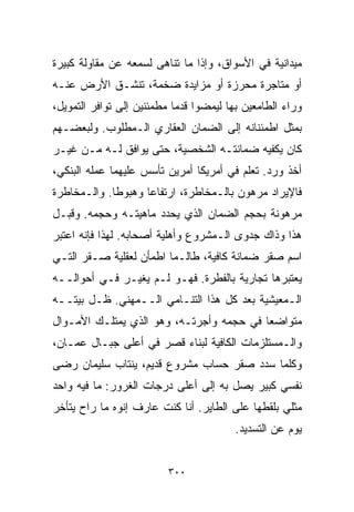 ‫ﻤﻴﺩﺍﻨﻴﺔ ﻓﻲ ﺍﻷﺴﻭﺍﻕ، ﻭﺇﺫﺍ ﻤﺎ ﺘﻨﺎﻫﻰ ﻟﺴﻤﻌﻪ ﻋﻥ ﻤﻘﺎﻭﻟﺔ ﻜﺒﻴﺭﺓ‬
‫ﺃﻭ ﻤﺘﺎﺠﺭﺓ ﻤﺤﺭﺯﺓ ﺃﻭ ﻤﺯﺍﻴﺩﺓ ﻀﺨﻤﺔ، ﺘﻨﺸـﻕ ﺍﻷﺭﺽ ﻋﻨـﻪ‬
‫ﻭﺭﺍﺀ ﺍﻟﻁﺎﻤﻌﻴﻥ ﺒﻬﺎ ﻟﻴﻤﻀﻭﺍ ﻗﺩﻤﺎ ﻤﻁﻤﺌﻨﻴﻥ ﺇﻟﻰ ﺘﻭﺍﻓﺭ ﺍﻟﺘﻤﻭﻴل،‬
                           ‫ﹰ‬
‫ﺒﻤﺜل ﺍﻁﻤﺌﻨﺎﻨﻪ ﺇﻟﻰ ﺍﻟﻀﻤﺎﻥ ﺍﻟﻌﻘﺎﺭﻱ ﺍﻟـﻤﻁﻠﻭﺏ. ﻭﻟﺒﻌﻀـﻬﻡ‬
‫ﻜﺎﻥ ﻴﻜﻔﻴﻪ ﻀﻤﺎﻨﺘـﻪ ﺍﻟﺸﺨﺼﻴﺔ، ﺤﺘﻰ ﻴﻭﺍﻓﻕ ﻟـﻪ ﻤـﻥ ﻏﻴـﺭ‬
‫ﺃﺨﺫ ﻭﺭﺩ. ﺘﻌﻠﻡ ﻓﻲ ﺃﻤﺭﻴﻜﺎ ﺃﻤﺭﻴﻥ ﺘﺄﺴﺱ ﻋﻠﻴﻬﻤﺎ ﻋﻤﻠﻪ ﺍﻟﺒﻨﻜﻲ،‬
‫ﻓﺎﻹﻴﺭﺍﺩ ﻤﺭﻫﻭﻥ ﺒﺎﻟـﻤﺨﺎﻁﺭﺓ، ﺍﺭﺘﻔﺎﻋﺎ ﻭﻫﺒﻭﻁﺎ. ﻭﺍﻟـﻤﺨﺎﻁﺭﺓ‬
            ‫ﹰ‬      ‫ﹰ‬
‫ﻤﺭﻫﻭﻨﺔ ﺒﺤﺠﻡ ﺍﻟﻀﻤﺎﻥ ﺍﻟﺫﻱ ﻴﺤﺩﺩ ﻤﺎﻫﻴﺘـﻪ ﻭﺤﺠﻤﻪ. ﻭﻗﺒـل‬
‫ﻫﺫﺍ ﻭﺫﺍﻙ ﺠﺩﻭﻯ ﺍﻟـﻤﺸﺭﻭﻉ ﻭﺃﻫﻠﻴﺔ ﺃﺼﺤﺎﺒﻪ. ﻟﻬﺫﺍ ﻓﺈﻨﻪ ﺍﻋﺘﺒﺭ‬
‫ﺍﺴﻡ ﺼﻘﺭ ﻀﻤﺎﻨﺔ ﻜﺎﻓﻴﺔ، ﻁﺎﻟـﻤﺎ ﺍﻁﻤﺄﻥ ﻟﻌﻘﻠﻴﺔ ﺼـﻘﺭ ﺍﻟﺘـﻲ‬
‫ﻴﻌﺘﺒﺭﻫﺎ ﺘﺠﺎﺭﻴﺔ ﺒﺎﻟﻔﻁﺭﺓ. ﻓﻬـﻭ ﻟـﻡ ﻴﻐﻴـﺭ ﻓـﻲ ﺃﺤﻭﺍﻟــﻪ‬
‫ﺍﻟـﻤﻌﻴﺸﻴﺔ ﺒﻌﺩ ﻜل ﻫﺫﺍ ﺍﻟﺘﻨـﺎﻤﻲ ﺍﻟــﻤﻬﻨﻲ. ﻅـل ﺒﻴﺘــﻪ‬
‫ﻤﺘﻭﺍﻀﻌﺎ ﻓﻲ ﺤﺠﻤﻪ ﻭﺃﺠﺭﺘـﻪ، ﻭﻫﻭ ﺍﻟﺫﻱ ﻴﻤﺘﻠـﻙ ﺍﻷﻤـﻭﺍل‬
                                         ‫ﹰ‬
‫ﻭﺍﻟـﻤﺴﺘﻠﺯﻤﺎﺕ ﺍﻟﻜﺎﻓﻴﺔ ﻟﺒﻨﺎﺀ ﻗﺼﺭ ﻓﻲ ﺃﻋﻠﻰ ﺠﺒـﺎل ﻋﻤـﺎﻥ،‬
‫ﻭﻜﻠﻤﺎ ﺴﺩﺩ ﺼﻘﺭ ﺤﺴﺎﺏ ﻤﺸﺭﻭﻉ ﻗﺩﻴﻡ، ﻴﻨﺘﺎﺏ ﺴﻠﻴﻤﺎﻥ ﺭﻀﻰ‬
‫ﻨﻔﺴﻲ ﻜﺒﻴﺭ ﻴﺼل ﺒﻪ ﺇﻟﻰ ﺃﻋﻠﻰ ﺩﺭﺠﺎﺕ ﺍﻟﻐﺭﻭﺭ: ﻤﺎ ﻓﻴﻪ ﻭﺍﺤﺩ‬
‫ﻤﺜﻠﻲ ﺒﻠﻘﻁﻬﺎ ﻋﻠﻰ ﺍﻟﻁﺎﻴﺭ. ﺃﻨﺎ ﻜﻨﺕ ﻋﺎﺭﻑ ﺇ ﹼﻭﻩ ﻤﺎ ﺭﺍﺡ ﻴﺘﺄﺨﺭ‬
               ‫ﻨ‬
                                         ‫ﻴﻭﻡ ﻋﻥ ﺍﻟﺘﺴﺩﻴﺩ.‬


                          ‫٠٠٣‬
 