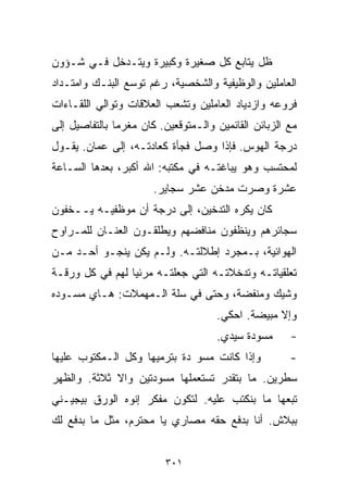 ‫ﻅل ﻴﺘﺎﺒﻊ ﻜل ﺼﻐﻴﺭﺓ ﻭﻜﺒﻴﺭﺓ ﻭﻴﺘـﺩﺨل ﻓـﻲ ﺸـﺅﻭﻥ‬
‫ﺍﻟﻌﺎﻤﻠﻴﻥ ﻭﺍﻟﻭﻅﻴﻔﻴﺔ ﻭﺍﻟﺸﺨﺼﻴﺔ، ﺭﻏﻡ ﺘﻭﺴﻊ ﺍﻟﺒﻨـﻙ ﻭﺍﻤﺘـﺩﺍﺩ‬
‫ﻓﺭﻭﻋﻪ ﻭﺍﺯﺩﻴﺎﺩ ﺍﻟﻌﺎﻤﻠﻴﻥ ﻭﺘﺸﻌﺏ ﺍﻟﻌﻼﻗﺎﺕ ﻭﺘﻭﺍﻟﻲ ﺍﻟﻠﻘـﺎﺀﺍﺕ‬
‫ﻤﻊ ﺍﻟﺯﺒﺎﺌﻥ ﺍﻟﻘﺎﺌﻤﻴﻥ ﻭﺍﻟـﻤﺘﻭﻗﻌﻴﻥ. ﻜﺎﻥ ﻤﻐﺭﻤﺎ ﺒﺎﻟﺘﻔﺎﺼﻴل ﺇﻟﻰ‬
              ‫ﹰ‬
‫ﺩﺭﺠﺔ ﺍﻟﻬﻭﺱ. ﻓﺈﺫﺍ ﻭﺼل ﻓﺠﺄﺓ ﻜﻌﺎﺩﺘـﻪ، ﺇﻟﻰ ﻋﻤﺎﻥ. ﻴﻘـﻭل‬
‫ﻟﻤﺤﺘﺴﺏ ﻭﻫﻭ ﻴﺒﺎﻏﺘـﻪ ﻓﻲ ﻤﻜﺘﺒﻪ: ﺍﷲ ﺃﻜﺒﺭ، ﺒﻌﺩﻫﺎ ﺍﻟﺴـﺎﻋﺔ‬
                       ‫ﻋﺸﺭﺓ ﻭﺼﺭﺕ ﻤﺩﺨﻥ ﻋﺸﺭ ﺴﺠﺎﻴﺭ.‬
‫ﻜﺎﻥ ﻴﻜﺭﻩ ﺍﻟﺘﺩﺨﻴﻥ، ﺇﻟﻰ ﺩﺭﺠﺔ ﺃﻥ ﻤﻭﻅﻔﻴـﻪ ﻴــﺨﻔﻭﻥ‬
‫ﺴﺠﺎﺌﺭﻫﻡ ﻭﻴﻨﻅﻔﻭﻥ ﻤﻨﺎﻓﻀﻬﻡ ﻭﻴﻁﻠﻘـﻭﻥ ﺍﻟﻌﻨـﺎﻥ ﻟﻠﻤـﺭﺍﻭﺡ‬
‫ﺍﻟﻬﻭﺍﺌﻴﺔ، ﺒـﻤﺠﺭﺩ ﺇﻁﻼﻟﺘـﻪ. ﻭﻟـﻡ ﻴﻜﻥ ﻴﻨﺠـﻭ ﺃﺤـﺩ ﻤـﻥ‬
‫ﺘﻌﻠﻘﻴﺎﺘـﻪ ﻭﺘﺩﺨﻼﺘـﻪ ﺍﻟﺘﻲ ﺠﻌﻠﺘـﻪ ﻤﺭﺌﻴﺎ ﻟﻬﻡ ﻓﻲ ﻜل ﻭﺭﻗـﺔ‬
                ‫ﹰ‬
‫ﻭﺸﻴﻙ ﻭﻤﻨﻔﻀﺔ، ﻭﺤﺘﻰ ﻓﻲ ﺴﻠﺔ ﺍﻟـﻤﻬﻤﻼﺕ: ﻫـﺎﻱ ﻤﺴـ ‪‬ﺩﻩ‬
  ‫ﻭ‬
                                     ‫ﻭﺇﻻ ﻤﺒﻴﻀﺔ. ﺍﺤﻜﻲ.‬
                                     ‫ﻤﺴﻭﺩﺓ ﺴﻴﺩﻱ.‬      ‫-‬
‫ﻭﺇﺫﺍ ﻜﺎﻨﺕ ﻤﺴﻭ ﺩﺓ ﺒﺘﺭﻤﻴﻬﺎ ﻭﻜل ﺍﻟـﻤﻜﺘﻭﺏ ﻋﻠﻴﻬﺎ‬
                              ‫‪‬‬                       ‫-‬
‫ﺴﻁﺭﻴﻥ. ﻤﺎ ﺒﺘﻘﺩﺭ ﺘﺴﺘﻌﻤﻠﻬﺎ ﻤﺴﻭﺩﺘﻴﻥ ﻭﺍﻻ ﺜﻼﺜﺔ. ﻭﺍﻟﻅﻬﺭ‬
‫ﺘﺒﻌﻬﺎ ﻤﺎ ﺒﻨﻜﺘﺏ ﻋﻠﻴﻪ. ﻟﺘﻜﻭﻥ ﻤﻔﻜﺭ ﺇﻨﻭﻩ ﺍﻟﻭﺭﻕ ﺒﻴﺠﻴـﻨﻲ‬
‫ﺒﺒﻼﺵ. ﺃﻨﺎ ﺒﺩﻓﻊ ﺤﻘﻪ ﻤﺼﺎﺭﻱ ﻴﺎ ﻤﺤﺘﺭﻡ، ﻤﺜل ﻤﺎ ﺒﺩﻓﻊ ﻟﻙ‬


                          ‫١٠٣‬
 