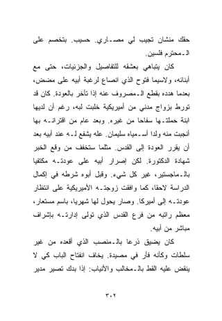 ‫ﺤﻘﻙ ﻤﻨﺸﺎﻥ ﺘﺠﻴﺏ ﻟﻲ ﻤﺼـﺎﺭﻱ. ﺤﺴﻴﺏ. ﺒﺘﺨﺼﻡ ﻋﻠﻰ‬
                                        ‫ﺍﻟـﻤﺤﺘﺭﻡ ﻓﻠﺴﻴﻥ.‬
‫ﻜﺎﻥ ﻴﺘﺒﺎﻫﻲ ﺒﻌﺸﻘﻪ ﻟﻠﺘﻔﺎﺼﻴل ﻭﺍﻟﺠﺯﺌﻴﺎﺕ، ﺤﺘﻰ ﻤﻊ‬
‫ﺃﺒﻨﺎﺌﻪ، ﻭﻻﺴﻴﻤﺎ ﻓﺘﻭﺡ ﺍﻟﺫﻱ ﺍﻨﺼﺎﻉ ﻟﺭﻏﺒﺔ ﺃﺒﻴﻪ ﻋﻠﻰ ﻤﻀﺽ،‬
‫ﺒﻌﺩﻤﺎ ﻫﺩﺩﻩ ﺒﻘﻁﻊ ﺍﻟـﻤﺼﺭﻭﻑ ﻋﻨﻪ ﺇﺫﺍ ﺘﺄﺨﺭ ﺒﺎﻟﻌﻭﺩﺓ. ﻜﺎﻥ ﻗﺩ‬
‫ﺘﻭﺭﻁ ﺒﺯﻭﺍﺝ ﻤﺩﻨﻲ ﻤﻥ ﺃﻤﻴﺭﻴﻜﻴﺔ ﺨﻠﺒﺕ ﻟﺒﻪ، ﺭﻏﻡ ﺃﻥ ﻟﺩﻴﻬﺎ‬
‫ﺍﺒﻨﺔ ﺤﻤﻠﺘـﻬﺎ ﺴﻔﺎﺤﺎ ﻤﻥ ﻏﻴﺭﻩ. ﻭﺒﻌﺩ ﻋﺎﻡ ﻤﻥ ﺍﻗﺘﺭﺍﻨـﻪ ﺒﻬﺎ‬
                                  ‫ﹰ‬
‫ﺃﻨﺠﺒﺕ ﻤﻨﻪ ﻭﻟﺩﺍ ﺃﺴـﻤﻴﺎﻩ ﺴﻠﻴﻤﺎﻥ. ﻋﹼﻪ ﻴﺸﻔﻊ ﻟـﻪ ﻋﻨﺩ ﺃﺒﻴﻪ ﺒﻌﺩ‬
                       ‫ﻠ‬                  ‫ﹰ‬
‫ﺃﻥ ﻴﻘﺭﺭ ﺍﻟﻌﻭﺩﺓ ﺇﻟﻰ ﺍﻟﻘﺩﺱ. ﻤﺜﻠﻤﺎ ﺴﺘﺨﻔﻑ ﻤﻥ ﻭﻗﻊ ﺍﻟﺨﺒﺭ‬
‫ﺸﻬﺎﺩﺓ ﺍﻟﺩﻜﺘﻭﺭﺓ. ﻟﻜﻥ ﺇﺼﺭﺍﺭ ﺃﺒﻴﻪ ﻋﻠﻰ ﻋﻭﺩﺘـﻪ ﻤﻜﺘﻔﻴﺎ‬
‫ﹰ‬
‫ﺒﺎﻟـﻤﺎﺠﺴﺘﻴﺭ، ﻏﻴﺭ ﻜل ﺸﻲﺀ. ﻭﻗﺒل ﺃﺒﻭﻩ ﺸﺭﻁﻪ ﻓﻲ ﺇﻜﻤﺎل‬
‫ﺍﻟﺩﺭﺍﺴﺔ ﻻﺤﻘﹰ، ﻜﻤﺎ ﻭﺍﻓﻘﺕ ﺯﻭﺠﺘـﻪ ﺍﻷﻤﻴﺭﻴﻜﻴﺔ ﻋﻠﻰ ﺍﻨﺘﻅﺎﺭ‬
                                       ‫ﺎ‬
‫ﻋﻭﺩﺘـﻪ ﺇﻟﻰ ﺃﻤﻴﺭﻜﺎ. ﻭﺼﺎﺭ ﻴﺤﻭل ﻟﻬﺎ ﺸﻬﺭﻴﹰ، ﺒﺎﺴﻡ ﻤﺴﺘﻌﺎﺭ،‬
              ‫ﺎ‬
‫ﻤﻌﻅﻡ ﺭﺍﺘﺒﻪ ﻤﻥ ﻓﺭﻉ ﺍﻟﻘﺩﺱ ﺍﻟﺫﻱ ﺘﻭﻟﻰ ﺇﺩﺍﺭﺘـﻪ ﺒﺈﺸﺭﺍﻑ‬
                                         ‫ﻤﺒﺎﺸﺭ ﻤﻥ ﺃﺒﻴﻪ.‬
‫ﻜﺎﻥ ﻴﻀﻴﻕ ﺫﺭﻋﺎ ﺒﺎﻟـﻤﻨﺼﺏ ﺍﻟﺫﻱ ﺃﻗﻌﺩﻩ ﻤﻥ ﻏﻴﺭ‬
                           ‫ﹰ‬
‫ﺴﻠﻁﺎﺕ ﻭﻜﺄﻨﻪ ﻓﺄﺭ ﻓﻲ ﻤﺼﻴﺩﺓ. ﻴﺨﺎﻑ ﺍﻨﻔﺘﺎﺡ ﺍﻟﺒﺎﺏ ﻜﻲ ﻻ‬
‫ﻴﻨﻘﺽ ﻋﻠﻴﻪ ﺍﻟﻘﻁ ﺒﺎﻟـﻤﺨﺎﻟﺏ ﻭﺍﻷﻨﻴﺎﺏ: ﺇﺫﺍ ﺒﺩﻙ ﺘﺼﻴﺭ ﻤﺩﻴﺭ‬


                         ‫٢٠٣‬
 