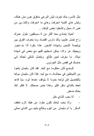 ‫ﻤﺜل ﺍﻟﻨﺎﺱ، ﺒﺩﻙ ﺘﻌﺭﻑ ﻟﻴﺵ ﺍﻟﺒﺭﻏﻲ ﻤﺩﻗﻭﻕ ﻫﻭﻥ ﻤﺵ ﻫﻨﺎﻙ،‬
‫ﻭﻟﻴﺵ ﻫﺎﻱ ﺍﻟﻠﻤﺒﺔ ﺍﻨﺤﺭﻗﺕ ﻭﻫﺎﻱ ﻤﺎ ﺍﻨﺤﺭﻗﺕ ﻭﺍﻟﺘﻨﺘـﻴﻥ ﻤﻥ‬
                    ‫ﻨﻔﺱ ﺍﻟـﻤﺤل ﻭﺍﺘﺸﻐﻠﻭﺍ ﺒﻨﻔﺱ ﺍﻟﻭﻗﺕ...‬
‫ﺃﺤﻴﺎﻨﺎ ﻴﺘﻤﺎﺩﻯ ﻤﻌﻪ ﺃﻜﺜﺭ ﻤﻥ ﺍﻟـﻤﻭﻅﻔﻴﻥ: ﻁﻭل ﻋﻤﺭﻙ‬
                                       ‫ﹰ‬
‫ﺭﺍﺡ ﺘﻀل ﻏﺸﻴﻡ، ﻭﻟﻙ ﺩﺍﺭﺱ ﺍﻗﺘﺼﺎﺩ ﻭﻤﺎ ﺒﺘﻌﺭﻑ ﺍﻟﻔﺭﻕ ﺒﻴﻥ‬
‫ﺒﻭﻟﻴﺼﺔ ﺍﻟﺸﺤﻥ ﻭﺸﻬﺎﺩﺓ ﺍﻟﺸﺤﻥ. ﻫﺎﺩﺍ ﺒﻜﺭﺓ ﺃﺫﺍ ﺒﺘـﺘﺠﻭﺯ‬
‫ﻭﺒﻴﺠﻴﻙ ﻋﺭ ﻭﻻﺩ، ﻴﻤﻜﻥ ﺘﺴﺠﻠﻬﻡ ﻜﻠﻬﻡ ﻤﻊ ﺒﻌﺽ ﻓﻲ ﺸﻬﺎﺩﺓ‬
‫ﻤﻴﻼﺩ. ﻤﺎ ﺒﻌﺭﻑ ﻟﻤﻴﻥ ﻁﺎﻟﻊ. ﻭﺒﺘﻀل ﺘﺸﻜﻲ ﻟﺠﺩﻙ ﺇﻨﻲ‬
                          ‫ﺤﺎﺒﺴﻙ ﻓﻲ ﻗﻔﺹ ﻤﺜل ﺍﻟﺠﺭﺩﻭﻥ.‬
‫ﺍﻟﻭﻀﻊ ﻜﺎﻥ ﻤﻌﻜﻭﺴﺎ ﻤﻊ ﺍﻟﺠﺩ. ﻓﻘﺩ ﻜﺎﻥ ﺴﻠﻴﻤﺎﻥ ﻴﺘﻌﻭﺫ‬
                              ‫ﹰ‬
‫ﻤﻥ ﺍﻟﺸﻴﺎﻁﻴﻥ ﻓﻲ ﻤﺠﺎﻟﺴﺎﺘـﻪ ﻤﻊ ﺃﺒﻴﻪ. ﻓﺈﺫﺍ ﻜﺎﻥ ﺴﻠﻴﻤﺎﻥ ﻤﻭﻟﻌﺎ‬
‫ﹰ‬
‫ﺒﺎﻟﺘﻔﺎﺼﻴل ﻓﺈﻥ ﻟﻭﻟﻌﻪ ﺤﺩﻭﺩﺍ ﻻ ﻴﺘﻭﻗﻑ ﻋﻨﺩﻫﺎ ﺃﺒﻭﻩ: ﻴﺎﺒﺎ ﻗﺎﻋﺩ‬
                              ‫ﹰ‬
‫ﺘﺤﻁ ﺒﺎﻟﺸﺎﻱ ﺴﻜﺭ ﻜﺜﻴﺭ ﻭﻫﺎﺩﺍ ﺒﻀﺭ ﺼﺤﺘﻙ. ﻻ ﺘﻔﻜﺭ ﺇﻨﻙ‬
                                           ‫ﺒﻌﺩﻙ ﺼﻐﻴﺭ.‬
                               ‫ﺃﻨﺎ ﺒﺤﺏ ﺍﻟﺸﺎﻱ ﺤﻠﻭ.‬    ‫-‬
‫ﻭﺃﻨﺎ ﺒﺤﺏ ﺃﻴﺎﻤﻙ ﺘﻜﻭﻥ ﺤﻠﻭﺓ. ﻤﻥ ﻫﻴﻙ ﻻﺯﻡ ﺘﺨﻔﻑ‬            ‫-‬
‫ﺍﻟﺴﻜﺭ. ﻴﺎ ﺃﻡ ﺴﻠﻴﻤﺎﻥ. ﻤﻥ ﺍﻟﻴﻭﻡ ﻭﻁﺎﻟﻊ ﺒﺘﺠﻴـﺒﻲ ﺍﻟﺸﺎﻱ ﻤﺤﻠﻰ‬



                         ‫٣٠٣‬
 