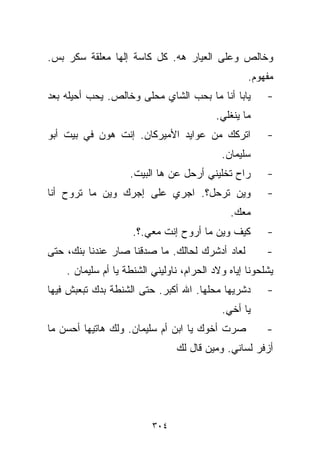‫ﻭﺨﺎﻟﺹ ﻭﻋﻠﻰ ﺍﻟﻌﻴﺎﺭ ﻫﻪ. ﻜل ﻜﺎﺴﺔ ﺇﻟﻬﺎ ﻤﻌﻠﻘﺔ ﺴﻜﺭ ﺒﺱ.‬
                                                   ‫ﻤﻔﻬﻭﻡ.‬
‫ﻴﺎﺒﺎ ﺃﻨﺎ ﻤﺎ ﺒﺤﺏ ﺍﻟﺸﺎﻱ ﻤﺤﻠﻰ ﻭﺨﺎﻟﺹ. ﻴﺤﺏ ﺃﺤﻴﻠﻪ ﺒﻌﺩ‬         ‫-‬
                                           ‫ﻤﺎ ﻴﻨﻐﻠﻲ.‬
‫ﺍﺘﺭﻜﻙ ﻤﻥ ﻋﻭﺍﻴﺩ ﺍﻷﻤﻴﺭﻜﺎﻥ. ﺇﻨﺕ ﻫﻭﻥ ﻓﻲ ﺒﻴﺕ ﺃﺒﻭ‬             ‫-‬
                                            ‫ﺴﻠﻴﻤﺎﻥ.‬
                    ‫ﺭﺍﺡ ﺘﺨﻠﻴﻨﻲ ﺃﺭﺤل ﻋﻥ ﻫﺎ ﺍﻟﺒﻴﺕ.‬        ‫-‬
‫ﻭﻴﻥ ﺘﺭﺤل؟. ﺍﺠﺭﻱ ﻋﻠﻰ ﺇﺠﺭﻙ ﻭﻴﻥ ﻤﺎ ﺘﺭﻭﺡ ﺃﻨﺎ‬                ‫-‬
                                              ‫ﻤﻌﻙ.‬
                     ‫ﻜﻴﻑ ﻭﻴﻥ ﻤﺎ ﺃﺭﻭﺡ ﺇﻨﺕ ﻤﻌﻲ.؟.‬         ‫-‬
‫ﻟﻌﺎﺩ ﺃﺩﺸﺭﻙ ﻟﺤﺎﻟﻙ. ﻤﺎ ﺼﺩﻗﻨﺎ ﺼﺎﺭ ﻋﻨﺩﻨﺎ ﺒﻨﻙ، ﺤﺘﻰ‬           ‫-‬
    ‫ﻴﺸﻠﺤﻭﻨﺎ ﺇﻴﺎﻩ ﻭﻻﺩ ﺍﻟﺤﺭﺍﻡ، ﻨﺎﻭﻟﻴﻨﻲ ﺍﻟﺸﻨﻁﺔ ﻴﺎ ﺃﻡ ﺴﻠﻴﻤﺎﻥ .‬
‫ﺩﺸﺭﻴﻬﺎ ﻤﺤﻠﻬﺎ. ﺍﷲ ﺃﻜﺒﺭ. ﺤﺘﻰ ﺍﻟﺸﻨﻁﺔ ﺒﺩﻙ ﺘﺒﻌﺒﺵ ﻓﻴﻬﺎ‬        ‫-‬
                                            ‫ﻴﺎ ﺃﺨﻲ.‬
‫ﺼﺭﺕ ﺃﺨﻭﻙ ﻴﺎ ﺍﺒﻥ ﺃﻡ ﺴﻠﻴﻤﺎﻥ. ﻭﻟﻙ ﻫﺎﺘﻴﻬﺎ ﺃﺤﺴﻥ ﻤﺎ‬           ‫-‬
                                ‫ﺃﺯﻓﺭ ﻟﺴﺎﻨﻲ. ﻭﻤﻴﻥ ﻗﺎل ﻟﻙ‬




                          ‫٤٠٣‬
 