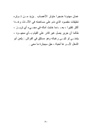 ‫ﻋﻤﺎﻥ ﻤﻬﺩﻭﺩﺍ ﻀﺠﺭﺍ ﻤﺘﻭﺘﺭ ﺍﻷﻋﺼﺎﺏ . ﻴﺯﻴﺩ ﻤـﻥ ﺘـﻭﺘﺭﻩ‬
                               ‫ﹰ‬    ‫ﹰ‬
‫ﺘﻌﻠﻴﻘﺎﺕ ﻤﻘﺼﻭﺩ ﺍﻟﺫﻱ ﻨﺩﻡ ﻋﻠﻰ ﻤﺴﺎﻫﻤﺘﻪ ﻓﻲ ﺍﻷﺜـﺎﺙ ﻭﻏـﺩﺍ‬
‫ﺃﻜﺜﺭ ﺘﻘﺘﻴﺭﺍ ، ﺒﻌــﺩﻤﺎ ﺨﺎﺒﺕ ﺁﻤﺎﻟﻪ ﻓﻲ ﻤﺠـﻲﺀ ﺃﻱ ﺘﺭﻴـﺯ ،‬
                                         ‫ﹰ‬
‫ﻁﺎﻟﻤﺎ ﺃﻥ ﺠﺭﻴﺭ ﻴﺼل ﻏﻴﺭ ﻗﺎﺩﺭ ﻋﻠﻰ ﺍﻟﻘﻴﺎﻡ ﺒـﺄﻱ ﻤﺠﻬـﻭﺩ ،‬
‫ﻴﺘﻤﻨـﻲ ﻟﻭ ﺘﻠﺒـﻰ ﺭﻏﺒﺎﺘﻪ ﻭﻫﻭ ﻤﺴﺘﻠﻕ ﻓﻲ ﺍﻟﻔﺭﺍﺵ : ﻴﻠﻌﻥ ﺃﺒﻭ‬
                     ‫ٍ‬
            ‫ﺍﻟﺸﻐل ﻷﺒـﻭ ﻫﺎ ﻟﺤﻴﺎﺓ ، ﺤﻕ ﺴﻴﺠﺎﺭﺓ ﻤﺎ ﻤﻌﻲ .‬




                         ‫٠٥‬
 