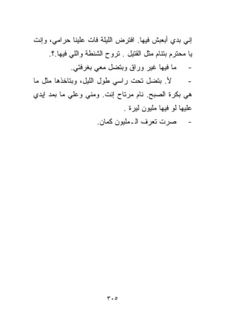 ‫ﺇﻨﻲ ﺒﺩﻱ ﺃﺒﻌﺒﺵ ﻓﻴﻬﺎ. ﺍﻓﺘﺭﺽ ﺍﻟﻠﻴﻠﺔ ﻓﺎﺕ ﻋﻠﻴﻨﺎ ﺤﺭﺍﻤﻲ، ﻭﺇﻨﺕ‬
     ‫ﻴﺎ ﻤﺤﺘﺭﻡ ﺒﺘﻨﺎﻡ ﻤﺜل ﺍﻟﻘﺘﻴل . ﺘﺭﻭﺡ ﺍﻟﺸﻨﻁﺔ ﻭﺍﻟﻠﻲ ﻓﻴﻬﺎ.؟.‬
             ‫ﻤﺎ ﻓﻴﻬﺎ ﻏﻴﺭ ﻭﺭﺍﻕ ﻭﺒﺘﻀل ﻤﻌﻲ ﺒﻐﺭﻓﺘﻲ.‬         ‫-‬
‫ﻷ. ﺒﺘﻀل ﺘﺤﺕ ﺭﺍﺴﻲ ﻁﻭل ﺍﻟﻠﻴل، ﻭﺒﺘﺎﺨﺫﻫﺎ ﻤﺜل ﻤﺎ‬             ‫-‬
‫ﻫﻲ ﺒﻜﺭﺓ ﺍﻟﺼﺒﺢ. ﻨﺎﻡ ﻤﺭﺘﺎﺡ ﺇﻨﺕ. ﻭﻤﻨﻲ ﻭﻋﹼﻲ ﻤﺎ ﺒﻤﺩ ﺇﻴﺩﻱ‬
             ‫ﻠ‬
                                ‫ﻋﻠﻴﻬﺎ ﻟﻭ ﻓﻴﻬﺎ ﻤﻠﻴﻭﻥ ﻟﻴﺭﺓ .‬
                      ‫ﺼﺭﺕ ﺘﻌﺭﻑ ﺍﻟـﻤﻠﻴﻭﻥ ﻜﻤﺎﻥ.‬           ‫-‬




                          ‫٥٠٣‬
 