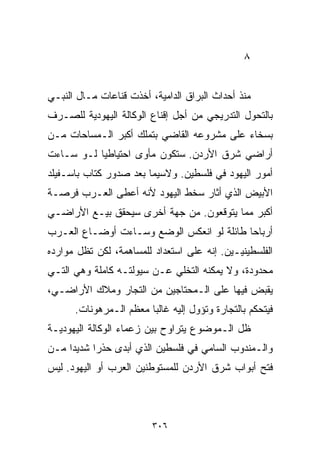 ‫٨‬


‫ﻤﻨﺫ ﺃﺤﺩﺍﺙ ﺍﻟﺒﺭﺍﻕ ﺍﻟﺩﺍﻤﻴﺔ، ﺃﺨﺫﺕ ﻗﻨﺎﻋﺎﺕ ﻤـﺎل ﺍﻟﻨﺒـﻲ‬
‫ﺒﺎﻟﺘﺤﻭل ﺍﻟﺘﺩﺭﻴﺠﻲ ﻤﻥ ﺃﺠل ﺇﻗﻨﺎﻉ ﺍﻟﻭﻜﺎﻟﺔ ﺍﻟﻴﻬﻭﺩﻴﺔ ﻟﻠﺼـﺭﻑ‬
‫ﺒﺴﺨﺎﺀ ﻋﻠﻰ ﻤﺸﺭﻭﻋﻪ ﺍﻟﻘﺎﻀﻲ ﺒﺘﻤﻠﻙ ﺃﻜﺒﺭ ﺍﻟـﻤﺴﺎﺤﺎﺕ ﻤـﻥ‬
‫ﺃﺭﺍﻀﻲ ﺸﺭﻕ ﺍﻷﺭﺩﻥ. ﺴﺘﻜﻭﻥ ﻤﺄﻭﻯ ﺍﺤﺘﻴﺎﻁﻴﺎ ﻟـﻭ ﺴـﺎﺀﺕ‬
          ‫ﹰ‬
‫ﺃﻤﻭﺭ ﺍﻟﻴﻬﻭﺩ ﻓﻲ ﻓﻠﺴﻁﻴﻥ. ﻭﻻﺴﻴﻤﺎ ﺒﻌﺩ ﺼﺩﻭﺭ ﻜﺘﺎﺏ ﺒﺎﺴـﻔﻴﻠﺩ‬
‫ﺍﻷﺒﻴﺽ ﺍﻟﺫﻱ ﺃﺜﺎﺭ ﺴﺨﻁ ﺍﻟﻴﻬﻭﺩ ﻷﻨﻪ ﺃﻋﻁﻰ ﺍﻟﻌـﺭﺏ ﻓﺭﺼـﺔ‬
‫ﺃﻜﺒﺭ ﻤﻤﺎ ﻴﺘﻭﻗﻌﻭﻥ. ﻤﻥ ﺠﻬﺔ ﺃﺨﺭﻯ ﺴﻴﺤﻘﻕ ﺒﻴـﻊ ﺍﻷﺭﺍﻀـﻲ‬
‫ﺃﺭﺒﺎﺤﺎ ﻁﺎﺌﻠﺔ ﻟﻭ ﺍﻨﻌﻜﺱ ﺍﻟﻭﻀﻊ ﻭﺴـﺎﺀﺕ ﺃﻭﻀـﺎﻉ ﺍﻟﻌـﺭﺏ‬
                                          ‫ﹰ‬
‫ﺍﻟﻔﻠﺴﻁﻴﻨﻴـﻴﻥ. ﺇﻨﻪ ﻋﻠﻰ ﺍﺴﺘﻌﺩﺍﺩ ﻟﻠﻤﺴﺎﻫﻤﺔ، ﻟﻜﻥ ﺘﻅل ﻤﻭﺍﺭﺩﻩ‬
‫ﻤﺤﺩﻭﺩﺓ، ﻭﻻ ﻴﻤﻜﻨﻪ ﺍﻟﺘﺨﻠﻲ ﻋـﻥ ﺴﻴﻭﻟﺘـﻪ ﻜﺎﻤﻠﺔ ﻭﻫﻲ ﺍﻟﺘـﻲ‬
‫ﻴﻘﺒﺽ ﻓﻴﻬﺎ ﻋﻠﻰ ﺍﻟـﻤﺤﺘﺎﺠﻴﻥ ﻤﻥ ﺍﻟﺘﺠﺎﺭ ﻭﻤﻼﻙ ﺍﻷﺭﺍﻀـﻲ،‬
      ‫ﻓﻴﺘﺤﻜﻡ ﺒﺎﻟﺘﺠﺎﺭﺓ ﻭﺘﺅﻭل ﺇﻟﻴﻪ ﻏﺎﻟﺒﺎ ﻤﻌﻅﻡ ﺍﻟـﻤﺭﻫﻭﻨﺎﺕ.‬
                       ‫ﹰ‬
‫ﻅل ﺍﻟـﻤﻭﻀﻭﻉ ﻴﺘﺭﺍﻭﺡ ﺒﻴﻥ ﺯﻋﻤﺎﺀ ﺍﻟﻭﻜﺎﻟﺔ ﺍﻟﻴﻬﻭﺩﻴـﺔ‬
‫ﻭﺍﻟـﻤﻨﺩﻭﺏ ﺍﻟﺴﺎﻤﻲ ﻓﻲ ﻓﻠﺴﻁﻴﻥ ﺍﻟﺫﻱ ﺃﺒﺩﻯ ﺤﺫﺭﺍ ﺸﺩﻴﺩﺍ ﻤـﻥ‬
    ‫ﹰ‬     ‫ﹰ‬
‫ﻓﺘﺢ ﺃﺒﻭﺍﺏ ﺸﺭﻕ ﺍﻷﺭﺩﻥ ﻟﻠﻤﺴﺘﻭﻁﻨﻴﻥ ﺍﻟﻌﺭﺏ ﺃﻭ ﺍﻟﻴﻬﻭﺩ. ﻟﻴﺱ‬



                         ‫٦٠٣‬
 