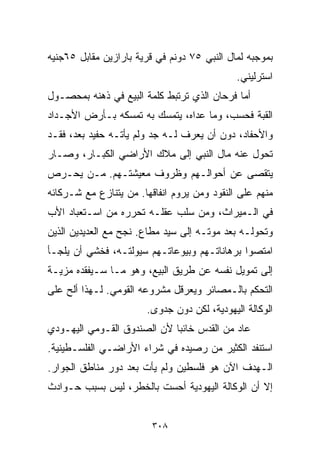 ‫ﺒﻤﻭﺠﺒﻪ ﻟﻤﺎل ﺍﻟﻨﺒﻲ ٥٧ ﺩﻭﻨﻡ ﻓﻲ ﻗﺭﻴﺔ ﺒﺎﺭﺍﺯﻴﻥ ﻤﻘﺎﺒل ٥٦ﺠﻨﻴﻪ‬
                                             ‫ﺍﺴﺘﺭﻟﻴﻨﻲ.‬
‫ﺃﻤﺎ ﻓﺭﺤﺎﻥ ﺍﻟﺫﻱ ﺘﺭﺘﺒﻁ ﻜﻠﻤﺔ ﺍﻟﺒﻴﻊ ﻓﻲ ﺫﻫﻨﻪ ﺒﻤﺤﺼـﻭل‬
‫ﺍﻟﻘﺒﺔ ﻓﺤﺴﺏ، ﻭﻤﺎ ﻋﺩﺍﻩ، ﻴﺘﻤﺴﻙ ﺒﻪ ﺘﻤﺴﻜﻪ ﺒـﺄﺭﺽ ﺍﻷﺠـﺩﺍﺩ‬
‫ﻭﺍﻷﺤﻔﺎﺩ، ﺩﻭﻥ ﺃﻥ ﻴﻌﺭﻑ ﻟـﻪ ﺠﺩ ﻭﻟﻡ ﻴﺄﺘـﻪ ﺤﻔﻴﺩ ﺒﻌﺩ، ﻓﻘـﺩ‬
‫ﺘﺤﻭل ﻋﻨﻪ ﻤﺎل ﺍﻟﻨﺒﻲ ﺇﻟﻰ ﻤﻼﻙ ﺍﻷﺭﺍﻀﻲ ﺍﻟﻜﺒـﺎﺭ، ﻭﺼـﺎﺭ‬
‫ﻴﺘﻘﺼﻰ ﻋﻥ ﺃﺤﻭﺍﻟـﻬﻡ ﻭﻅﺭﻭﻑ ﻤﻌﻴﺸﺘـﻬﻡ. ﻤـﻥ ﻴﺤـﺭﺹ‬
‫ﻤﻨﻬﻡ ﻋﻠﻰ ﺍﻟﻨﻘﻭﺩ ﻭﻤﻥ ﻴﺭﻭﻡ ﺍﻨﻔﺎﻗﻬﺎ. ﻤﻥ ﻴﺘﻨﺎﺯﻉ ﻤﻊ ﺸـﺭﻜﺎﺌﻪ‬
‫ﻓﻲ ﺍﻟـﻤﻴﺭﺍﺙ، ﻭﻤﻥ ﺴﻠﺏ ﻋﻘﻠـﻪ ﺘﺤﺭﺭﻩ ﻤﻥ ﺍﺴـﺘﻌﺒﺎﺩ ﺍﻷﺏ‬
‫ﻭﺘﺤﻭﻟـﻪ ﺒﻌﺩ ﻤﻭﺘـﻪ ﺇﻟﻰ ﺴﻴﺩ ﻤﻁﺎﻉ. ﻨﺠﺢ ﻤﻊ ﺍﻟﻌﺩﻴﺩﻴﻥ ﺍﻟﺫﻴﻥ‬
‫ﺍﻤﺘﺼﻭﺍ ﺒﺭﻫﺎﻨﺎﺘـﻬﻡ ﻭﺒﻴﻭﻋﺎﺘـﻬﻡ ﺴﻴﻭﻟﺘـﻪ، ﻓﺨﺸﻲ ﺃﻥ ﻴﻠﺠـﺄ‬
‫ﺇﻟﻰ ﺘﻤﻭﻴل ﻨﻔﺴﻪ ﻋﻥ ﻁﺭﻴﻕ ﺍﻟﺒﻴﻊ، ﻭﻫﻭ ﻤـﺎ ﺴـﻴﻔﻘﺩﻩ ﻤﺯﻴـﺔ‬
‫ﺍﻟﺘﺤﻜﻡ ﺒﺎﻟـﻤﺼﺎﺌﺭ ﻭﻴﻌﺭﻗل ﻤﺸﺭﻭﻋﻪ ﺍﻟﻘﻭﻤﻲ. ﻟـﻬﺫﺍ ﺃﻟﺢ ﻋﻠﻰ‬
                       ‫ﺍﻟﻭﻜﺎﻟﺔ ﺍﻟﻴﻬﻭﺩﻴﺔ، ﻟﻜﻥ ﺩﻭﻥ ﺠﺩﻭﻯ.‬
‫ﻋﺎﺩ ﻤﻥ ﺍﻟﻘﺩﺱ ﺨﺎﺌﺒﺎ ﻷﻥ ﺍﻟﺼﻨﺩﻭﻕ ﺍﻟﻘـﻭﻤﻲ ﺍﻟﻴﻬـﻭﺩﻱ‬
                            ‫ﹰ‬
‫ﺍﺴﺘﻨﻔﺩ ﺍﻟﻜﺜﻴﺭ ﻤﻥ ﺭﺼﻴﺩﻩ ﻓﻲ ﺸﺭﺍﺀ ﺍﻷﺭﺍﻀـﻲ ﺍﻟﻔﻠﺴـﻁﻴﻨﻴﺔ.‬
‫ﺍﻟـﻬﺩﻑ ﺍﻵﻥ ﻫﻭ ﻓﻠﺴﻁﻴﻥ ﻭﻟﻡ ﻴﺄﺕ ﺒﻌﺩ ﺩﻭﺭ ﻤﻨﺎﻁﻕ ﺍﻟﺠﻭﺍﺭ.‬
‫ﺇﻻ ﺃﻥ ﺍﻟﻭﻜﺎﻟﺔ ﺍﻟﻴﻬﻭﺩﻴﺔ ﺃﺤﺴﺕ ﺒﺎﻟﺨﻁﺭ، ﻟﻴﺱ ﺒﺴﺒﺏ ﺤـﻭﺍﺩﺙ‬


                         ‫٨٠٣‬
 