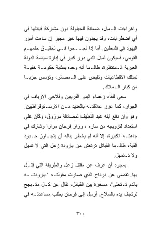 ‫ﻭﺍﻏﺭﺍﺀﺍﺕ ﺍﻟـﻤﺎل، ﻀﻤﺎﻨﺔ ﻟﻠﺤﻴﻠﻭﻟﺔ ﺩﻭﻥ ﻤﺸﺎﺭﻜﺔ ﻗﺒﺎﺌﻠﻬﺎ ﻓﻲ‬
‫ﺃﻱ ﺍﻀﻁﺭﺍﺒﺎﺕ، ﻭﻗﺩ ﻴﺠﺩﻭﻥ ﻓﻴﻬﺎ ﺨﻴﺭ ﻤﺠﻴﺭ ﺇﻥ ﺴﺎﺀﺕ ﺃﻤﻭﺭ‬
‫ﺍﻟﻴﻬﻭﺩ ﻓﻲ ﻓﻠﺴﻁﻴﻥ. ﺃﻤﺎ ﺇﺫﺍ ﻨﺠــﺤﻭﺍ ﻓـﻲ ﺘﺤﻘﻴـﻕ ﺤﻠﻤﻬـﻡ‬
‫ﺍﻟﻘﻭﻤﻲ، ﻓﺴﻴﻜﻭﻥ ﻟﻤﺎل ﺍﻟﻨﺒﻲ ﺩﻭﺭ ﻜﺒﻴﺭ ﻓﻲ ﺇﺩﺍﺭﺓ ﺴﻴﺎﺴﺔ ﺍﻟﺩﻭﻟﺔ‬
‫ﺍﻟﻌﺒﺭﻴﺔ ﺍﻟـﻤﻨﺘﻅﺭﺓ، ﻁﺎﻟـﻤﺎ ﺃﻨﻪ ﻭﺤﺩﻩ ﺒﻤﺜﺎﺒﺔ ﺤﻜﻭﻤـﺔ ﺨﻔﻴـﺔ‬
‫ﺘﻤﺘﻠﻙ ﺍﻻﻗﻁﺎﻋﻴﺎﺕ ﻭﺘﻘﺒﺽ ﻋﻠﻰ ﺍﻟـﻤﺼﺎﺌﺭ، ﻭﺘﺅﺴﺱ ﺤﺯﺒـﺎ‬
‫ﹰ‬
                                      ‫ﻤﻥ ﻜﺒﺎﺭ ﺍﻟـﻤﻼﻙ.‬
‫ﺴﻌﻰ ﻟﻠﻘﺎﺀ ﺯﻋﻤﺎﺀ ﺍﻟﺒﺩﻭ ﺍﻟﻘﺭﻴﺒﻴﻥ ﻭﻓﻼﺤﻲ ﺍﻷﺭﻴﺎﻑ ﻓﻲ‬
‫ﺍﻟﺠﻭﺍﺭ، ﻜﻤﺎ ﻋﺯﺯ ﻋﻼﻗﺘـﻪ ﺒﺎﻟﻌﺩﻴﺩ ﻤـﻥ ﺍﻻﺭﺴـﺘﻭﻗﺭﺍﻁﻴﻴﻥ.‬
‫ﻭﻫﻭ ﻭﺇﻥ ﺩﻓﻊ ﺍﺒﻨﻪ ﻋﺒﺩ ﺍﻟﻠﻁﻴﻑ ﻟﻤﺼﺎﺩﻗﺔ ﻤﺭﺯﻭﻕ، ﻭﻜﺎﻥ ﻋﻠﻰ‬
‫ﺍﺴﺘﻌﺩﺍﺩ ﻟﺘﺯﻭﻴﺠﻪ ﻤﻥ ﺴﺎﺭﻩ ، ﻭﺯﺍﺭ ﻓﺭﺤﺎﻥ ﻤﺭﺍﺭﺍ ﻭﺸﺎﺭﻙ ﻓﻲ‬
         ‫ﹰ‬
‫ﺠﺎﻫﺘـﻪ ﺍﻟﻜﺒﻴﺭﺓ، ﺇﻻ ﺃﻨﻪ ﻟﻡ ﻴﺨﻁﺭ ﺒﺒﺎﻟﻪ ﺃﻥ ﻴﺘﺠـﺎﻭﺯ ﺤـﺩﻭﺩ‬
‫ﺍﻟﻘﺒﺔ، ﻁﺎﻟـﻤﺎ ﺍﻟﻘﺒﺎﺌل ﺘﺭﺘﻌﺵ ﻤﻥ ﺒﺎﺭﻭﺩﺓ ﺯﻋل ﺍﻟﺘﻲ ﻻ ﺘﻤﻬل‬
                                            ‫ﻭﻻ ﺘـﺘﻤﻬل.‬
‫ﺒﻤﺠﺭﺩ ﺃﻥ ﻋﺭﻑ ﻋﻥ ﻤﻘﺘل ﺯﻋل ﻭﺍﻟﻁﺭﻴﻘﺔ ﺍﻟﺘﻲ ﻗﺘـل‬
‫ﺒﻬﺎ. ﺘﻘﺼﻰ ﻋﻥ ﺩﺭﺩﺍﺡ ﺍﻟﺫﻱ ﺼﺎﺭﺕ ﻤﻘﻭﻟﺘـﻪ " ﺒﺎﺭﻭﺩﺘــﻪ‬
‫ﺒﺎﻟﺩﻡ ﺘـﺘﺤﻠﻰ"، ﻤﺴﺨﺭﺓ ﺒﻴﻥ ﺍﻟﻘﺒﺎﺌل، ﺘﻘﺎل ﻋﻥ ﻜـل ﻤﺘـﺒﺠﺢ‬
‫ﺘﺭﺘﺠﻑ ﻴﺩﻩ ﺒﺎﻟﺴﻼﺡ. ﺃﺭﺴل ﺇﻟﻰ ﻓﺭﺤﺎﻥ ﻴﻁﻠﺏ ﻤﺴﺎﻋﺩﺘـﻪ ﻓﻲ‬


                          ‫٠١٣‬
 