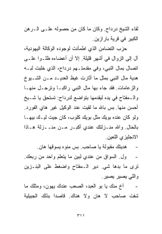 ‫ﻟﻘﺎﺀ ﺍﻟﺸﻴﺦ ﺩﺭﺩﺍﺡ. ﻭﻜﺎﻥ ﻤﺎ ﻜﺎﻥ ﻤﻥ ﺤﺼﻭﻟﻪ ﻋﻠـﻰ ﺍﻟـﺭﻫﻥ‬
                               ‫ﺍﻟﻜﺒﻴﺭ ﻓﻲ ﻗﺭﻴﺔ ﺒﺎﺭﺍﺯﻴﻥ.‬
‫ﺤﺯﺏ ﺍﻟﺘﻀﺎﻤﻥ ﺍﻟﺫﻱ ﺍﻁﻤﺄﻨﺕ ﻟﻭﺠﻭﺩﻩ ﺍﻟﻭﻜﺎﻟﺔ ﺍﻟﻴﻬﻭﺩﻴﺔ،‬
‫ﺁل ﺇﻟﻰ ﺍﻟﺯﻭﺍل ﻓﻲ ﺃﺸﻬﺭ ﻗﻠﻴﻠﺔ. ﺇﻻ ﺃﻥ ﺃﻋﻀﺎﺀﻩ ﻅﻠـﻭﺍ ﻋﻠـﻰ‬
‫ﺍﺘﺼﺎل ﺒﻤﺎل ﺍﻟﻨﺒﻲ، ﻭﻓﻲ ﻤﻘﺩﻤﺘـﻬﻡ ﺩﺭﺩﺍﺡ، ﺍﻟﺫﻱ ﺨﻠﺒﺕ ﻟﺒـﻪ‬
‫ﻫﺩﻴﺔ ﻤﺎل ﺍﻟﻨﺒﻲ ﺒﻤﺜل ﻤﺎ ﺃﺜﺎﺭﺕ ﻏﻴﻅ ﺍﻟﻌﺩﻴـﺩ ﻤـﻥ ﺍﻟﺸـﻴﻭﺥ‬
‫ﻭﺍﻟﺯﻋﺎﻤﺎﺕ. ﻓﻘﺩ ﺠﺎﺀ ﺒﻬﺎ ﻤﺎل ﺍﻟﻨﺒﻲ ﺭﺍﻜﺒـﺎ ﻭﺘﺭﺠـل ﻤﻨﻬـﺎ‬
             ‫ﹰ‬
‫ﻭﺍﻟـﻤﻔﺘﺎﺡ ﻓﻲ ﻴﺩﻩ ﻟﻴﻘﺩﻤﻬﺎ ﺒﺘﻭﺍﻀﻊ ﻟﺩﺭﺩﺍﺡ: ﺘﺴﺘﺤﻕ ﻴﺎ ﺸـﻴﺦ‬
‫ﺃﺤﺴﻥ ﻤﻨﻬﺎ. ﺒﺱ ﺒﺎﷲ ﻤﺎ ﻟﻘﻴﺕ ﻋﻨﺩ ﺍﻟﻭﻜﻴل ﻏﻴﺭ ﻫﺎﻱ ﺍﻟﻔﻭﺭﺩ.‬
‫ﻭﻟﻭ ﻜﺎﻥ ﻋﻨﺩﻩ ﺒﻭﻴﻙ ﻤﺜل ﺒﻭﻴﻙ ﻜﻠﻭﺏ، ﻜﺎﻥ ﺠﻴﺕ ﻟﻴـﻙ ﺒﻴﻬـﺎ‬
‫ﺒﺎﻟﺤﺎل. ﻭﺍﷲ ﻤﻨـﺯﻟﺘﻙ ﻋﻨﺩﻱ ﺃﻜﺒـﺭ ﻤـﻥ ﻤﻨــﺯﻟﺔ ﻫـﺎﺫﺍ‬
                                     ‫ﺍﻻﻨﺠﻠﻴﺯﻱ ﺍﻟﻠﻌﻴﻥ.‬
      ‫ﻫﺩﻴﺘﻙ ﻤﻘﺒﻭﻟﺔ ﻴﺎ ﺼﺎﺤﺏ. ﺒﺱ ﻤﻨﻭﻩ ﻴﺴﻭﻗﻬﺎ ﻫﺎﻥ.‬     ‫-‬
‫ﻭل. ﺍﻟﺴﻭﺍﻕ ﻤﻥ ﻋﻨﺩﻱ ﻟﺒﻴﻥ ﻤﺎ ﻴﺘﻌﻠﻡ ﻭﺍﺤﺩ ﻤﻥ ﺭﺒﻌﻙ.‬      ‫-‬
‫ﺘﺭﻯ ﻤﺎ ﺒﺩﻫﺎ ﺸﻲ. ﺩﻴﺭ ﺍﻟـﻤﻔﺘﺎﺡ ﻭﺍﻀﻐﻁ ﻋﻠﻰ ﺍﻟﺒﻨـﺯﻴﻥ‬
                                    ‫ﻭﺍﻟﻠﻲ ﻴﺼﻴﺭ ﻴﺼﻴﺭ.‬
‫ﺁﺥ ﻤﻨﻙ ﻴﺎ ﺒﻭ ﺍﻟﻌﺒﺩ، ﺍﻟﺼﻌﺏ ﻋﻨﺩﻙ ﻴﻬﻭﻥ، ﻭﻤﺜﻠﻙ ﻤﺎ‬       ‫-‬
‫ﺸﻔﺕ ﺼﺎﺤﺏ ﻻ ﻫﺎﻥ ﻭﻻ ﻫﻨﺎﻙ. ﻗﺎﺼﺩﺍ ﺒﺫﻟﻙ ﺍﻟﺠﺒﻴﻠﻴﺔ‬
              ‫ﹰ‬


                        ‫١١٣‬
 