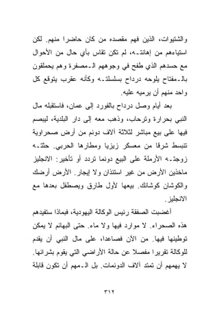 ‫ﻭﺍﻟﺸﺘﻴﻭﺍﺕ، ﺍﻟﺫﻴﻥ ﻓﻬﻡ ﻤﻘﺼﺩﻩ ﻤﻥ ﻜﺎﻥ ﺤﺎﻀﺭﺍ ﻤﻨﻬﻡ. ﻟﻜﻥ‬
          ‫ﹰ‬
‫ﺍﺴﺘﻴﺎﺀﻫﻡ ﻤﻥ ﺇﻫﺎﻨﺘـﻪ، ﻟﻡ ﺘﻜﻥ ﺘﻘﺎﺱ ﺒﺄﻱ ﺤﺎل ﻤﻥ ﺍﻷﺤﻭﺍل‬
‫ﻤﻊ ﺤﺴﺩﻫﻡ ﺍﻟﺫﻱ ﻁﻔﺢ ﻓﻲ ﻭﺠﻭﻫﻬﻡ ﺍﻟـﻤﺼﻔﺭﺓ ﻭﻫﻡ ﻴﺤﻤﻠﻘﻭﻥ‬
‫ﺒﺎﻟـﻤﻔﺘﺎﺡ ﻴﻠﻭﺤﻪ ﺩﺭﺩﺍﺡ ﺒﺴﻠﺴﻠﺘـﻪ ﻭﻜﺄﻨﻪ ﻋﻘﺭﺏ ﻴﺘﻭﻗﻊ ﻜل‬
                               ‫ﻭﺍﺤﺩ ﻤﻨﻬﻡ ﺃﻥ ﻴﺭﻤﻴﻪ ﻋﻠﻴﻪ.‬
‫ﺒﻌﺩ ﺃﻴﺎﻡ ﻭﺼل ﺩﺭﺩﺍﺡ ﺒﺎﻟﻔﻭﺭﺩ ﺇﻟﻰ ﻋﻤﺎﻥ، ﻓﺎﺴﺘﻘﺒﻠﻪ ﻤﺎل‬
‫ﺍﻟﻨﺒﻲ ﺒﺤﺭﺍﺭﺓ ﻭﺘﺭﺤﺎﺏ، ﻭﺫﻫﺏ ﻤﻌﻪ ﺇﻟﻰ ﺩﺍﺭ ﺍﻟﺒﻠﺩﻴﺔ، ﻟﻴﺒﺼﻡ‬
‫ﻓﻴﻬﺎ ﻋﻠﻰ ﺒﻴﻊ ﻤﺒﺎﺸﺭ ﻟﺜﻼﺜﺔ ﺁﻻﻑ ﺩﻭﻨﻡ ﻤﻥ ﺃﺭﺽ ﺼﺤﺭﺍﻭﻴﺔ‬
‫ﺘﻨﺒﺴﻁ ﺸﺭﻗﺎ ﻤﻥ ﻤﻌﺴﻜﺭ ﺯﻴﺯﻴﺎ ﻭﻤﻁﺎﺭﻫﺎ ﺍﻟﺤﺭﺒﻲ. ﺤﺜﺘـﻪ‬
                                     ‫ﹰ‬
‫ﺯﻭﺠﺘـﻪ ﺍﻷﺭﻤﻠﺔ ﻋﻠﻰ ﺍﻟﺒﻴﻊ ﺩﻭﻨﻤﺎ ﺘﺭﺩﺩ ﺃﻭ ﺘﺄﺨﻴﺭ: ﺍﻻﻨﺠﻠﻴﺯ‬
‫ﻤﺎﺨﺫﻴﻥ ﺍﻷﺭﺽ ﻤﻥ ﻏﻴﺭ ﺍﺴﺘﺌﺫﺍﻥ ﻭﻻ ﺇﻴﺠﺎﺭ. ﺍﻷﺭﺽ ﺃﺭﻀﻙ‬
‫ﻭﺍﻟﻜﻭﺸﺎﻥ ﻜﻭﺸﺎﻨﻙ. ﺒﻴﻌﻬﺎ ﻷﻭل ﻁﺎﺭﻕ ﻭﻴﺼﻁﻔل ﺒﻌﺩﻫﺎ ﻤﻊ‬
                                               ‫ﺍﻻﻨﺠﻠﻴﺯ.‬
‫ﺃﻏﻀﺒﺕ ﺍﻟﺼﻔﻘﺔ ﺭﺌﻴﺱ ﺍﻟﻭﻜﺎﻟﺔ ﺍﻟﻴﻬﻭﺩﻴﺔ، ﻓﺒﻤﺎﺫﺍ ﺴﺘﻔﻴﺩﻫﻡ‬
‫ﻫﺫﻩ ﺍﻟﺼﺤﺭﺍﺀ. ﻻ ﻤﻭﺍﺭﺩ ﻓﻴﻬﺎ ﻭﻻ ﻤﺎﺀ. ﺤﺘﻰ ﺍﻟﺒﻬﺎﺌﻡ ﻻ ﻴﻤﻜﻥ‬
‫ﺘﻭﻁﻴﻨﻬﺎ ﻓﻴﻬﺎ. ﻤﻥ ﺍﻵﻥ ﻓﺼﺎﻋﺩﹰ، ﻋﻠﻰ ﻤﺎل ﺍﻟﻨﺒﻲ ﺃﻥ ﻴﻘﺩﻡ‬
                       ‫ﺍ‬
‫ﻟﻠﻭﻜﺎﻟﺔ ﺘﻘﺭﻴﺭﺍ ﻤﻔﺼﻼ ﻋﻥ ﺤﺎﻟﺔ ﺍﻷﺭﺍﻀﻲ ﺍﻟﺘﻲ ﻴﻘﻭﻡ ﺒﺸﺭﺍﺌﻬﺎ.‬
                                  ‫ﹰ‬    ‫ﹰ‬
‫ﻻ ﻴﻬﻤﻬﻡ ﺃﻥ ﺘﻤﺘﺩ ﺁﻻﻑ ﺍﻟﺩﻭﻨﻤﺎﺕ. ﺒل ﺍﻟـﻤﻬﻡ ﺃﻥ ﺘﻜﻭﻥ ﻗﺎﺒﻠﺔ‬


                         ‫٢١٣‬
 