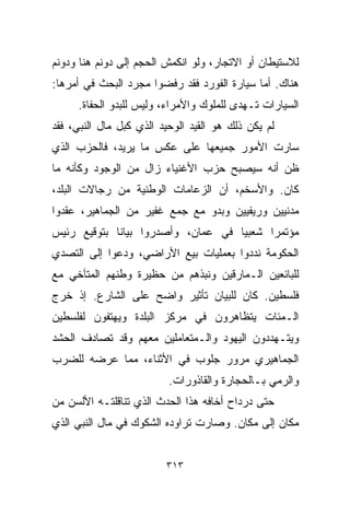 ‫ﻟﻼﺴﺘﻴﻁﺎﻥ ﺃﻭ ﺍﻻﺘﺠﺎﺭ، ﻭﻟﻭ ﺍﻨﻜﻤﺵ ﺍﻟﺤﺠﻡ ﺇﻟﻰ ﺩﻭﻨﻡ ﻫﻨﺎ ﻭﺩﻭﻨﻡ‬
‫ﻫﻨﺎﻙ. ﺃﻤﺎ ﺴﻴﺎﺭﺓ ﺍﻟﻔﻭﺭﺩ ﻓﻘﺩ ﺭﻓﻀﻭﺍ ﻤﺠﺭﺩ ﺍﻟﺒﺤﺙ ﻓﻲ ﺃﻤﺭﻫﺎ:‬
     ‫ﺍﻟﺴﻴﺎﺭﺍﺕ ﺘـﻬﺩﻯ ﻟﻠﻤﻠﻭﻙ ﻭﺍﻷﻤﺭﺍﺀ، ﻭﻟﻴﺱ ﻟﻠﺒﺩﻭ ﺍﻟﺤﻔﺎﺓ.‬
‫ﻟﻡ ﻴﻜﻥ ﺫﻟﻙ ﻫﻭ ﺍﻟﻘﻴﺩ ﺍﻟﻭﺤﻴﺩ ﺍﻟﺫﻱ ﻜﺒل ﻤﺎل ﺍﻟﻨﺒﻲ، ﻓﻘﺩ‬
‫ﺴﺎﺭﺕ ﺍﻷﻤﻭﺭ ﺠﻤﻴﻌﻬﺎ ﻋﻠﻰ ﻋﻜﺱ ﻤﺎ ﻴﺭﻴﺩ، ﻓﺎﻟﺤﺯﺏ ﺍﻟﺫﻱ‬
‫ﻅﻥ ﺃﻨﻪ ﺴﻴﺼﺒﺢ ﺤﺯﺏ ﺍﻷﻏﻨﻴﺎﺀ ﺯﺍل ﻤﻥ ﺍﻟﻭﺠﻭﺩ ﻭﻜﺄﻨﻪ ﻤﺎ‬
‫ﻜﺎﻥ. ﻭﺍﻷﺴﺨﻡ، ﺃﻥ ﺍﻟﺯﻋﺎﻤﺎﺕ ﺍﻟﻭﻁﻨﻴﺔ ﻤﻥ ﺭﺠﺎﻻﺕ ﺍﻟﺒﻠﺩ،‬
‫ﻤﺩﻨﻴﻴﻥ ﻭﺭﻴﻔﻴﻴﻥ ﻭﺒﺩﻭ ﻤﻊ ﺠﻤﻊ ﻏﻔﻴﺭ ﻤﻥ ﺍﻟﺠﻤﺎﻫﻴﺭ، ﻋﻘﺩﻭﺍ‬
‫ﻤﺅﺘﻤﺭﺍ ﺸﻌﺒﻴﺎ ﻓﻲ ﻋﻤﺎﻥ، ﻭﺃﺼﺩﺭﻭﺍ ﺒﻴﺎﻨﺎ ﺒﺘﻭﻗﻴﻊ ﺭﺌﻴﺱ‬
            ‫ﹰ‬                      ‫ﹰ‬     ‫ﹰ‬
‫ﺍﻟﺤﻜﻭﻤﺔ ﻨﺩﺩﻭﺍ ﺒﻌﻤﻠﻴﺎﺕ ﺒﻴﻊ ﺍﻷﺭﺍﻀﻲ، ﻭﺩﻋﻭﺍ ﺇﻟﻰ ﺍﻟﺘﺼﺩﻱ‬
‫ﻟﻠﺒﺎﺌﻌﻴﻥ ﺍﻟـﻤﺎﺭﻗﻴﻥ ﻭﻨﺒﺫﻫﻡ ﻤﻥ ﺤﻅﻴﺭﺓ ﻭﻁﻨﻬﻡ ﺍﻟﻤﺘﺂﺨﻲ ﻤﻊ‬
‫ﻓﻠﺴﻁﻴﻥ. ﻜﺎﻥ ﻟﻠﺒﻴﺎﻥ ﺘﺄﺜﻴﺭ ﻭﺍﻀﺢ ﻋﻠﻰ ﺍﻟﺸﺎﺭﻉ. ﺇﺫ ﺨﺭﺝ‬
‫ﺍﻟـﻤﺌﺎﺕ ﻴﺘﻅﺎﻫﺭﻭﻥ ﻓﻲ ﻤﺭﻜﺯ ﺍﻟﺒﻠﺩﺓ ﻭﻴﻬﺘﻔﻭﻥ ﻟﻔﻠﺴﻁﻴﻥ‬
‫ﻭﻴﺘـﻬﺩﺩﻭﻥ ﺍﻟﻴﻬﻭﺩ ﻭﺍﻟـﻤﺘﻌﺎﻤﻠﻴﻥ ﻤﻌﻬﻡ ﻭﻗﺩ ﺘﺼﺎﺩﻑ ﺍﻟﺤﺸﺩ‬
‫ﺍﻟﺠﻤﺎﻫﻴﺭﻱ ﻤﺭﻭﺭ ﺠﻠﻭﺏ ﻓﻲ ﺍﻷﺜﻨﺎﺀ، ﻤﻤﺎ ﻋﺭﻀﻪ ﻟﻠﻀﺭﺏ‬
                          ‫ﻭﺍﻟﺭﻤﻲ ﺒـﺎﻟﺤﺠﺎﺭﺓ ﻭﺍﻟﻘﺎﺫﻭﺭﺍﺕ.‬
‫ﺤﺘﻰ ﺩﺭﺩﺍﺡ ﺃﺨﺎﻓﻪ ﻫﺫﺍ ﺍﻟﺤﺩﺙ ﺍﻟﺫﻱ ﺘﻨﺎﻗﻠﺘـﻪ ﺍﻷﻟﺴﻥ ﻤﻥ‬
‫ﻤﻜﺎﻥ ﺇﻟﻰ ﻤﻜﺎﻥ. ﻭﺼﺎﺭﺕ ﺘﺭﺍﻭﺩﻩ ﺍﻟﺸﻜﻭﻙ ﻓﻲ ﻤﺎل ﺍﻟﻨﺒﻲ ﺍﻟﺫﻱ‬


                         ‫٣١٣‬
 