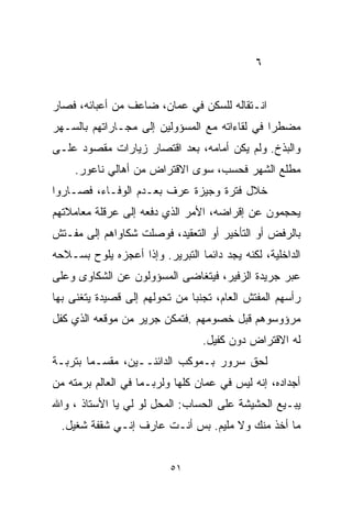 ‫٦‬


‫ﺍﻨـﺘﻘﺎﻟﻪ ﻟﻠﺴﻜﻥ ﻓﻲ ﻋﻤﺎﻥ، ﻀﺎﻋﻑ ﻤﻥ ﺃﻋﺒﺎﺌﻪ، ﻓﺼﺎﺭ‬
‫ﻤﻀﻁﺭﺍ ﻓﻲ ﻟﻘﺎﺀﺍﺘﻪ ﻤﻊ ﺍﻟﻤﺴﺅﻭﻟﻴﻥ ﺇﻟﻰ ﻤﺠـﺎﺭﺍﺘﻬﻡ ﺒﺎﻟﺴـﻬﺭ‬
                                              ‫ﹰ‬
‫ﻭﺍﻟﺒﺫﺥ. ﻭﻟﻡ ﻴﻜﻥ ﺃﻤﺎﻤﻪ، ﺒﻌﺩ ﺍﻗﺘﺼﺎﺭ ﺯﻴﺎﺭﺍﺕ ﻤﻘﺼﻭﺩ ﻋﻠـﻰ‬
     ‫ﻤﻁﻠﻊ ﺍﻟﺸﻬﺭ ﻓﺤﺴﺏ، ﺴﻭﻯ ﺍﻻﻗﺘﺭﺍﺽ ﻤﻥ ﺃﻫﺎﻟﻲ ﻨﺎﻋﻭﺭ.‬
‫ﺨﻼل ﻓﺘﺭﺓ ﻭﺠﻴﺯﺓ ﻋﺭﻑ ﺒﻌـﺩﻡ ﺍﻟﻭﻓـﺎﺀ، ﻓﺼـﺎﺭﻭﺍ‬
‫ﻴﺤﺠﻤﻭﻥ ﻋﻥ ﺇﻗﺭﺍﻀﻪ، ﺍﻷﻤﺭ ﺍﻟﺫﻱ ﺩﻓﻌﻪ ﺇﻟﻰ ﻋﺭﻗﻠﺔ ﻤﻌﺎﻤﻼﺘﻬﻡ‬
‫ﺒﺎﻟﺭﻓﺽ ﺃﻭ ﺍﻟﺘﺄﺨﻴﺭ ﺃﻭ ﺍﻟﺘﻌﻘﻴﺩ، ﻓﻭﺼﻠﺕ ﺸﻜﺎﻭﺍﻫﻡ ﺇﻟﻰ ﻤﻔـﺘﺵ‬
‫ﺍﻟﺩﺍﺨﻠﻴﺔ، ﻟﻜﻨﻪ ﻴﺠﺩ ﺩﺍﺌﻤﺎ ﺍﻟﺘﺒﺭﻴﺭ. ﻭﺇﺫﺍ ﺃﻋﺠﺯﻩ ﻴﻠﻭﺡ ﺒﺴـﻼﺤﻪ‬
                                ‫ﹰ‬
‫ﻋﺒﺭ ﺠﺭﻴﺩﺓ ﺍﻟﺯﻓﻴﺭ، ﻓﻴﺘﻐﺎﻀﻰ ﺍﻟﻤﺴﺅﻭﻟﻭﻥ ﻋﻥ ﺍﻟﺸﻜﺎﻭﻯ ﻭﻋﻠﻰ‬
‫ﺭﺃﺴﻬﻡ ﺍﻟﻤﻔﺘﺵ ﺍﻟﻌﺎﻡ، ﺘﺠﻨﺒﺎ ﻤﻥ ﺘﺤﻭﻟﻬﻡ ﺇﻟﻰ ﻗﺼﻴﺩﺓ ﻴﺘﻐﻨﻰ ﺒﻬﺎ‬
                              ‫ﹰ‬
‫ﻤﺭﺅﻭﺴﻭﻫﻡ ﻗﺒل ﺨﺼﻭﻤﻬﻡ .ﻓﺘﻤﻜﻥ ﺠﺭﻴﺭ ﻤﻥ ﻤﻭﻗﻌﻪ ﺍﻟﺫﻱ ﻜﻔل‬
                                 ‫ﻟﻪ ﺍﻻﻗﺘﺭﺍﺽ ﺩﻭﻥ ﻜﻔﻴل.‬
‫ﻟﺤﻕ ﺴﺭﻭﺭ ﺒـﻤﻭﻜﺏ ﺍﻟﺩﺍﺌﻨــﻴﻥ، ﻤﻘﺴـﻤﺎ ﺒﺘﺭﺒـﺔ‬
       ‫ﹰ‬
‫ﺃﺠﺩﺍﺩﻩ، ﺇﻨﻪ ﻟﻴﺱ ﻓﻲ ﻋﻤﺎﻥ ﻜﻠﻬﺎ ﻭﻟﺭﺒـﻤﺎ ﻓﻲ ﺍﻟﻌﺎﻟﻡ ﺒﺭﻤﺘﻪ ﻤﻥ‬
‫ﻴﺒـﻴﻊ ﺍﻟﺤﺸﻴﺸﺔ ﻋﻠﻰ ﺍﻟﺤﺴﺎﺏ: ﺍﻟﻤﺤل ﻟﻭ ﻟﻲ ﻴﺎ ﺍﻷﺴﺘﺎﺫ ، ﻭﺍﷲ‬
                ‫‪‬‬
  ‫ﻤﺎ ﺃﺨﺫ ﻤﻨﻙ ﻭﻻ ﻤﻠﻴﻡ. ﺒﺱ ﺃﻨـﺕ ﻋﺎﺭﻑ ﺇﻨـﻲ ﺸﻘﻔﺔ ﺸﻐﻴل.‬


                          ‫١٥‬
 