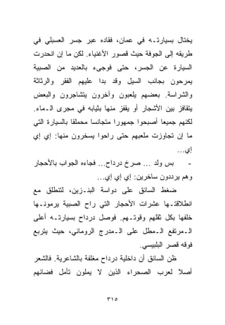 ‫ﻴﺨﺘﺎل ﺒﺴﻴﺎﺭﺘـﻪ ﻓﻲ ﻋﻤﺎﻥ، ﻓﻘﺎﺩﻩ ﻋﺒﺭ ﺠﺴﺭ ﺍﻟﻌﺴﺒﻠﻲ ﻓﻲ‬
‫ﻁﺭﻴﻘﻪ ﺇﻟﻰ ﺍﻟﺠﻭﻓﺔ ﺤﻴﺙ ﻗﺼﻭﺭ ﺍﻷﻏﻨﻴﺎﺀ. ﻟﻜﻥ ﻤﺎ ﺇﻥ ﺍﻨﺤﺩﺭﺕ‬
‫ﺍﻟﺴﻴﺎﺭﺓ ﻋﻥ ﺍﻟﺠﺴﺭ، ﺤﺘﻰ ﻓﻭﺠﻰﺀ ﺒﺎﻟﻌﺩﻴﺩ ﻤﻥ ﺍﻟﺼﺒﻴﺔ‬
‫ﻴﻤﺭﺤﻭﻥ ﺒﺠﺎﻨﺏ ﺍﻟﺴﻴل ﻭﻗﺩ ﺒﺩﺍ ﻋﻠﻴﻬﻡ ﺍﻟﻔﻘﺭ ﻭﺍﻟﺭﺜﺎﺜﺔ‬
‫ﻭﺍﻟﺸﺭﺍﺴﺔ. ﺒﻌﻀﻬﻡ ﻴﻠﻌﺒﻭﻥ ﻭﺁﺨﺭﻭﻥ ﻴﺘﺸﺎﺠﺭﻭﻥ ﻭﺍﻟﺒﻌﺽ‬
‫ﻴﺘﻘﺎﻓﺯ ﺒﻴﻥ ﺍﻷﺸﺠﺎﺭ ﺃﻭ ﻴﻘﻔﺯ ﻤﻨﻬﺎ ﺒﺜﻴﺎﺒﻪ ﻓﻲ ﻤﺠﺭﻯ ﺍﻟـﻤﺎﺀ.‬
‫ﻟﻜﻨﻬﻡ ﺠﻤﻴﻌﺎ ﺃﺼﺒﺤﻭﺍ ﺠﻤﻬﻭﺭﺍ ﻤﺘﺠﺎﻨﺴﺎ ﻤﺤﻤﻠﻘﺎ ﺒﺎﻟﺴﻴﺎﺭﺓ ﺍﻟﺘﻲ‬
              ‫ﹰ‬      ‫ﹰ‬       ‫ﹰ‬             ‫ﹰ‬
‫ﻤﺎ ﺇﻥ ﺘﺠﺎﻭﺯﺕ ﻤﻠﻌﺒﻬﻡ ﺤﺘﻰ ﺭﺍﺤﻭﺍ ﻴﺴﺨﺭﻭﻥ ﻤﻨﻬﺎ: ﺇﻱ ﺇﻱ‬
                                                    ‫ﺇﻱ...‬
‫ﺒﺱ ﻭﻟﺩ ... ﺼﺭﺥ ﺩﺭﺩﺍﺡ... ﻓﺠﺎﺀﻩ ﺍﻟﺠﻭﺍﺏ ﺒﺎﻷﺤﺠﺎﺭ‬           ‫-‬
                     ‫ﻭﻫﻡ ﻴﺭﺩﺩﻭﻥ ﺴﺎﺨﺭﻴﻥ: ﺇﻱ ﺇﻱ ﺇﻱ...‬
‫ﻀﻐﻁ ﺍﻟﺴﺎﺌﻕ ﻋﻠﻰ ﺩﻭﺍﺴﺔ ﺍﻟﺒﻨـﺯﻴﻥ، ﻟﺘﻨﻁﻠﻕ ﻤﻊ‬
‫ﺍﻨﻁﻼﻗﺘـﻬﺎ ﻋﺸﺭﺍﺕ ﺍﻷﺤﺠﺎﺭ ﺍﻟﺘﻲ ﺭﺍﺡ ﺍﻟﺼﺒﻴﺔ ﻴﺭﻤﻭﻨـﻬﺎ‬
‫ﺨﻠﻔﻬﺎ ﺒﻜل ﺜﻘﻠﻬﻡ ﻭﻗﻭﺘـﻬﻡ. ﻓﻭﺼل ﺩﺭﺩﺍﺡ ﺒﺴﻴﺎﺭﺘـﻪ ﺃﻋﻠﻰ‬
‫ﺍﻟـﻤﺭﺘﻔﻊ ﺍﻟـﻤﻁل ﻋﻠﻰ ﺍﻟـﻤﺩﺭﺝ ﺍﻟﺭﻭﻤﺎﻨﻲ، ﺤﻴﺙ ﻴﺘﺭﺒﻊ‬
                                    ‫ﻓﻭﻗﻪ ﻗﺼﺭ ﺍﻟﺒﻠﺒﻴﺴﻲ.‬
‫ﻅﻥ ﺍﻟﺴﺎﺌﻕ ﺃﻥ ﺩﺍﺨﻠﻴﺔ ﺩﺭﺩﺍﺡ ﻤﻐﻠﻔﺔ ﺒﺎﻟﺸﺎﻋﺭﻴﺔ. ﻓﺎﻟﺸﻌﺭ‬
‫ﺃﺼﻼ ﻟﻌﺭﺏ ﺍﻟﺼﺤﺭﺍﺀ ﺍﻟﺫﻴﻥ ﻻ ﻴﻤﻠﻭﻥ ﺘﺄﻤل ﻓﻀﺎﺌﻬﻡ‬
                                       ‫ﹰ‬


                         ‫٥١٣‬
 