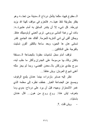 ‫ﺍﻟـﻤﻔﺘﻭﺡ ﻓﻴﻬﺎ، ﻤﺜﻠﻤﺎ ﻴﺘﺄﻤل ﺩﺭﺩﺍﺡ ﺍﻟـﻤﺩﻴﻨﺔ ﻤﻥ ﺘﺤﺘـﻪ ﻭﻫﻭ‬
‫ﻴﻔﻜﺭ ﺒﻁﺭﻴﻘﺔ ﺘﻨﻘﺫ ﻫﻴﺒﺘـﻪ. ﻓﺎﻟﺤﺯﻡ ﻓﻲ ﻤﻭﻗﻑ ﻜﻬﺫﺍ ﻗﺩ ﻴﺯﻴﺩ‬
‫ﺘﻭﺭﻁﻪ. ﻜل ﺸﻲﺀ ﺇﻻ ﺃﻥ ﻴﺘﻨﺩﺭ ﺍﻟﺴﺎﺌﻕ ﺒﻪ ﺃﻤﺎﻡ ﻋﺸﻴﺭﺘـﻪ:‬
‫ﺒﺎﷲ، ﻟﻲ ﺭﻏﺒﺔ ﺃﺘﻤﺸﻰ ﺒﺭﻭﺤﻲ. ﺘﺭﻯ ﺃﺘﻌﺒﻨﻲ ﺃﻭﺘﻭﻤﺒﻴﻠﻙ ﻫﺎﻅ.‬
‫ﻭﻴﻤﻜﻥ ﺃﻟﻘﻰ ﻟﻲ ﺸﻲ ﺃﺸﺘﺭﻴﻪ ﻟﻠﺤﺭﻤﺔ. ﺃﻟﻘﺎﻙ ﻋﻨﺩ ﺍﻟﺠﺎﻤﻊ. ﺘﻘﺩﺭ‬
                                      ‫‪‬‬
‫ﺘﺴﺘﻨﻰ ﻫﺎﻥ ﻫﺎ ﺍﻟﺤﻴﻥ، ﻭﺒﻌﺩ ﺴﺎﻋﺔ ﺒﺎﻟﻜﺜﻴﺭ ﺃﻜﻭﻥ ﺘﺴﻠﻴﺕ‬
                                ‫ﺒﺎﻟﻔﺭﺠﺔ ﻋﻠﻰ ﺍﻟﺩﻜﺎﻜﻴﻥ...‬
‫ﺘﻭﻗﻑ ﺃﻤﺎﻡ ﻤﺤل ﺸﺎﻤﻴﺎﺕ ﻤﻔﺘﻭﻨﺎ ﺒﺎﻟﺒﻀﺎﻋﺔ ﺍﻟـﻤﺴ ﹼﻔﺔ‬
  ‫ﺘ‬                ‫ﹰ‬
‫ﺒﺎﺘﻘﺎﻥ ﻭﻜﺄﻨـﻬﺎ ﻤﺭﺴﻭﻤﺔ ﻋﻠﻰ ﺍﻟﺠﺩﺭﺍﻥ.ﻭﺃﻜﺜﺭ ﻤﺎ ﺨﻠﺏ ﻟﺒﻪ،‬
‫ﺴﺭﺝ ﺠﻠﺩﻱ ﻤﺯﺭﻜﺵ ﺒﺎﻟـﻤﻌﺩﻥ ﺍﻟﻔﻀﻲ، ﺭﺒﻤﺎ ﻟﻡ ﻴﺤﺯ ﻤﺜﻠﻪ‬
                      ‫ﺃﻏﻨﻰ ﺸﻴﻭﺥ ﺍﻟﻌﺭﺒﺎﻥ: ﻭﻴﺵ ﻫﺎﻅﺎ...‬
‫ﻨﻅﺭ ﺇﻟﻴﻪ ﺼﺎﺒﺭ ﺒﺎﺯﺩﺭﺍﺀ، ﺒﻴﻨﻤﺎ ﻋﺩﻨﺎﻥ ﻴﻠﻤﻊ ﺍﻟﺭﻓﻭﻑ‬
‫ﻭﻴﻤﺴﺢ ﻋﻥ ﺍﻟﺒﻀﺎﻋﺔ ﺍﻟﻐﺒﺎﺭ. ﺨﻁﻑ ﻨﻅﺭﻩ ﺇﻟﻰ ﻤﻌﻠﻤﻪ ﺍﻟﺫﻱ‬
‫ﻏﻤﺭ ﺍﻻﺸﻤﺌﺯﺍﺯ ﻭﺠﻬﻪ، ﻗﺒل ﺃﻥ ﻴﺭﺩ ﻋﻠﻰ ﺩﺭﺩﺍﺡ: ﺒﺩﻭﻱ ﻭﻤﺎ‬
‫ﺒﺘﻌﺭﻑ ﺇﻴﺵ ﻫﺎﺩﺍ. ﺭﻭﺡ ﺭﻭﺡ ﻤﻥ ﻫﻭﻥ... ﻗﺎل ﻋﺩﻨﺎﻥ‬
                                               ‫ﺒﺎﺴﺘﻴﺎﺀ.‬
                                    ‫ﻭﻴﺵ ﻗﻠﺕ .؟.‬      ‫-‬



                         ‫٦١٣‬
 