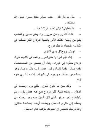 ‫ﻤﺜل ﻤﺎ ﻗﺎل ﻟﻙ... ﻋﻘﺏ ﺼﺎﺒﺭ ﺒﻨﻔﺎﺩ ﺼﺒﺭ: ﺘﺴﻬل ﺍﷲ‬           ‫-‬
                                          ‫ﻴﻌﻁﻴﻙ .‬
                ‫ﺍﷲ ﻴﻨﻁﻴﻨﻲ؟ ﺍﻴﺵ ﺘﺤﺴﺒـﻨﻲ؟ ﺸﺤﺎﺫ .‬         ‫-‬
‫ﻗﻠﺕ ﻟﻙ ﺭﻭﺡ ﻤﻥ ﻫﻭﻥ... ﻭﻨـﻬﺽ ﺼﺎﺒﺭ ﻭﺍﻟﻐﻀﺏ‬                 ‫-‬
‫ﻴﺸﻊ ﻤﻥ ﻭﺠﻬﻪ. ﻜﺫﻟﻙ ﺍﻷﻤﺭ ﺒﺎﻟﻨﺴﺒﺔ ﻟﺩﺭﺩﺍﺡ ﺍﻟﺫﻱ ﺘﺼﻠﺏ ﻓﻲ‬
                           ‫ﻤﻜﺎﻨـﻪ ﻤﺘﺤﺩﻴﺎ: ﻤﺎ ﺒ ‪‬ﻙ ﺘﺭﻭﺡ.‬
                                  ‫ﺩ‬       ‫ﹰ‬
                       ‫ﻟﻭﻴﺵ ﺃﺭﻭﺡ؟!. ﻭﺩﻱ ﺃﺸﺘﺭﻱ.‬         ‫-‬
‫ﺇﻨﺕ ﺘﺒﻊ ﺸﺭﺍ ﻴﺎ ﻤﺸﺭﺸﺢ... ﻭﺩﻓﻌﻪ ﻓﻲ ﻜﺘﻔﻴﻪ، ﻓﺎﺭﺘﺩ‬          ‫-‬
‫ﺩﺭﺩﺍﺡ ﺨﻁﻭﺓ ﺇﻟﻰ ﺍﻟﻭﺭﺍﺀ، ﻭﻗﺒل ﺃﻥ ﻴﺼﺤﻭ ﻤﻥ ﺍﻟﺨﻀﺨﻀﺔ،‬
‫ﺩﻓﻌﻪ ﺼﺎﺒﺭ ﺩﻓﻌﺔ ﺜﺎﻨﻴﺔ، ﻭﻜﺎﻥ ﻋﺩﻨﺎﻥ ﻟـﻪ ﺒﺎﻟـﻤﺭﺼﺎﺩ ﻭﻫﻭ‬
‫ﻴﻤﺴﻜﻪ ﻤﻥ ﻋﺒﺎﺀﺘـﻪ ﻭﻴﺠ ‪‬ﻩ ﺇﻟﻰ ﺍﻟﻭﺭﺍﺀ: ﺇﻨﺕ ﻤﺎ ﺘﺩﺭﻱ ﻤﻨﻭﻩ‬
                              ‫ﺭ‬
                                                    ‫ﺃﻨﺎ؟.‬
‫ﻭﻟﻙ ﻤﻴﻥ ﻤﺎ ﺘﻜﻭﻥ ﺘﻜﻭﻥ. ﺍﻁﻠﻊ ﺒ ‪‬ﻩ. ﻭﺴﺨﺕ ﻟﻲ‬
          ‫ﺭ‬                                            ‫-‬
‫ﺍﻟﺩﻜﺎﻥ... ﻭﺩﻓﻌﻪ ﺜﺎﻨﻴﺔ. ﻟﻜﻥ ﺩﺭﺩﺍﺡ ﺩﻓﻊ ﻋﻨﻪ ﻋﺩﻨﺎﻥ ﺒﻘﻭﺓ، ﻭﻫﻡ‬
‫ﺒﺎﻻﻨﺩﻓﺎﻉ ﻨﺤﻭ ﺼﺎﺒﺭ ﺍﻟﺫﻱ ﻜﺎﻥ ﺃﺴﺒﻕ ﻤﻨﻪ ﻭﻫﻭ ﻴﺤﻤﻠﻪ ﻤﻥ‬
‫ﻭﺴﻁﻪ ﺇﻟﻰ ﺨﺎﺭﺝ ﺍﻟـﻤﺤل ﻭﻴﺒﻁﺤﻪ ﺃﺭﻀﺎ ﺒﻤﺴﺎﻋﺩﺓ ﻋﺩﻨﺎﻥ:‬
               ‫ﹰ‬
     ‫ﻭﺍﷲ ﺒﺭﻤﻴﻙ ﺒﺎﻟﺤﺒﺱ ﺇﺯﺍ ﺒﺸﻭﻓﻙ ﺒﺘﻭﻗﻑ ﻗﺩﺍﻡ ﺍﻟـﻤﺤل...‬



                         ‫٧١٣‬
 