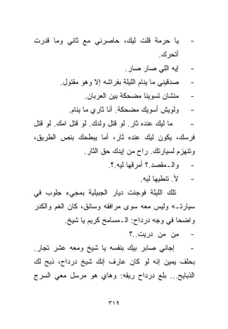 ‫ﻴﺎ ﺤﺭﻤﺔ ﻗﻠﺕ ﻟﻴﻙ، ﺤﺎﺼﺭﻨﻲ ﻤﻊ ﺜﺎﻨﻲ ﻭﻤﺎ ﻗﺩﺭﺕ‬              ‫-‬
                                           ‫ﺃﺘﺤﺭﻙ.‬
                                ‫ﺇﻴﻪ ﺍﻟﻠﻲ ﺼﺎﺭ ﺼﺎﺭ.‬     ‫-‬
         ‫ﺼﺩﻗﻴﻨﻲ ﻤﺎ ﻴﻨﺎﻡ ﺍﻟﻠﻴﻠﺔ ﺒﻔﺭﺍﺸﻪ ﺇﻻ ﻭﻫﻭ ﻤﻘﺘﻭل.‬   ‫-‬
                 ‫ﻤﻨﺸﺎﻥ ﺘﺴﻭﻴﻨﺎ ﻤﻀﺤﻜﺔ ﺒﻴﻥ ﺍﻟﻌﺭﺒﺎﻥ.‬      ‫-‬
            ‫ﻭﻟﻭﻴﺵ ﺃﺴﻭﻴﻙ ﻤﻀﺤﻜﺔ. ﺃﻨﺎ ﺜﺎﺭﻱ ﻤﺎ ﻴﻨﺎﻡ.‬      ‫-‬
‫ﻤﺎ ﻟﻴﻙ ﻋﻨﺩﻩ ﺜﺎﺭ. ﻟﻭ ﻗﺘل ﻭﻟﺩﻙ. ﻟﻭ ﻗﺘل ﺍﻤﻙ. ﻟﻭ ﻗﺘل‬      ‫-‬
‫ﻓﺭﺴﻙ، ﻴﻜﻭﻥ ﻟﻴﻙ ﻋﻨﺩﻩ ﺜﺎﺭ، ﺃﻤﺎ ﻴﺒﻁﺤﻙ ﺒﻨﺹ ﺍﻟﻁﺭﻴﻕ،‬
                 ‫ﻭﺘﻨﻬﺯﻡ ﻟﺴﻴﺎﺭﺘﻙ. ﺭﺍﺡ ﻤﻥ ﺇﻴﺩﻙ ﺤﻕ ﺍﻟﺜﺎﺭ.‬
                          ‫ﻭﺍﻟـﻤﻘﺼﺩ.؟ ﺃﻤ ‪‬ﻗﻬﺎ ﻟﻴﻪ.؟.‬
                                    ‫ﺭ‬                 ‫-‬
                                     ‫ﻷ. ﺘﻨﻁﻴﻬﺎ ﻟﻴﻪ.‬   ‫-‬
‫ﺘﻠﻙ ﺍﻟﻠﻴﻠﺔ ﻓﻭﺠﺌﺕ ﺩﻴﺎﺭ ﺍﻟﺠﺒﻴﻠﻴﺔ ﺒﻤﺠﻲﺀ ﺠﻠﻭﺏ ﻓﻲ‬
‫ﺴﻴﺎﺭﺘـﻪ ﻭﻟﻴﺱ ﻤﻌﻪ ﺴﻭﻯ ﻤﺭﺍﻓﻘﻪ ﻭﺴﺎﺌﻕ، ﻜﺎﻥ ﺍﻟﻐﻡ ﻭﺍﻟﻜﺩﺭ‬
          ‫ﻭﺍﻀﺤﺎ ﻓﻲ ﻭﺠﻪ ﺩﺭﺩﺍﺡ: ﺍﻟـﻤﺴﺎﻤﺢ ﻜﺭﻴﻡ ﻴﺎ ﺸﻴﺦ.‬
                                              ‫ﹰ‬
                                 ‫ﻤﻥ ﻤﻥ ﺩﺭﻴﺕ..؟‬
                                         ‫ِ‪ ‬‬        ‫-‬
‫ﺇﺠﺎﻨﻲ ﺼﺎﺒﺭ ﺒﻴﻙ ﺒﻨﻔﺴﻪ ﻴﺎ ﺸﻴﺦ ﻭﻤﻌﻪ ﻋﺸﺭ ﺘﺠﺎﺭ.‬            ‫-‬
‫ﺒﺤﻠﻑ ﻴﻤﻴﻥ ﺇﻨﻪ ﻟﻭ ﻜﺎﻥ ﻋﺎﺭﻑ ﺇﻨﻙ ﺸﻴﺦ ﺩﺭﺩﺍﺡ، ﺫﺒﺢ ﻟﻙ‬
‫ﺍﻟﺫﺒﺎﻴﺢ... ﺒﻠﻊ ﺩﺭﺩﺍﺡ ﺭﻴﻘﻪ: ﻭﻫﺎﻱ ﻫﻭ ﻤﺭﺴل ﻤﻌﻲ ﺍﻟﺴﺭﺝ‬


                          ‫٩١٣‬
 