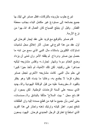 ‫ﺘﺒﺭﻉ ﺠﻠﻭﺏ ﺒﺘﺯﻭﻴﺩﻩ ﺒﺎﻟﺘﺭﻜﺎﺕ، ﻓﻨﻘل ﺼﺎﺒﺭ ﻓﻲ ﻟﻴﻠﺘـﻬﺎ‬
‫ﺠﻤﻴﻊ ﺒﻀﺎﺌﻌﻪ ﺇﻟﻰ ﻤﺴﺘﻭﺩﻉ ﻏﻴﺭ ﻤﻜﺘﻤل ﺍﻟﺒﻨﺎﺀ ﺒﺠﺎﻨﺏ ﻤﺤﻁﺔ‬
‫ﺍﻟﻘﻁﺎﺭ. ﻭﻗﺒل ﺃﻥ ﻴﻨﺒﻠﺞ ﺍﻟﺼﺒﺎﺡ ﻜﺎﻥ ﺍﻟﻌﻤﺎل ﻗﺩ ﺍﻨﺘـﻬﻭﺍ ﻤﻥ‬
                                            ‫ﻨﺯﻉ ﺍﻵﺭﻤﺔ.‬
‫ﻗﺎﻡ ﺼﺎﺒﺭ ﺒﺎﻟﺘﻭﻗﻴﻊ ﻤﻊ ﻓﺭﻴﺩ ﻋﻠﻰ ﻋﻘﺩ ﺇﻴﺠﺎﺭ ﻟﻔﺭﺤﺎﻥ ﻓﻲ‬
‫ﺃﻭل ﻋﻘﺩ ﻤﻥ ﻫﺫﺍ ﺍﻟﻨﻭﻉ ﻓﻲ ﻋﻤﺎﻥ. ﺃﺜﺎﺭ ﺇﻏﻼﻕ ﻤﺤل ﺸﺎﻤﻴﺎﺕ‬
‫ﺘﺴﺎﺅﻻﺕ ﺍﻟﻜﺜﻴﺭﻴﻥ ﺒﺎﺴﺘﺜﻨﺎﺀ ﻤﺎل ﺍﻟﻨﺒﻲ ﺍﻟﺫﻱ ﺴﻤﻊ ﻤﻥ ﺍﺒﻨﻪ ﻤﺎ‬
‫ﺤﺼل ﺒﻴﻥ ﺼﺎﺒﺭ ﻭﺩﺭﺩﺍﺡ. ﻟﻡ ﻴﻘﻠﻘﻪ ﺍﻷﻤﺭ ﻭﺇﻥ ﺘﻤﻨﻰ ﺃﻥ ﻴﺯﺩﺍﺩ‬
‫ﻭﻀﻊ ﺍﻟﺨ ﹼﺎﻡ ﺴﻭﺀﺍ ﻭﺘﻨﻬﺎﺭ ﺘﺠﺎﺭﺘـﻪ ﻭﺘﻔﻠﺱ ﻤﺸﺎﺭﻴﻌﻪ ﻟﻴﺄﺘﻴﻪ‬
                                    ‫ﹰ‬      ‫ﺘ‬
‫ﺼﺎﻏﺭﺍ ﻋﻠﻰ ﺭﻜﺒﺘﻴﻪ. ﻟﻜﻥ ﺘﻠﻙ ﺍﻷﻤﻨﻴﺔ، ﻟﻡ ﺘﺄﺨﺫ ﺤﻴﺯﺍ ﻜﺒﻴﺭﺍ‬
‫ﹰ‬     ‫ﹰ‬                                        ‫ﹰ‬
‫ﻓﻲ ﺤﻠﻡ ﻤﺎل ﺍﻟﻨﺒﻲ. ﻜﺎﻨﺕ ﻤﺸﺎﺭﻴﻌﻪ ﺍﻷﺨﺭﻯ ﺘﺠﻌل ﺼﺎﺒﺭ‬
‫ﺒﻨﻅﺭﻩ ﻗﺯﻤﺎ ﻻ ﻴﻁﻤﻊ ﺒﻪ، ﻭﻏﺎﻟﺒﺎ ﻤﺎ ﻴﻨﺴﺎﻩ ﻜﻠﻴﺎ ﻭﻫﻭ ﻴﻔﻜﺭ‬
         ‫ﹰ‬             ‫ﹰ‬                 ‫ﹰ‬
‫ﺒﺎﻟﻘﻴﻭﺩ ﺍﻟـﻤﻔﺭﻭﻀﺔ ﻋﻠﻴﻪ ﻤﻥ ﻗﺒل ﺍﻟﻭﻜﺎﻟﺔ ﺍﻟﻴﻬﻭﺩﻴﺔ ﻭﺍﻟﺘـﻬﺩﻴﺩ‬
‫ﺍﻟﺫﻱ ﺴﻤﻌﻪ ﻋﻠﻰ ﺃﻟﺴﻨﺔ ﺍﻟﺯﻋﺎﻤﺎﺕ ﺍﻟﻭﻁﻨﻴﺔ. ﻟﻜﻥ ﺒﻤﺠﺭﺩ ﺃﻥ‬
‫ﺍﻓﺘـﺘﺢ ﻤﺤل " ﺒﻴﺕ ﺍﻟﺴﻼﺡ" ﻤﺘﺄﻟﻘﺎ ﺒﺎﻟﺒﻨﺎﺩﻕ ﻭﺍﻟـﻤﺴﺩﺴﺎﺕ،‬
                     ‫ﹰ‬
‫ﺤﺘﻰ ﺃﺤﺱ ﺒﺄﻥ ﺠﻤﻴﻊ ﻤﺎ ﻓﻴﻪ ﻤﻥ ﻗﻁﻊ ﻤﺴﺩﺩﺓ ﺇﻟﻴﻪ ﻭﺇﻥ ﺍﻟﻁﻠﻘﺎﺕ‬
‫ﺘﻨﺩﻓﻊ ﻨﺤﻭﻩ. ﺍﻫﺘﺯ ﻜﻴﺎﻨﻪ ﻭﺍﺭﺘﺒﻙ ﺫﻫﻨﻪ ﻭﺍﺤﺘﺎﺭ ﻓﻲ ﻫﺫﺍ ﺍﻟﻔﺭﻴﺩ‬
‫ﺍﻟﺫﻱ ﺍﺴﺘﻁﺎﻉ ﺍﺨﺘﺭﺍﻕ ﺍﻟﺭﺠل ﺍﻟﺤﺩﻴﺩﻱ ﻓﺭﺤﺎﻥ. ﺍﻟﻴﻬﻭﺩ ﻴﺴﻌﻭﻥ‬


                         ‫١٢٣‬
 