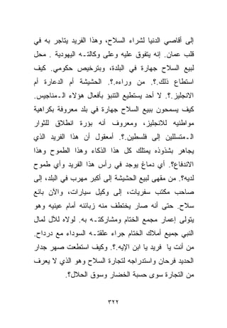 ‫ﺇﻟﻰ ﺃﻗﺎﺼﻲ ﺍﻟﺩﻨﻴﺎ ﻟﺸﺭﺍﺀ ﺍﻟﺴﻼﺡ، ﻭﻫﺫﺍ ﺍﻟﻔﺭﻴﺩ ﻴﺘﺎﺠﺭ ﺒﻪ ﻓﻲ‬
‫ﻗﻠﺏ ﻋﻤﺎﻥ. ﺇﻨﻪ ﻴﺘﻔﻭﻕ ﻋﻠﻴﻪ ﻭﻋﻠﻰ ﻭﻜﺎﻟﺘـﻪ ﺍﻟﻴﻬﻭﺩﻴﺔ . ﻤﺤل‬
‫ﻟﺒﻴﻊ ﺍﻟﺴﻼﺡ ﺠﻬﺎﺭﺓ ﻓﻲ ﺍﻟﺒﻠﺩﺓ، ﻭﺒﺘﺭﺨﻴﺹ ﺤﻜﻭﻤﻲ. ﻜﻴﻑ‬
‫ﺍﺴﺘﻁﺎﻉ ﺫﻟﻙ.؟. ﻤﻥ ﻭﺭﺍﺀﻩ.؟. ﺍﻟﺤﺸﻴﺸﺔ ﺃﻡ ﺍﻟﺩﻋﺎﺭﺓ ﺃﻡ‬
‫ﺍﻻﻨﺠﻠﻴﺯ.؟. ﻻ ﺃﺤﺩ ﻴﺴﺘﻁﻴﻊ ﺍﻟﺘﻨﺒﺅ ﺒﺄﻓﻌﺎل ﻫﺅﻻﺀ ﺍﻟـﻤﻨﺎﺠﻴﺱ.‬
‫ﻜﻴﻑ ﻴﺴﻤﺤﻭﻥ ﺒﺒﻴﻊ ﺍﻟﺴﻼﺡ ﺠﻬﺎﺭﺓ ﻓﻲ ﺒﻠﺩ ﻤﻌﺭﻭﻓﺔ ﺒﻜﺭﺍﻫﻴﺔ‬
‫ﻤﻭﺍﻁﻨﻴﻪ ﻟﻼﻨﺠﻠﻴﺯ، ﻭﻤﻌﺭﻭﻑ ﺃﻨﻪ ﺒﺅﺭﺓ ﺍﻨﻁﻼﻕ ﻟﻠﺜﻭﺍﺭ‬
‫ﺍﻟـﻤﺘﺴﻠﻠﻴﻥ ﺇﻟﻰ ﻓﻠﺴﻁﻴﻥ.؟. ﺃﻤﻌﻘﻭل ﺃﻥ ﻫﺫﺍ ﺍﻟﻔﺭﻴﺩ ﺍﻟﺫﻱ‬
‫ﻴﺠﺎﻫﺭ ﺒﺸﺫﻭﺫﻩ ﻴﻤﺘﻠﻙ ﻜل ﻫﺫﺍ ﺍﻟﺫﻜﺎﺀ ﻭﻫﺫﺍ ﺍﻟﻁﻤﻭﺡ ﻭﻫﺫﺍ‬
‫ﺍﻻﻨﺩﻓﺎﻉ؟. ﺃﻱ ﺩﻤﺎﻍ ﻴﻭﺠﺩ ﻓﻲ ﺭﺃﺱ ﻫﺫﺍ ﺍﻟﻔﺭﻴﺩ ﻭﺃﻱ ﻁﻤﻭﺡ‬
‫ﻟﺩﻴﻪ؟. ﻤﻥ ﻤﻘﻬﻰ ﻟﺒﻴﻊ ﺍﻟﺤﺸﻴﺸﺔ ﺇﻟﻰ ﺃﻜﺒﺭ ﻤﻬﺭﺏ ﻓﻲ ﺍﻟﺒﻠﺩ، ﺇﻟﻰ‬
‫ﺼﺎﺤﺏ ﻤﻜﺘﺏ ﺴﻔﺭﻴﺎﺕ، ﺇﻟﻰ ﻭﻜﻴل ﺴﻴﺎﺭﺍﺕ، ﻭﺍﻵﻥ ﺒﺎﺌﻊ‬
‫ﺴﻼﺡ. ﺤﺘﻰ ﺃﻨﻪ ﺼﺎﺭ ﻴﺨﺘﻁﻑ ﻤﻨﻪ ﺯﺒﺎﺌﻨﻪ ﺃﻤﺎﻡ ﻋﻴﻨﻴﻪ ﻭﻫﻭ‬
‫ﻴﺘﻭﻟﻰ ﺇﻋﻤﺎﺭ ﻤﺠﻤﻊ ﺍﻟﺨﺘﺎﻡ ﻭﻤﺸﺎﺭﻜﺘـﻪ ﺒﻪ. ﻟﻭﻻﻩ ﻟﻶل ﻟﻤﺎل‬
‫ﺍﻟﻨﺒﻲ ﺠﻤﻴﻊ ﺃﻤﻼﻙ ﺍﻟﺨﺘﺎﻡ ﺠﺭﺍﺀ ﻋﻠﻘﺘـﻪ ﺍﻟﺴﻭﺩﺍﺀ ﻤﻊ ﺩﺭﺩﺍﺡ.‬
‫ﻤﻥ ﺃﻨﺕ ﻴﺎ ﻓﺭﻴﺩ ﻴﺎ ﺍﺒﻥ ﺍﻹﻴﻪ.؟. ﻭﻜﻴﻑ ﺍﺴﺘﻁﻌﺕ ﺼﻬﺭ ﺠﺩﺍﺭ‬
‫ﺍﻟﺤﺩﻴﺩ ﻓﺭﺤﺎﻥ ﻭﺍﺴﺘﺩﺭﺍﺠﻪ ﻟﺘﺠﺎﺭﺓ ﺍﻟﺴﻼﺡ ﻭﻫﻭ ﺍﻟﺫﻱ ﻻ ﻴﻌﺭﻑ‬
          ‫ﻤﻥ ﺍﻟﺘﺠﺎﺭﺓ ﺴﻭﻯ ﺤﺴﺒﺔ ﺍﻟﺨﻀﺎﺭ ﻭﺴﻭﻕ ﺍﻟﺤﻼل؟.‬


                         ‫٢٢٣‬
 