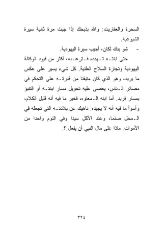 ‫ﺍﻟﺴﺤﺭﺓ ﻭﺍﻟﻌﻔﺎﺭﻴﺕ: ﻭﺍﷲ ﺒﺫﺒﺤﻙ ﺇﺫﺍ ﺠﺒﺕ ﻤﺭﺓ ﺜﺎﻨﻴﺔ ﺴﻴﺭﺓ‬
                                                ‫ﺍﻟﺸﻴﻭﻋﻴﺔ.‬
                 ‫ﺸﻭ ﺒﺩﻙ ﻟﻜﺎﻥ، ﺃﺠﻴﺏ ﺴﻴﺭﺓ ﺍﻟﻴﻬﻭﺩﻴﺔ.‬       ‫-‬
‫ﺤﺘﻰ ﺍﺒﻨﺘـﻪ ﺘـﻬﺩﺩﻩ ﻓـﺘﺭﻋـﺒﻪ، ﺃﻜﺜﺭ ﻤﻥ ﻗﻴﻭﺩ ﺍﻟﻭﻜﺎﻟﺔ‬
‫ﺍﻟﻴﻬﻭﺩﻴﺔ ﻭﺘﺠﺎﺭﺓ ﺍﻟﺴﻼﺡ ﺍﻟﻌﻠﻨﻴﺔ. ﻜل ﺸﻲﺀ ﻴﺴﻴﺭ ﻋﻠﻰ ﻋﻜﺱ‬
‫ﻤﺎ ﻴﺭﻴﺩ، ﻭﻫﻭ ﺍﻟﺫﻱ ﻜﺎﻥ ﻤﺘﻴﻘﻨﺎ ﻤﻥ ﻗﺩﺭﺘـﻪ ﻋﻠﻰ ﺍﻟﺘﺤﻜﻡ ﻓﻲ‬
                        ‫ﹰ‬
‫ﻤﺼﺎﺌﺭ ﺍﻟـﻨﺎﺱ، ﻴﻌﺼﻰ ﻋﻠﻴﻪ ﺘﺤﻭﻴل ﻤﺴﺎﺭ ﺍﺒﻨﺘـﻪ ﺃﻭ ﺍﻟﺘﻨﺒﺅ‬
‫ﺒﻤﺴﺎﺭ ﻓﺭﻴﺩ. ﺃﻤﺎ ﺍﺒﻨﻪ ﺍﻟـﻤﻌﺘﻭﻩ، ﻓﺨﻴﺭ ﻤﺎ ﻓﻴﻪ ﺃﻨﻪ ﻗﻠﻴل ﺍﻟﻜﻼﻡ،‬
‫ﻭﺃﺴﻭﺃ ﻤﺎ ﻓﻴﻪ ﺃﻨﻪ ﻻ ﻴﺠﻴﺩﻩ. ﻨﺎﻫﻴﻙ ﻋﻥ ﺒﻼﺩﺘـﻪ ﺍﻟﺘﻲ ﺘﺠﻌﻠﻪ ﻓﻲ‬
‫ﺍﻟـﻤﺤل ﺼﻨﻤﹰ، ﻭﻋﻨﺩ ﺍﻷﻜل ﺴﻴﺩﺍ ﻭﻓﻲ ﺍﻟﻨﻭﻡ ﻭﺍﺤﺩﺍ ﻤﻥ‬
   ‫ﹰ‬               ‫ﹰ‬               ‫ﺎ‬
                   ‫ﺍﻷﻤﻭﺍﺕ. ﻤﺎﺫﺍ ﻋﻠﻰ ﻤﺎل ﺍﻟﻨﺒﻲ ﺃﻥ ﻴﻔﻌل.؟.‬




                          ‫٤٢٣‬
 