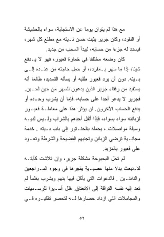 ‫ﻤﻊ ﻫﺫﺍ ﻟﻡ ﻴﺘﻭﺍﻥ ﻴﻭﻤﺎ ﻋﻥ ﺍﻻﺴﺘﺠﺎﺒﺔ، ﺴﻭﺍﺀ ﺒﺎﻟﺤﺸﻴﺸﺔ‬
                           ‫ﹰ‬
‫ﺃﻭ ﺍﻟﻨﻘﻭﺩ، ﻭﻜﺎﻥ ﺠﺭﻴﺭ ﻴﺜﺒﺕ ﺤﺴﻥ ﻨـﻴﺘﻪ ﻤﻊ ﻤﻁﻠﻊ ﻜل ﺸﻬﺭ،‬
          ‫ﻓﻴﺴﺩﺩ ﻟﻪ ﺠﺯﺀﺍ ﻤﻥ ﺤﺴﺎﺒﻪ، ﻟﻴﺒﺩﺃ ﺍﻟﺴﺤﺏ ﻤﻥ ﺠﺩﻴﺩ.‬
                                         ‫ﹰ‬
‫ﻜﺎﻥ ﻭﻀﻌﻪ ﻤﺨﺘﻠﻔﺎ ﻓﻲ ﺨﻤﺎﺭﺓ ﻗﻌﻴﻭﺭ، ﻓﻬﻭ ﻻ ﻴـﺩﻓﻊ‬
                            ‫ﹰ‬
‫ﺸﻴﺌﹰ، ﺇﺫﺍ ﻤﺎ ﺴﻬﺭ ﺒـﻤﻔﺭﺩﻩ، ﺃﻭ ﺤﻤل ﺤﺎﺠﺘﻪ ﻤﻥ ﻋﻨـﺩﻩ ﺇﻟـﻰ‬
                                                ‫ﺎ‬
‫ﺒـﻴﺘﻪ. ﺩﻭﻥ ﺃﻥ ﻴﺭﺩ ﻗﻌﻴﻭﺭ ﻁﻠﺒﻪ ﺃﻭ ﻴﺴﺄﻟﻪ ﺍﻟﺘﺴﺩﻴﺩ، ﻁﺎﻟﻤﺎ ﺃﻨﻪ‬
‫ﻴﺴﺘﻔﻴﺩ ﻤﻥ ﺭﻓﻘﺎﺀ ﺠﺭﻴﺭ ﺍﻟﺫﻴﻥ ﻴﺩﻋﻭﻥ ﻟﻠﺴﻬﺭ ﻤﻥ ﺤﻴﻥ ﻟﺤـﻴﻥ.‬
‫ﻓﺠﺭﻴﺭ ﻻ ﻴﺩﻋﻭ ﺃﺤﺩﺍ ﻋﻠﻰ ﺤﺴﺎﺒﻪ، ﻓﺈﻤﺎ ﺃﻥ ﻴﺸﺭﺏ ﻭﺤـﺩﻩ ﺃﻭ‬
                                 ‫ﹰ‬
‫ﻴﺩﻓﻊ ﺍﻟﺤﺴﺎﺏ ﺍﻵﺨﺭﻭﻥ. ﻟﻥ ﻴﺅﺜﺭ ﻫﺫﺍ ﻋﻠﻰ ﻤﻌﺎﻤﻠـﺔ ﻗﻌﻴـﻭﺭ‬
‫ﻟﺯﺒﺎﺌﻨﻪ ﺴﻭﺍﺀ ﺒﺴﻭﺍﺀ، ﻓﺈﺫﺍ ﺃﺜﻘل ﺃﺤﺩﻫﻡ ﺒﺎﻟﺸﺭﺍﺏ ﻭﻟـﻴﺱ ﻟﺩﻴـﻪ‬
‫ﻭﺴﻴﻠﺔ ﻤﻭﺍﺼﻼﺕ ، ﻴﺤﻤﻠﻪ ﺒﺎﻟﺤﻨـﺘﻭﺭ ﺇﻟﻰ ﺒﺎﺏ ﺒـﻴﺘﻪ . ﺨﺩﻤﺔ‬
‫ﻤﺠﺎﻨـﻴﺔ ﺘﺭﻀﻲ ﺍﻟﺯﺒﺎﺌﻥ ﻭﺘﺠﻨﺒﻬﻡ ﺍﻟﻔﻀﻴﺤﺔ ﻭﺍﻟﺸﺭﻁﺔ ﻭﺘﻌـﻭﺩ‬
                                     ‫ﻋﻠﻰ ﻗﻌﻴﻭﺭ ﺒﺎﻟﻤﺯﻴﺩ.‬
‫ﻟﻡ ﺘﺤل ﺍﻟﺒﺤﺒﻭﺤﺔ ﻤﺸﻜﻠﺔ ﺠﺭﻴﺭ، ﻭﺇﻥ ﺘﻼﺸﺕ ﻜﺂﺒﺘـﻪ‬
‫ﻟﺘـﻨﺒﻌﺙ ﺒﺩﻻ ﻤﻨﻬﺎ ﻋﺼﺒـﻴﺔ ﻴﻔﺠﺭﻫﺎ ﻓﻲ ﻭﺠﻭﻩ ﺍﻟﻤـﺭﺍﺠﻌﻴﻥ‬
                                      ‫ﹰ‬
‫ﻭﺍﻟﺩﺍﺌﻨـﻴﻥ . ﻓﺎﻟﺩﻋﻭﺍﺕ ﺍﻟﺘﻲ ﻴﺄﻜل ﻓﻴﻬﺎ ﺒﻨﻬﻡ ﻭﻴﺸﺭﺏ ﺒﻅﻤﺄ ﻟﻡ‬
‫ﺘﻌﺩ ﺇﻟﻴﻪ ﻨﻔﺴﻪ ﺍﻟﺘﻭﺍﻗﺔ ﺇﻟﻰ ﺍﻻﻨﻌﺘﺎﻕ. ﻅل ﺃﺴـﻴﺭﺍ ﻟﻠﺭﺴـﻤﻴﺎﺕ‬
          ‫ﹰ‬
‫ﻭﺍﻟﻤﺠﺎﻤﻼﺕ ﺍﻟﺘﻲ ﺍﺯﺩﺍﺩ ﺤﺼﺎﺭﻫﺎ ﻟـﻪ ﻟﺘﺤﺼﺭ ﺘﻔﻜﻴـﺭﻩ ﻓـﻲ‬


                          ‫٢٥‬
 